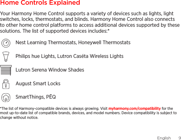 English  98  EnglishHome Controls ExplainedYour Harmony Home Control supports a variety of devices such as lights, light switches, locks, thermostats, and blinds. Harmony Home Control also connects to other home control platforms to access additional devices supported by these solutions. The list of supported devices includes:* Nest Learning Thermostats, Honeywell ThermostatsPhilips hue Lights, Lutron Caséta Wireless LightsLutron Serena Window ShadesAugust Smart LocksSmartThings, PĒQ*The list of Harmony-compatible devices is always growing. Visit myharmony.com/compatibility for the most up-to-date list of compatible brands, devices, and model numbers. Device compatibility is subject to change without notice. 