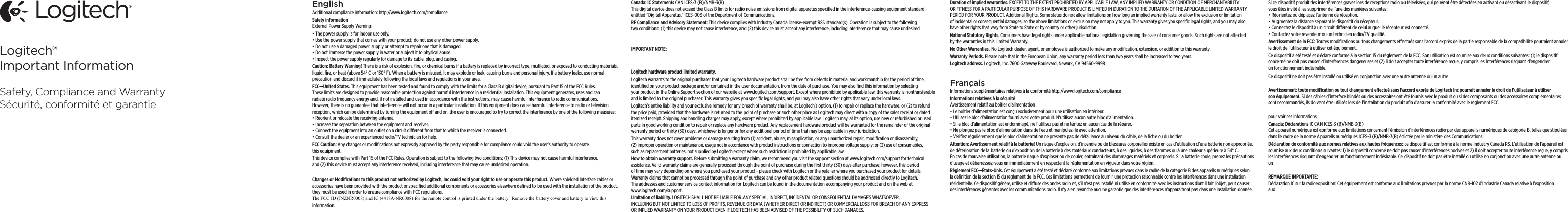 Logitech®Important InformationSafety, Compliance and WarrantySécurité, conformité et garantieEnglishAdditional compliance information: http://www.logitech.com/compliance.Safety information External Power Supply Warning•The power supply is for indoor use only. •Use the power supply that comes with your product; do not use any other power supply.•Do not use a damaged power supply or attempt to repair one that is damaged. •Do not immerse the power supply in water or subject it to physical abuse. •Inspect the power supply regularly for damage to its cable, plug, and casing.Caution: Battery Warning! There is a risk of explosion, ﬁre, or chemical burns if a battery is replaced by incorrect type, mutilated, or exposed to conducting materials, liquid, ﬁre, or heat (above 54° C or 130° F). When a battery is misused, it may explode or leak, causing burns and personal injury. If a battery leaks, use normal precaution and discard it immediately following the local laws and regulations in your area.FCC—United States. This equipment has been tested and found to comply with the limits for a Class B digital device, pursuant to Part 15 of the FCC Rules. These limits are designed to provide reasonable protection against harmful interference in a residential installation. This equipment generates, uses and can radiate radio frequency energy and, if not installed and used in accordance with the instructions, may cause harmful interference to radio communications. However, there is no guarantee that interference will not occur in a particular installation. If this equipment does cause harmful interference to radio or television reception, which can be determined by turning the equipment o and on, the user is encouraged to try to correct the interference by one of the following measures:•Reorient or relocate the receiving antenna.•Increase the separation between the equipment and receiver.•Connect the equipment into an outlet on a circuit dierent from that to which the receiver is connected.•Consult the dealer or an experienced radio/TV technician for help.FCC Caution: Any changes or modiﬁcations not expressly approved by the party responsible for compliance could void the user’s authority to operate this equipment.This device complies with Part 15 of the FCC Rules. Operation is subject to the following two conditions: (1) This device may not cause harmful interference, and (2) this device must accept any interference received, including interference that may cause undesired operation.Changes or Modiﬁcations to this product not authorized by Logitech, Inc could void your right to use or operate this product. Where shielded interface cables or accessories have been provided with the product or speciﬁed additional components or accessories elsewhere deﬁned to be used with the installation of the product, they must be used in order to ensure compliance with FCC regulations.information.Canada: IC Statements CAN ICES-3 (B)/NMB-3(B) This digital device does not exceed the Class B limits for radio noise emissions from digital apparatus speciﬁed in the interference-causing equipment standard entitled “Digital Apparatus,” ICES-003 of the Department of Communications. RF Compliance and Advisory Statement: This device complies with Industry Canada license-exempt RSS standard(s). Operation is subject to the following two conditions: (1) this device may not cause interference, and (2) this device must accept any interference, including interference that may cause undesired IMPORTANT NOTE: Logitech hardware product limited warranty. Logitech warrants to the original purchaser that your Logitech hardware product shall be free from defects in material and workmanship for the period of time, identiﬁed on your product package and/or contained in the user documentation, from the date of purchase. You may also ﬁnd this information by selecting your product in the Online Support section of our website at www.logitech.com/support. Except where prohibited by applicable law, this warranty is nontransferable and is limited to the original purchaser. This warranty gives you speciﬁc legal rights, and you may also have other rights that vary under local laws. Logitech’s entire liability and your exclusive remedy for any breach of warranty shall be, at Logitech’s option, (1) to repair or replace the hardware, or (2) to refund the price paid, provided that the hardware is returned to the point of purchase or such other place as Logitech may direct with a copy of the sales receipt or dated itemized receipt. Shipping and handling charges may apply, except where prohibited by applicable law. Logitech may, at its option, use new or refurbished or used parts in good working condition to repair or replace any hardware product. Any replacement hardware product will be warranted for the remainder of the original warranty period or thirty (30) days, whichever is longer or for any additional period of time that may be applicable in your jurisdiction.This warranty does not cover problems or damage resulting from (1) accident, abuse, misapplication, or any unauthorized repair, modiﬁcation or disassembly; (2) improper operation or maintenance, usage not in accordance with product instructions or connection to improper voltage supply; or (3) use of consumables, such as replacement batteries, not supplied by Logitech except where such restriction is prohibited by applicable law.How to obtain warranty support. Before submitting a warranty claim, we recommend you visit the support section at www.logitech.com/support for technical assistance. Valid warranty claims are generally processed through the point of purchase during the ﬁrst thirty (30) days after purchase; however, this period of time may vary depending on where you purchased your product - please check with Logitech or the retailer where you purchased your product for details. Warranty claims that cannot be processed through the point of purchase and any other product related questions should be addressed directly to Logitech. The addresses and customer service contact information for Logitech can be found in the documentation accompanying your product and on the web at www.logitech.com/support.Limitation of liability. LOGITECH SHALL NOT BE LIABLE FOR ANY SPECIAL, INDIRECT, INCIDENTAL OR CONSEQUENTIAL DAMAGES WHATSOEVER, INCLUDING BUT NOT LIMITED TO LOSS OF PROFITS, REVENUE OR DATA (WHETHER DIRECT OR INDIRECT) OR COMMERCIAL LOSS FOR BREACH OF ANY EXPRESS OR IMPLIED WARRANTY ON YOUR PRODUCT EVEN IF LOGITECH HAS BEEN ADVISED OF THE POSSIBILITY OF SUCH DAMAGES. Duration of implied warranties. EXCEPT TO THE EXTENT PROHIBITED BY APPLICABLE LAW, ANY IMPLIED WARRANTY OR CONDITION OF MERCHANTABILITY OR FITNESS FOR A PARTICULAR PURPOSE OF THIS HARDWARE PRODUCT IS LIMITED IN DURATION TO THE DURATION OF THE APPLICABLE LIMITED WARRANTY PERIOD FOR YOUR PRODUCT. Additional Rights. Some states do not allow limitations on how long an implied warranty lasts, or allow the exclusion or limitation of incidental or consequential damages, so the above limitations or exclusion may not apply to you. This warranty gives you speciﬁc legal rights, and you may also have other rights that vary from State to State or by country or other jurisdiction.National Statutory Rights. Consumers have legal rights under applicable national legislation governing the sale of consumer goods. Such rights are not aected by the warranties in this Limited Warranty.No Other Warranties. No Logitech dealer, agent, or employee is authorized to make any modiﬁcation, extension, or addition to this warranty.Warranty Periods. Please note that in the European Union, any warranty period less than two years shall be increased to two years.Logitech address. Logitech, Inc. 7600 Gateway Boulevard, Newark, CA 94560-9998FrançaisInformations supplémentaires relatives à la conformité http://www.logitech.com/compliance Informations relatives à la sécurité Avertissement relatif au boîtier d’alimentation•Le boîtier d’alimentation est conçu exclusivement pour une utilisation en intérieur. •Utilisez le bloc d’alimentation fourni avec votre produit. N’utilisez aucun autre bloc d’alimentation.•Si le bloc d’alimentation est endommagé, ne l’utilisez pas et ne tentez en aucun cas de le réparer. •Ne plongez pas le bloc d’alimentation dans de l’eau et manipulez-le avec attention. •Vériﬁez régulièrement que le bloc d’alimentation ne présente pas de défaillance au niveau du câble, de la ﬁche ou du boîtier.Attention: Avertissement relatif à la batterie! Un risque d’explosion, d’incendie ou de blessures corporelles existe en cas d’utilisation d’une batterie non appropriée, de détérioration de la batterie ou d’exposition de la batterie à des matériaux conducteurs, à des liquides, à des ﬂammes ou à une chaleur supérieure à 54° C. En cas de mauvaise utilisation, la batterie risque d’exploser ou de couler, entraînant des dommages matériels et corporels. Si la batterie coule, prenez les précautions d’usage et débarrassez-vous en immédiatement en respectant la réglementation en vigueur dans votre région.Règlement FCC—États-Unis. Cet équipement a été testé et déclaré conforme aux limitations prévues dans le cadre de la catégorie B des appareils numériques selon la déﬁnition de la section 15 du règlement de la FCC. Ces limitations permettent de fournir une protection raisonnable contre les interférences dans une installation résidentielle. Ce dispositif génère, utilise et diuse des ondes radio et, s’il n’est pas installé ni utilisé en conformité avec les instructions dont il fait l’objet, peut causer des interférences gênantes avec les communications radio. Il n’y a en revanche aucune garantie que des interférences n’apparaîtront pas dans une installation donnée. Si ce dispositif produit des interférences graves lors de réceptions radio ou télévisées, qui peuvent être détectées en activant ou désactivant le dispositif, vous êtes invité à les supprimer de l’une des manières suivantes:•Réorientez ou déplacez l’antenne de réception.•Augmentez la distance séparant le dispositif du récepteur.•Connectez le dispositif à un circuit diérent de celui auquel le récepteur est connecté.•Contactez votre revendeur ou un technicien radio/TV qualiﬁé.Avertissement de la FCC: Toutes modiﬁcations ou tous changements eectués sans l’accord exprès de la partie responsable de la compatibilité pourraient annuler le droit de l’utilisateur à utiliser cet équipement.Ce dispositif a été testé et déclaré conforme à la section 15 du règlement de la FCC. Son utilisation est soumise aux deux conditions suivantes: (1) le dispositif concerné ne doit pas causer d’interférences dangereuses et (2) il doit accepter toute interférence reçue, y compris les interférences risquant d’engendrer un fonctionnement indésirable.Ce dispositif ne doit pas être installé ou utilisé en conjonction avec une autre antenne ou un autre    Avertissement: toute modiﬁcation ou tout changement eectué sans l’accord exprès de Logitech Inc pourrait annuler le droit de l’utilisateur à utiliser son équipement. Si des câbles d’interface blindés ou des accessoires ont été fournis avec le produit ou si des composants ou des accessoires complémentaires sont recommandés, ils doivent être utilisés lors de l’installation du produit aﬁn d’assurer la conformité avec le règlement FCC.pour voir ces informations.Canada: Déclarations IC CAN ICES-3 (B)/NMB-3(B) Cet appareil numérique est conforme aux limitations concernant l’émission d’interférences radio par des appareils numériques de catégorie B, telles que stipulées dans le cadre de la norme Appareils numériques ICES-3 (B)/NMB-3(B) édictée par le ministère des Communications.Déclaration de conformité aux normes relatives aux hautes fréquences: ce dispositif est conforme à la norme Industry Canada RS. L’utilisation de l’appareil est soumise aux deux conditions suivantes: 1) le dispositif concerné ne doit pas causer d’interférences nocives et 2) il doit accepter toute interférence reçue, y compris les interférences risquant d’engendrer un fonctionnement indésirable. Ce dispositif ne doit pas être installé ou utilisé en conjonction avec une autre antenne ou un REMARQUE IMPORTANTE: Déclaration IC sur la radioexposition: Cet équipement est conforme aux limitations prévues par la norme CNR-102 d’Industrie Canada relative à l’exposition aux    TheFCCID(JNZNR0008)andIC(4418ANR0008)fortheremotecontrolisprintedunderthebattery.Removethebatterycoverandbatterytoviewthis                          