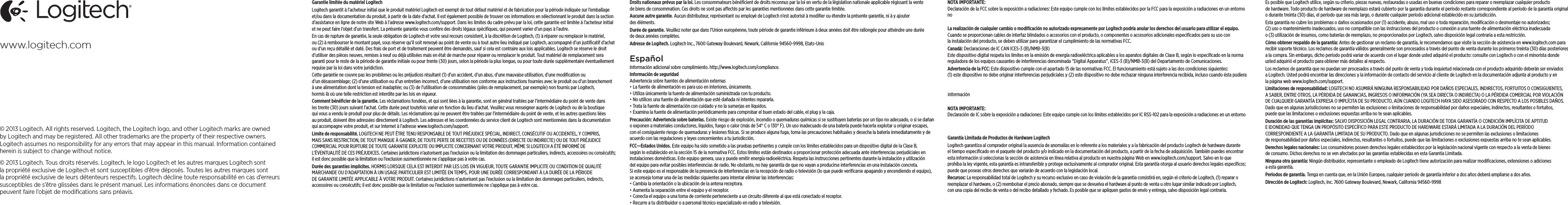 Garantie limitée du matériel LogitechLogitech garantit à l’acheteur initial que le produit matériel Logitech est exempt de tout défaut matériel et de fabrication pour la période indiquée sur l’emballage et/ou dans la documentation du produit, à partir de la date d’achat. Il est également possible de trouver ces informations en sélectionnant le produit dans la section d’assistance en ligne de notre site Web à l’adresse www.logitech.com/support. Dans les limites du cadre prévu par la loi, cette garantie est limitée à l’acheteur initial et ne peut faire l’objet d’un transfert. La présente garantie vous confère des droits légaux spéciﬁques, qui peuvent varier d’un pays à l’autre. En cas de rupture de garantie, la seule obligation de Logitech et votre seul recours consistent, à la discrétion de Logitech, (1) à réparer ou remplacer le matériel, ou (2) à rembourser le montant payé, sous réserve qu’il soit renvoyé au point de vente ou à tout autre lieu indiqué par Logitech, accompagné d’un justiﬁcatif d’achat ou d’un reçu détaillé et daté. Des frais de port et de traitement peuvent être demandés, sauf si cela est contraire aux lois applicables. Logitech se réserve le droit d’utiliser des pièces neuves, remises à neuf ou déjà utilisées mais en état de marche pour réparer ou remplacer le produit. Tout matériel de remplacement sera garanti pour le reste de la période de garantie initiale ou pour trente (30) jours, selon la période la plus longue, ou pour toute durée supplémentaire éventuellement requise par la loi dans votre juridiction.Cette garantie ne couvre pas les problèmes ou les préjudices résultant (1) d’un accident, d’un abus, d’une mauvaise utilisation, d’une modiﬁcation ou d’un désassemblage; (2) d’une utilisation ou d’un entretien incorrect, d’une utilisation non conforme aux instructions fournies avec le produit ou d’un branchement à une alimentation dont la tension est inadaptée; ou (3) de l’utilisation de consommables (piles de remplacement, par exemple) non fournis par Logitech, hormis là où une telle restriction est interdite par les lois en vigueur.Comment bénéﬁcier de la garantie. Les réclamations fondées, et qui sont liées à la garantie, sont en général traitées par l’intermédiaire du point de vente dans les trente (30) jours suivant l’achat. Cette durée peut toutefois varier en fonction du lieu d’achat. Veuillez vous renseigner auprès de Logitech ou de la boutique qui vous a vendu le produit pour plus de détails. Les réclamations qui ne peuvent être traitées par l’intermédiaire du point de vente, et les autres questions liées au produit, doivent être adressées directement à Logitech. Les adresses et les coordonnées du service client de Logitech sont mentionnées dans la documentation qui accompagne votre produit, et sur Internet à l’adresse www.logitech.com/support.Limite de responsabilité. LOGITECH NE PEUT ÊTRE TENU RESPONSABLE DE TOUT PRÉJUDICE SPÉCIAL, INDIRECT, CONSÉCUTIF OU ACCIDENTEL, Y COMPRIS, MAIS SANS RESTRICTION, DE TOUT MANQUE À GAGNER, DE TOUTE PERTE DE RECETTES OU DE DONNÉES (DIRECTE OU INDIRECTE) OU DE TOUT PRÉJUDICE COMMERCIAL POUR RUPTURE DE TOUTE GARANTIE EXPLICITE OU IMPLICITE CONCERNANT VOTRE PRODUIT, MÊME SI LOGITECH A ÉTÉ INFORMÉ DE L’ÉVENTUALITÉ DE CES PRÉJUDICES. Certaines juridictions n’autorisent pas l’exclusion ou la limitation des dommages particuliers, indirects, accessoires ou consécutifs; il est donc possible que la limitation ou l’exclusion susmentionnée ne s’applique pas à votre cas.Durée des garanties implicites. HORMIS LORSQUE CELA EST INTERDIT PAR LES LOIS EN VIGUEUR, TOUTE GARANTIE IMPLICITE OU CONDITION DE QUALITÉ MARCHANDE OU D’ADAPTATION À UN USAGE PARTICULIER EST LIMITÉE EN TEMPS, POUR UNE DURÉE CORRESPONDANT À LA DURÉE DE LA PÉRIODE DE GARANTIE LIMITÉE APPLICABLE À VOTRE PRODUIT. Certaines juridictions n’autorisent pas l’exclusion ou la limitation des dommages particuliers, indirects, accessoires ou consécutifs; il est donc possible que la limitation ou l’exclusion susmentionnée ne s’applique pas à votre cas.Droits nationaux prévus par la loi. Les consommateurs bénéﬁcient de droits reconnus par la loi en vertu de la législation nationale applicable régissant la vente de biens de consommation. Ces droits ne sont pas aectés par les garanties mentionnées dans cette garantie limitée.Aucune autre garantie. Aucun distributeur, représentant ou employé de Logitech n’est autorisé à modiﬁer ou étendre la présente garantie, ni à y ajouter des éléments.Durée de garantie. Veuillez noter que dans l’Union européenne, toute période de garantie inférieure à deux années doit être rallongée pour atteindre une durée de deux années complètes.Adresse de Logitech. Logitech Inc., 7600 Gateway Boulevard, Newark, Californie 94560-9998, Etats-UnisEspañolInformación adicional sobre cumplimiento. http://www.logitech.com/compliance. Información de seguridad Advertencia sobre fuentes de alimentación externas•La fuente de alimentación es para uso en interiores, únicamente. •Utiliza únicamente la fuente de alimentación suministrada con tu producto.•No utilices una fuente de alimentación que esté dañada ni intentes repararla. •Trata la fuente de alimentación con cuidado y no la sumerjas en líquidos. •Examina la fuente de alimentación periódicamente para comprobar el buen estado del cable, el plug y la caja.Precaución: Advertencia sobre baterías. Existe riesgo de explosión, incendio o quemaduras químicas si se sustituyen baterías por un tipo no adecuado, o si se dañan o exponen a materiales conductores, líquidos, fuego o calor (más de 54° C o 130° F). Un uso inadecuado de una batería puede hacerla explotar u originar escapes, con el consiguiente riesgo de quemaduras y lesiones físicas. Si se produce alguna fuga, toma las precauciones habituales y desecha la batería inmediatamente y de acuerdo con las regulaciones y leyes concernientes a tu jurisdicción.FCC—Estados Unidos. Este equipo ha sido sometido a las pruebas pertinentes y cumple con los límites establecidos para un dispositivo digital de la Clase B, según lo establecido en la sección 15 de la normativa FCC. Estos límites están destinados a proporcionar protección adecuada ante interferencias perjudiciales en instalaciones domésticas. Este equipo genera, usa y puede emitir energía radioeléctrica. Respeta las instrucciones pertinentes durante la instalación y utilización del equipo para evitar posibles interferencias de radio. No obstante, no hay garantía de que no vayan a producirse interferencias en una instalación concreta. Si este equipo es el responsable de la presencia de interferencias en la recepción de radio o televisión (lo que puede veriﬁcarse apagando y encendiendo el equipo), se aconseja tomar una de las medidas siguientes para intentar eliminar las interferencias:•Cambia la orientación o la ubicación de la antena receptora.•Aumenta la separación entre el equipo y el receptor.•Conecta el equipo a una toma de corriente perteneciente a un circuito diferente al que está conectado el receptor.•Recurre a tu distribuidor o a personal técnico especializado en radio y televisión.NOTA IMPORTANTE: Declaración de la FCC sobre la exposición a radiaciones: Este equipo cumple con los límites establecidos por la FCC para la exposición a radiaciones en un entorno no   La realización de cualquier cambio o modiﬁcación no autorizado expresamente por Logitech podría anular los derechos del usuario para utilizar el equipo. Cuando se proporcionan cables de interfaz blindados o accesorios con el producto, o componentes o accesorios adicionales especiﬁcados para su uso con la instalación del producto, se deben utilizar para garantizar el cumplimiento de las normativas FCC.Canadá: Declaraciones de IC CAN ICES-3 (B)/NMB-3(B) Este dispositivo digital respeta los límites en la emisión de energía radioeléctrica aplicables a los aparatos digitales de Clase B, según lo especiﬁcado en la norma reguladora de los equipos causantes de interferencias denominada “Digital Apparatus”, ICES-3 (B)/NMB-3(B) del Departamento de Comunicaciones.Advertencia de la FCC: Este dispositivo cumple con el apartado 15 de las normativas FCC. El funcionamiento está sujeto a las dos condiciones siguientes: (1) este dispositivo no debe originar interferencias perjudiciales y (2) este dispositivo no debe rechazar ninguna interferencia recibida, incluso cuando ésta pudiera  informaciónNOTA IMPORTANTE: Declaración de IC sobre la exposición a radiaciones: Este equipo cumple con los límites establecidos por IC RSS-102 para la exposición a radiaciones en un entorno   Garantía Limitada de Productos de Hardware LogitechLogitech garantiza al comprador original la ausencia de anomalías en lo referente a los materiales y a la fabricación del producto Logitech de hardware durante el tiempo especiﬁcado en el paquete del producto y/o indicado en la documentación del producto, a partir de la fecha de adquisición. También puedes encontrar esta información si seleccionas la sección de asistencia en línea relativa al producto en nuestra página Web en www.logitech.com/support. Salvo en lo que prohíba la ley vigente, esta garantía es intransferible y protege exclusivamente al comprador original. Esta garantía otorga al usuario derechos legales especíﬁcos; puede que poseas otros derechos que variarán de acuerdo con la legislación local. Recursos: La responsabilidad total de Logitech y su recurso exclusivo en caso de violación de la garantía consistirá en, según el criterio de Logitech, (1) reparar o reemplazar el hardware, o (2) reembolsar el precio abonado, siempre que se devuelva el hardware al punto de venta u otro lugar similar indicado por Logitech, con una copia del recibo de venta o del recibo detallado y fechado. Es posible que se apliquen gastos de envío y entrega, salvo disposición legal contraria. Es posible que Logitech utilice, según su criterio, piezas nuevas, restauradas o usadas en buenas condiciones para reparar o reemplazar cualquier producto de hardware. Todo producto de hardware de reemplazo estará cubierto por la garantía durante el período restante correspondiente al período de la garantía original o durante treinta (30) días, el período que sea más largo, o durante cualquier período adicional establecido en su jurisdicción.Esta garantía no cubre los problemas o daños ocasionados por (1) accidente, abuso, mal uso o toda reparación, modiﬁcación o desmontaje no autorizados; (2) uso o mantenimiento inadecuados, uso no compatible con las instrucciones del producto o conexión a una fuente de alimentación eléctrica inadecuada o (3) utilización de insumos, como baterías de reemplazo, no proporcionados por Logitech, salvo disposición legal contraria a esta restricción.Cómo obtener respaldo de la garantía: Antes de gestionar un reclamo de garantía, le recomendamos que visite la sección de asistencia en www.logitech.com para recibir soporte técnico. Los reclamos de garantía válidos generalmente son procesados a través del punto de venta durante los primeros treinta (30) días posteriores a la compra. Sin embargo, dicho período podrá variar de acuerdo con el lugar donde usted adquirió el producto: consulte con Logitech o con el minorista donde usted adquirió el producto para obtener más detalles al respecto. Los reclamos de garantía que no puedan ser procesados a través del punto de venta y toda inquietud relacionada con el producto adquirido deberán ser enviados a Logitech. Usted podrá encontrar las direcciones y la información de contacto del servicio al cliente de Logitech en la documentación adjunta al producto y en la página web www.logitech.com/support. Limitaciones de responsabilidad: LOGITECH NO ASUMIRÁ NINGUNA RESPONSABILIDAD POR DAÑOS ESPECIALES, INDIRECTOS, FORTUITOS O CONSIGUIENTES, A SABER, ENTRE OTROS, LA PÉRDIDA DE GANANCIAS, INGRESOS O INFORMACIÓN (YA SEA DIRECTA O INDIRECTA) O LA PÉRDIDA COMERCIAL POR VIOLACIÓN DE CUALQUIER GARANTÍA EXPRESA O IMPLÍCITA DE SU PRODUCTO, AÚN CUANDO LOGITECH HAYA SIDO ASESORADO CON RESPECTO A LOS POSIBLES DAÑOS. Dado que en algunas jurisdicciones no se permiten las exclusiones o limitaciones de responsabilidad por daños especiales, indirectos, resultantes o fortuitos, puede que las limitaciones o exclusiones expuestas arriba no te sean aplicables.Duración de las garantías implícitas: SALVO DISPOSICIÓN LEGAL CONTRARIA, LA DURACIÓN DE TODA GARANTÍA O CONDICIÓN IMPLÍCITA DE APTITUD E IDONEIDAD QUE TENGA UN PROPÓSITO ESPECÍFICO PARA ESTE PRODUCTO DE HARDWARE ESTARÁ LIMITADA A LA DURACIÓN DEL PERÍODO CORRESPONDIENTE A LA GARANTÍA LIMITADA DE SU PRODUCTO. Dado que en algunas jurisdicciones no se permiten las exclusiones o limitaciones de responsabilidad por daños especiales, indirectos, resultantes o fortuitos, puede que las limitaciones o exclusiones expuestas arriba no te sean aplicables.Derechos legales nacionales: Los consumidores poseen derechos legales establecidos por la legislación nacional vigente con respecto a la venta de bienes de consumo. Dichos derechos no se ven afectados por las garantías establecidas en esta Garantía Limitada.Ninguna otra garantía: Ningún distribuidor, representante o empleado de Logitech tiene autorización para realizar modiﬁcaciones, extensiones o adiciones a esta garantía.Periodos de garantía. Tenga en cuenta que, en la Unión Europea, cualquier periodo de garantía inferior a dos años deberá ampliarse a dos años.Dirección de Logitech: Logitech, Inc. 7600 Gateway Boulevard, Newark, California 94560-9998www.logitech.com© 2013 Logitech. All rights reserved. Logitech, the Logitech logo, and other Logitech marks are owned by Logitech and may be registered. All other trademarks are the property of their respective owners. Logitech assumes no responsibility for any errors that may appear in this manual. Information contained herein is subject to change without notice.© 2013 Logitech. Tous droits réservés. Logitech, le logo Logitech et les autres marques Logitech sont la propriété exclusive de Logitech et sont susceptibles d’être déposés. Toutes les autres marques sont la propriété exclusive de leurs détenteurs respectifs. Logitech décline toute responsabilité en cas d’erreurs susceptibles de s’être glissées dans le présent manuel. Les informations énoncées dans ce document peuvent faire l’objet de modiﬁcations sans préavis.      