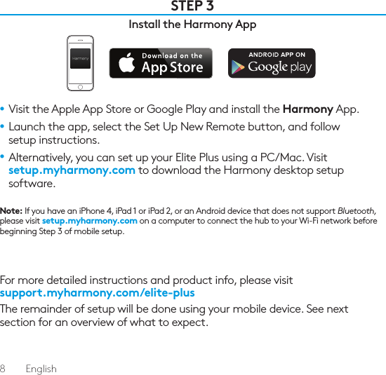 8  EnglishSTEP 3Install the Harmony App•  Visit the Apple App Store or Google Play and install the Harmony App.•  Launch the app, select the Set Up New Remote button, and follow setup instructions.•  Alternatively, you can set up your Elite Plus using a PC/Mac. Visit  setup.myharmony.com to download the Harmony desktop setup software.Note: If you have an iPhone 4, iPad 1 or iPad 2, or an Android device that does not support Bluetooth, please visit setup.myharmony.com on a computer to connect the hub to your Wi-Fi network before beginning Step 3 of mobile setup.For more detailed instructions and product info, please visit  support.myharmony.com/elite-plusThe remainder of setup will be done using your mobile device. See next section for an overview of what to expect.