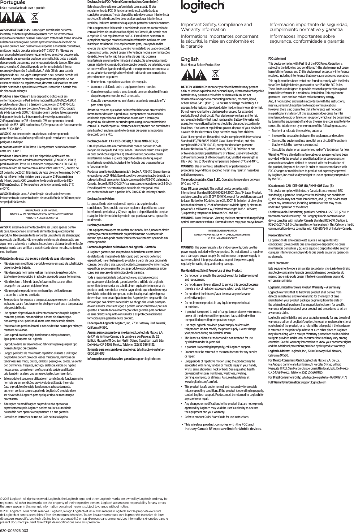 EnglishRead Manual Before Product Use.BATTERY WARNING!: Improperly replaced batteries may present a risk of leak or explosion and personal injury. Mistreated rechargeable batteries may present a risk of ﬁre or chemical burn. Do not disassemble or expose to conducting materials, moisture, liquid, or heat above 54° C (130° F). Do not use or charge the battery if it appears to be leaking, discolored, deformed, or in any way abnormal. Do not leave your battery discharged or unused for extended periods. Do not short circuit. Your device may contain an internal, rechargeable battery that is not replaceable. Battery life varies with usage. Non-operational batteries should be discarded according to local laws. If no laws or regulations govern, dispose of your device in a waste bin for electronics. Keep batteries away from children.Class 1 Laser product: This optical device complies with International Standard IEC/EN 60825-1:2007, Class 1 Laser Product, and also complies with 21 CFR 1040.10, except for deviations pursuant to Laser Notice No. 50, dated June 24, 2007: 1) Emission of one or two independent parallel beams of infrared user-invisible light; 2) Maximum power of 716 microwatts CW, Emitted wavelength is 832 - 865  nm; 3) Operating temperature between 5° C and 40° C. WARNING! Use of controls, adjustments or performance of procedures beyond those speciﬁed herein may result in hazardous radiation exposure.The product contains Class 1 LED. Operating temperature between 0° C and 40° C.Class 1M Laser product: This optical device complies with International Standard IEC/EN 60825-1:2007, Class 1M Laser Product, and also complies with 21 CFR 1040.10, except for deviations pursuant to Laser Notice No. 50, dated June 24, 2007: 1) Emission of diverging beam of minimum +/-2° of infrared user-invisible light; 2) Maximum power of 1.4 milliwatts CW, Emitted wavelength is 832 - 865 nm; 3) Operating temperature between 5° C and 40° C. WARNING! Laser Radiation. Viewing the laser output with magnifying optical instruments within a 100mm distance may pose an eye hazard.INVISIBLE LASER RADIATION DO NOT VIEW DIRECTLY WITH OPTICAL INSTRUMENTS CLASS 1M LASER PRODUCTWARNING! The power supply is for indoor use only. Only use the power supply included with your product. Do not attempt to repair or use a damaged power supply. Do not immerse the power supply in water or subject it to physical abuse. Inspect the power supply regularly for cable, plug, and casing damage.Use Guidelines: Safe &amp; Proper Use of Your Product•  Do not open or modify the product except for battery removal and replacement.•  Do not disassemble or attempt to service this product because there is a risk of radiation exposure, which could injury you.•  Do not direct the infrared/laser beam at anyone’s eye or a reﬂective object.•  Do not immerse product in any liquid or expose to heat or moisture.•  If product is exposed to out-of-range temperature environments, power o the device until temperature has stabilized within the speciﬁed operating temperature range.•  Use only Logitech-provided power supply devices with this product. Do not modify the power supply. Do not charge your product during an electrical storm.•  This is not a Children’s Product and is not intended for use by children under 14 years old.•  If product is operating improperly, call Logitech support.•  Product must be returned to the manufacturer for any service or repair.•  Long periods of repetitive motion using the product may be associated with nerve, tendon or muscle injury in your hands, wrists, arms, shoulders, neck or back. See a qualiﬁed health professional for pain, numbness, weakness, swelling, burning, cramping, or stiness. Also, read guidelines at www.logitech.com/comfort.•  This product is safe under normal and reasonably foreseeable misuse operating conditions. If the product is operating improperly, contact Logitech support. Product must be returned to Logitech for any service or repair.•  Any changes or modiﬁcations to the product that are not expressly approved by Logitech may void the user’s authority to operate the equipment and your warranty.•  Refer to product Quick Start Guide for use instructions.FCC statement This device complies with Part 15 of the FCC Rules. Operation is subject to the following two conditions: 1) this device may not cause harmful interference, and 2) this device must accept any interference received, including interference that may cause undesired operation. This equipment has been tested and found to comply with the limits for a Class B digital device, pursuant to part 15 of the FCC Rules. These limits are designed to provide reasonable protection against harmful interference in a residential installation. This equipment generates , uses and can radiate radio frequency energy. And, if not installed and used in accordance with the instructions, may cause harmful interference to radio communications. However, there is no guarantee that interference will not occur in a particular installation. If this equipment does cause harmful interference to radio or television reception, which can be determined by turning the equipment o and on, the user is encouraged to try to correct the interference by one or more of the following measures:•  Reorient or relocate the receiving antenna.•  Increase the separation between the equipment and receiver.•  Connect the equipment into an outlet on a circuit dierent from that to which the receiver is connected. •  Consult the dealer or an experienced radio/TV technician for help.Warning: Where shielded interface cables or accessories have been provided with the product or speciﬁed additional components or accessories elsewhere deﬁned to be used with the installation of the product, they must be used in order to ensure compliance with FCC. Changes or modiﬁcations to product not expressly approved by Logitech, Inc could void your right to use or operate your product by the FCC.IC statement : CAN ICES-003 (B) / NMB-003 Class (B)This device complies with Industry Canada licence-exempt RSS standard(s). Operation is subject to the following two conditions: (1) this device may not cause interference, and (2) this device must accept any interference, including interference that may cause undesired operation of the device.Cordless (Radio Transmitter) products: Section A. RSS-310 (27 MHz transmitters and receivers): This Category II radio communication device complies with Industry Canada Standard RSS-310. Section B. RSS-210/247 (2.4  GHz transmitters or transceivers): This Category I radio communication device complies with RSS-210/247 of Industry Canada.Mexico Statement:La operación de este equipo está sujeta a las siguientes dos condiciones: (1) es posible que este equipo o dispositivo no cause interferencia perjudicial y (2) este equipo o dispositivo debe aceptar cualquier interferencia incluyendo la que pueda causar su operación no deseada.Brazil Statement: Este equipamento opera em caráter secundário, isto é, não tem direito á proteção contra interferencia prejudicial mesmo de estações do mesmo tipo e não pode causar interferência a sistemas operando em caráter primário.Logitech Limited Hardware Product Warranty – A Summary Logitech warrants that its hardware product shall be free from defects in materials and workmanship for the length of time identiﬁed on your product package beginning from the date of the original retail purchase. See support.logitech.com for speciﬁc warranty information about your product and procedures to act on a warranty claim. Logitech’s entire liability and your exclusive remedy for any breach of warranty shall be, at Logitech’s option, to repair or replace a functional equivalent of the product, or to refund the price paid, if the hardware is returned to the point of purchase or such other place as Logitech may direct along with a receipt. Warranty protections are in addition to rights provided under local consumer laws and may vary among countries. See full warranty information to know your consumer rights and the additional protections provided by this product warranty. Logitech Address: Logitech, Inc., 7700 Gateway Blvd. Newark, California 94560.For Mexico Consumers Only: Logitech de Mexico S.A. de C.V. via Antiguo Camino a la Lumbrera s/n Parcelas 51y 52, Ediﬁcio Mezquite 111 Col. San Martin Obispo Cuautitlán Izcali, Edo. De México C.P. 54769 México. Teléfono: (52) 55 5861 8135.For Brazil Consumers Only: Esta ligação é gratuita - 0800.891.4173Full Warranty Information: support.logitech.com PortuguêsLeia o manual antes de usar o produtoAVISO SOBRE BATERIAS!: Caso sejam substituídas de forma incorreta, as baterias podem apresentar risco de vazamento ou explosão e ferimento pessoal. Caso sejam tratadas de forma indevida, as baterias recarregáveis podem apresentar risco de incêndio ou queima química. Não desmonte ou exponha a materiais condutores, umidade, líquido ou calor acima de 54° C (130° F). Não use ou carregue a bateria se houver vazamento ou se estiver descolorada, deformada ou apresentar qualquer anomalia. Não deixe a bateria descarregada ou sem uso por longos períodos de tempo. Não cause curto-circuito. O dispositivo pode conter uma bateria interna recarregável que não é substituível. A vida útil de uma bateria depende do seu uso. Após ultrapassado o seu período de vida útil, descarte a bateria conforme os regulamentos regionais. Se não existirem tais leis ou regulamentos, descarte o dispositivo em uma lixeira destinada a aparelhos eletrônicos. Mantenha a bateria fora do alcance de crianças.Produtos a laser Classe 1: Este dispositivo óptico está em conformidade com o Padrão Internacional IEC/EN 60825-1:2007, produto a laser Classe 1, e também cumpre com 21 CFR 1040.10, exceto desvios de acordo com o Aviso sobre laser n° 50, datado de 24 de junho de 2007: 1) Emissão de um ou dois feixes paralelos independentes de luz infravermelha invisível para o usuário; 2) Força máxima de 716 microwatts CW, comprimento de onda emitido de 832 - 865 nanômetros; 3) Temperatura de funcionamento entre 5° C e 40° C. AVISO! O uso de controles ou ajustes ou o desempenho de procedimentos aqui não especiﬁcados pode resultar em exposição perigosa a radiação.O produto contém LED Classe 1. Temperatura de funcionamento entre 0° C e 40° C.Produtos a laser Classe 1M: Este dispositivo óptico está em conformidade com o Padrão Internacional IEC/EN 60825-1:2007, produto a laser Classe 1M, e também cumpre com 21 CFR 1040.10, exceto desvios de acordo com o Aviso sobre laser n° 50, datado de 24 de junho de 2007: 1) Emissão de feixe divergente mínimo (+/-2°) de luz infravermelha invisível para o usuário; 2) Força máxima de 1,4 microwatts CW, comprimento de onda emitido de 832 - 865 nanômetros; 3) Temperatura de funcionamento entre 5° C e 40° C. AVISO! Radiação laser. A visualização da saída do laser com instrumentos de aumento dentro de uma distância de 100 mm pode ser prejudicial à visão.RADIAÇÃO DE LASER INVISÍVEL NÃO VISUALIZE DIRETAMENTE COM INSTRUMENTOS ÓTICOS PRODUTO A LASER CLASSE 1MAVISO! O sistema de alimentação deve ser usado apenas dentro de casa. Use apenas o sistema de alimentação que acompanha o produto. Não use nem tente consertar um sistema de alimentação que esteja daniﬁcado. Não mergulhe o sistema de alimentação em água nem o submeta a maltrato. Inspecione o sistema de alimentação regularmente para veriﬁcar a existência de danos no cabo, na tomada e no invólucro.Orientações de uso: Uso seguro e devido de suas informações•  Não abra nem modiﬁque o produto exceto em caso de substituição ou remoção da bateria.•  Não desmonte nem tente realizar manutenção neste produto. Existe risco de exposição à radiação, que pode causar ferimentos.•  Não direcione o feixe de laser/infravermelho para os olhos de alguém ou para um objeto reﬂetor.•  Não mergulhe o produto em nenhum tipo de líquido nem o exponha a calor ou umidade.•  Se o produto for exposto a temperaturas que excedem os limites indicados para o funcionamento, desligue-o até que a temperatura esteja estabilizada.•  Use apenas dispositivos de alimentação fornecidos pela Logitech com este produto. Não modiﬁque a fonte de alimentação. Não carregue seu produto durante uma tempestade elétrica.•  Este não é um produto infantil e não se destina ao uso por crianças menores de 14 anos.•  Caso o produto não esteja funcionando adequadamente, ligue para o suporte da Logitech.•  O produto deve ser devolvido ao fabricante para qualquer tipo de manutenção ou conserto.•  Longos períodos de movimento repetitivo durante a utilização do produto podem provocar lesões musculares, nervosas ou tendinosas nas mãos, pulsos, ombros, pescoço ou costas. Se sentir dor, dormência, fraqueza, inchaço, ardência, cãibra ou rigidez nessas áreas, consulte um proﬁssional de saúde qualiﬁcado. Leia também as diretrizes em www.logitech.com/comfort.•  Este produto é seguro se utilizado em condições de funcionamento normais ou em condições previsíveis de utilização incorreta. Caso o produto não esteja funcionando adequadamente, entre em contato com o suporte da Logitech. O produto deve ser devolvido à Logitech para qualquer tipo de manutenção ou conserto.•  Alterações ou modiﬁcações ao produto não aprovadas expressamente pela Logitech podem anular a autoridade do usuário para operar o equipamento e a sua garantia.•  Consulte as instruções de uso no Guia de Início Rápido.Declaração da FCC (Federal Communications Commission) Este dispositivo está em conformidade com a seção 15 dos regulamentos da FCC. O funcionamento está sujeito às duas condições seguintes: 1) este dispositivo não deve causar interferência nociva, e 2) este dispositivo deve aceitar qualquer interferência recebida, inclusive interferência que pode perturbar o funcionamento. Este equipamento foi testado e considerado estar em conformidade com os limites de um dispositivo digital de Classe B, de acordo com o capítulo 15 dos regulamentos da FCC. Esses limites destinam-se a propiciar proteção razoável contra interferências nocivas em uma instalação residencial. Este equipamento gera, usa e pode radiar energia de radiofrequência. E, se não for instalado ou usado de acordo com as instruções, poderá causar interferência nociva a comunicações de rádio. No entanto, não há garantia de que não ocorrerá interferência em uma determinada instalação. Se este equipamento causar interferência prejudicial à recepção de rádio ou televisão, o que se pode veriﬁcar ligando e desligando o equipamento, recomenda-se ao usuário tentar corrigir a interferência adotando um ou mais dos procedimentos seguintes:•  Reoriente ou reposicione a antena de recepção.•  Aumente a distância entre o equipamento e o receptor.•  Conecte o equipamento a uma tomada com um circuito diferente daquele a que o receptor está conectado. •  Consulte o revendedor ou um técnico experiente em rádio e TV para obter ajuda.Aviso: No caso em que cabos de interface blindados ou acessórios foram fornecidos com o produto ou componentes ou acessórios adicionais especiﬁcados, destinados ao uso com a instalação do produto, eles devem ser usados para assegurar a conformidade com a FCC. Modiﬁcações ou alterações deste produto não autorizadas pela Logitech anulam seu direito de usar ou operar este produto de acordo com a FCC.Declaração da IC: CAN ICES-003 (B) / Classe NMB-003 (B)Este dispositivo está em conformidade com os padrões RSS de isenção de licença da Industry Canada. O funcionamento está sujeito às duas condições seguintes: 1) este dispositivo pode não causar interferência nociva, e 2) este dispositivo deve aceitar qualquer interferência recebida, inclusive interferência que possa perturbar o funcionamento.Produtos sem ﬁo (radiotransmissão): Seção A. RSS-310 (transmissores e receptores de 27 MHz): Esse dispositivo de comunicação de rádio de categoria II está em conformidade com o padrão RSS-310 da Industry Canada. Secao B. RSS-210/247 (transmissores e receptores de          2,4          GHz):   Esse dispositivo de comunicação de rádio de categoria I está em conformidade com o padrao RSS-210/247 da Industry Canada.Declaração no México:La operación de este equipo está sujeta a las siguientes dos condiciones: (1) es posible que este equipo o dispositivo no cause interferencia perjudicial y (2) este equipo o dispositivo debe aceptar cualquier interferencia incluyendo la que pueda causar su operación no deseada.Declaração no Brasil: Este equipamento opera em caráter secundário, isto é, não tem direito a proteção contra interferência prejudicial mesmo de estações do mesmo tipo e não pode causar interferência a sistemas operando em caráter primário.Garantia do produto de hardware da Logitech – Sumário A Logitech garante que seu produto de hardware estará isento de defeitos de material e de fabricação pelo período de tempo especiﬁcado na embalagem do produto, a partir da data original da compra. Consulte o site support.logitech.com para obter informações especíﬁcas sobre a garantia do seu produto e procedimentos sobre como agir em caso de reivindicação de garantia. Toda a responsabilidade da Logitech e seu exclusivo recurso por quaisquer violações da garantia serão, a critério da Logitech, no sentido de consertar ou substituir um equivalente funcional do produto ou de reembolsar o valor pago, desde que o hardware seja devolvido ao local de compra, ou outro local que a Logitech possa determinar, com uma cópia do recibo. As proteções de garantia são uma adição aos direitos concedidos ao abrigo das leis de proteção do consumidor locais em vigor, e podem variar conforme o país em questão. Consulte toda a informação sobre garantia para conhecer os seus direitos enquanto consumidor e as proteções adicionais fornecidas pela garantia deste produto. Endereço da Logitech: Logitech, Inc., 7700 Gateway Blvd. Newark, California 94560.Apenas para consumidores mexicanos: Logitech de Mexico S.A. de C.V. via Antiguo Camino a la Lumbrera s/n Parcelas 51y 52, Ediﬁcio Mezquite 111 Col. San Martin Obispo Cuautitlán Izcali, Edo. De México C.P. 54769 México. Telefone: (52) 55 5861 8135.Somente para consumidores brasileiros: Esta ligação é gratuita - 0800.891.4173Informações completas sobre garantia: support.logitech.com Important Safety, Compliance and Warranty InformationInformations importantes concernant la sécurité, la mise enconformité et lagarantieInformación importante de seguridad, cumplimiento normativo y garantíaInformações importantes sobre segurança, conformidade e garantia© 2015 Logitech. All rights reserved. Logitech, the Logitech logo, and other Logitech marks are owned by Logitech and may be registered. All other trademarks are the property of their respective owners. Logitech assumes no responsibility for any errors that may appear in this manual. Information contained herein is subject to change without notice.© 2015 Logitech. Tous droits réservés. Logitech, le logo Logitech et les autres marques Logitech sont la propriété exclusive de Logitech et sont susceptibles d’être des marques déposées. Toutes les autres marques sont la propriété exclusive de leurs détenteurs respectifs. Logitech décline toute responsabilité en cas d’erreurs dans ce manuel. Les informations énoncées dans le présent document peuvent faire l’objet de modiﬁcations sans avis préalable.620-006926.003•  This wireless product complies with the FCC and     Industry Canada RF exposure limit for Mobile devices.   