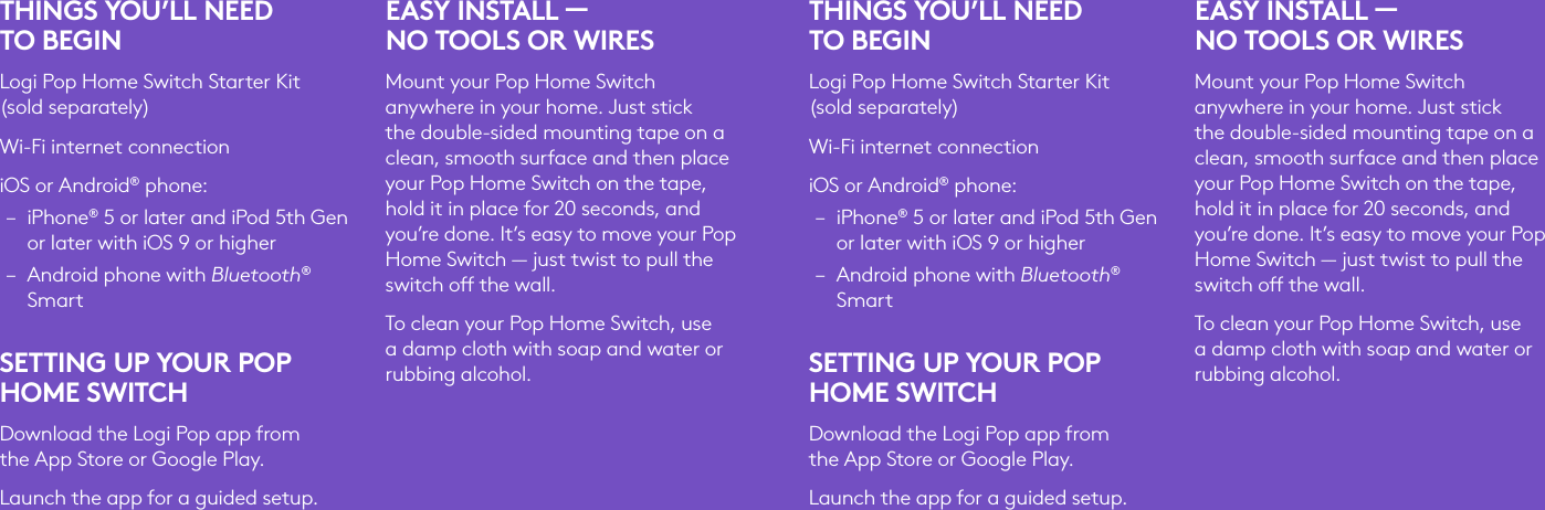 THINGS YOU’LL NEED TOBEGINLogi Pop Home Switch Starter Kit (soldseparately)Wi-Fi internet connectioniOS or Android® phone: – iPhone® 5 or later and iPod 5th Gen or later with iOS 9 or higher – Android phone with Bluetooth® SmartSETTING UP YOUR POP HOME SWITCHDownload the Logi Pop app from theApp Store or Google Play. Launch the app for a guided setup.EASY INSTALL —  NO TOOLS OR WIRES Mount your Pop Home Switch anywhere in your home. Just stick the double-sided mounting tape on a clean, smooth surface and then place your Pop Home Switch on the tape, hold it in place for 20 seconds, and you’re done. It’s easy to move your Pop Home Switch — just twist to pull the switch o the wall.To clean your Pop Home Switch, use a damp cloth with soap and water or rubbing alcohol.THINGS YOU’LL NEED TOBEGINLogi Pop Home Switch Starter Kit (soldseparately)Wi-Fi internet connectioniOS or Android® phone: – iPhone® 5 or later and iPod 5th Gen or later with iOS 9 or higher – Android phone with Bluetooth® SmartSETTING UP YOUR POP HOME SWITCHDownload the Logi Pop app from theApp Store or Google Play. Launch the app for a guided setup.EASY INSTALL —  NO TOOLS OR WIRES Mount your Pop Home Switch anywhere in your home. Just stick the double-sided mounting tape on a clean, smooth surface and then place your Pop Home Switch on the tape, hold it in place for 20 seconds, and you’re done. It’s easy to move your Pop Home Switch — just twist to pull the switch o the wall.To clean your Pop Home Switch, use a damp cloth with soap and water or rubbing alcohol.