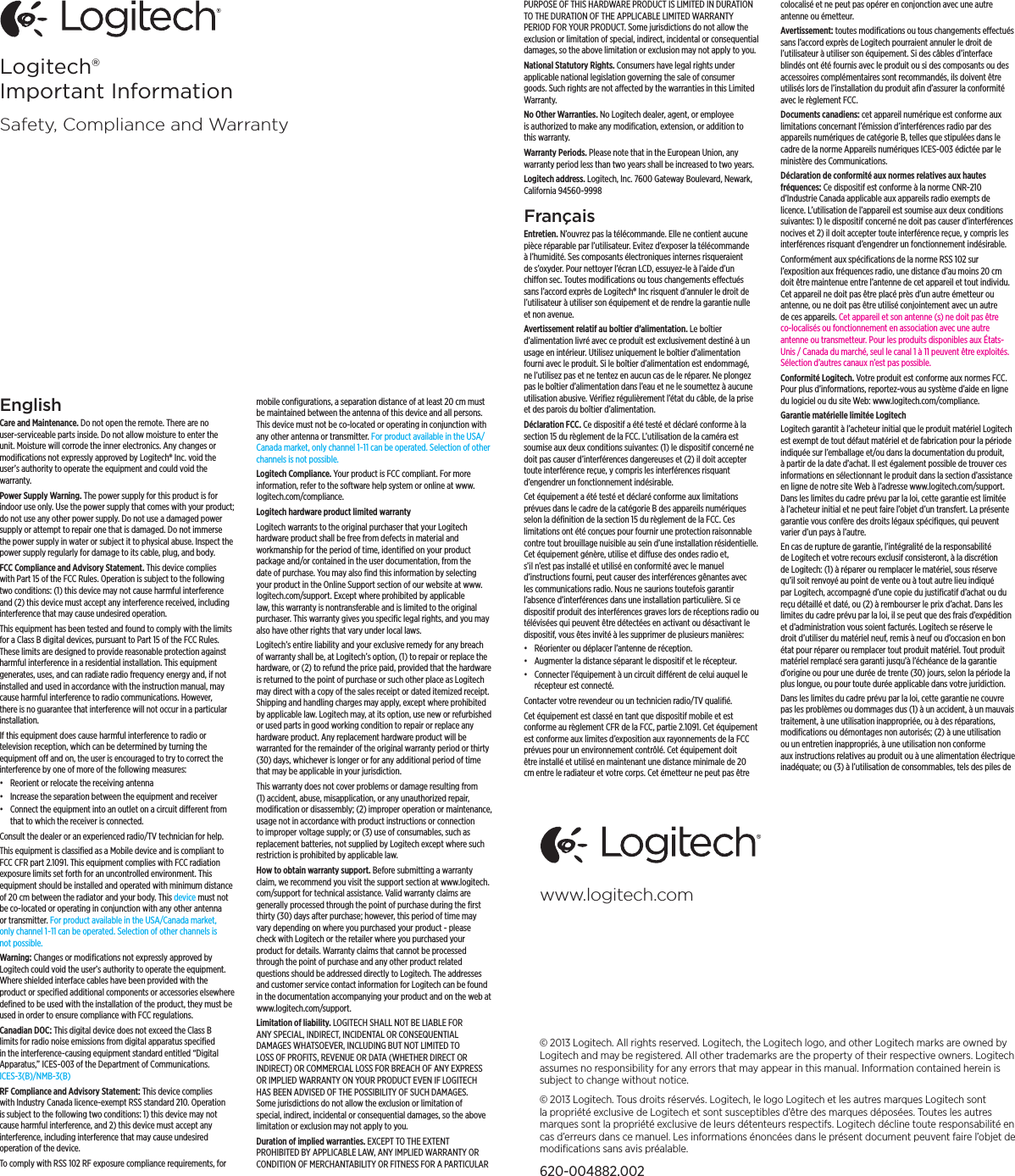 © 2013 Logitech. All rights reserved. Logitech, the Logitech logo, and other Logitech marks are owned by Logitech and may be registered. All other trademarks are the property of their respective owners. Logitech assumes no responsibility for any errors that may appear in this manual. Information contained herein is subject to change without notice.© 2013 Logitech. Tous droits réservés. Logitech, le logo Logitech et les autres marques Logitech sont la propriété exclusive de Logitech et sont susceptibles d’être des marques déposées. Toutes les autres marques sont la propriété exclusive de leurs détenteurs respectifs. Logitech décline toute responsabilité en cas d’erreurs dans ce manuel. Les informations énoncées dans le présent document peuvent faire l’objet de modiﬁcations sans avis préalable.620-004882.002www.logitech.comEnglishCare and Maintenance. Do not open the remote. There are no user-serviceable parts inside. Do not allow moisture to enter the unit. Moisture will corrode the inner electronics. Any changes or modiﬁcations not expressly approved by Logitech® Inc. void the user’s authority to operate the equipment and could void the warranty. Power Supply Warning. The power supply for this product is for indoor use only. Use the power supply that comes with your product; do not use any other power supply. Do not use a damaged power supply or attempt to repair one that is damaged. Do not immerse the power supply in water or subject it to physical abuse. Inspect the power supply regularly for damage to its cable, plug, and body.FCC Compliance and Advisory Statement. This device complies with Part 15 of the FCC Rules. Operation is subject to the following two conditions: (1) this device may not cause harmful interference and (2) this device must accept any interference received, including interference that may cause undesired operation.This equipment has been tested and found to comply with the limits for a Class B digital devices, pursuant to Part 15 of the FCC Rules. These limits are designed to provide reasonable protection against harmful interference in a residential installation. This equipment generates, uses, and can radiate radio frequency energy and, if not installed and used in accordance with the instruction manual, may cause harmful interference to radio communications. However, there is no guarantee that interference will not occur in a particular installation. If this equipment does cause harmful interference to radio or television reception, which can be determined by turning the equipment o and on, the user is encouraged to try to correct the interference by one of more of the following measures: • Reorient or relocate the receiving antenna• Increase the separation between the equipment and receiver• Connect the equipment into an outlet on a circuit dierent from that to which the receiver is connected.Consult the dealer or an experienced radio/TV technician for help. This equipment is classiﬁed as a Mobile device and is compliant to FCC CFR part 2.1091. This equipment complies with FCC radiation exposure limits set forth for an uncontrolled environment. This equipment should be installed and operated with minimum distance of 20 cm between the radiator and your body. This device must not be co-located or operating in conjunction with any other antenna or transmitter. For product available in the USA/Canada market, only channel 1~11 can be operated. Selection of other channels is not possible.Warning: Changes or modiﬁcations not expressly approved by Logitech could void the user’s authority to operate the equipment. Where shielded interface cables have been provided with the product or speciﬁed additional components or accessories elsewhere deﬁned to be used with the installation of the product, they must be used in order to ensure compliance with FCC regulations. Canadian DOC: This digital device does not exceed the Class B limits for radio noise emissions from digital apparatus speciﬁed in the interference-causing equipment standard entitled “Digital Apparatus,” ICES-003 of the Department of Communications. ICES-3(B)/NMB-3(B)RF Compliance and Advisory Statement: This device complies with Industry Canada licence-exempt RSS standard 210. Operation is subject to the following two conditions: 1) this device may not cause harmful interference, and 2) this device must accept any interference, including interference that may cause undesired operation of the device.To comply with RSS 102 RF exposure compliance requirements, for mobile conﬁgurations, a separation distance of at least 20 cm must be maintained between the antenna of this device and all persons. This device must not be co-located or operating in conjunction with any other antenna or transmitter. For product available in the USA/Canada market, only channel 1~11 can be operated. Selection of other channels is not possible.Logitech Compliance. Your product is FCC compliant. For more information, refer to the software help system or online at www.logitech.com/compliance.Logitech hardware product limited warrantyLogitech warrants to the original purchaser that your Logitech hardware product shall be free from defects in material and workmanship for the period of time, identiﬁed on your product package and/or contained in the user documentation, from the date of purchase. You may also ﬁnd this information by selecting your product in the Online Support section of our website at www.logitech.com/support. Except where prohibited by applicable law, this warranty is nontransferable and is limited to the original purchaser. This warranty gives you speciﬁc legal rights, and you may also have other rights that vary under local laws. Logitech’s entire liability and your exclusive remedy for any breach of warranty shall be, at Logitech’s option, (1) to repair or replace the hardware, or (2) to refund the price paid, provided that the hardware is returned to the point of purchase or such other place as Logitech may direct with a copy of the sales receipt or dated itemized receipt. Shipping and handling charges may apply, except where prohibited by applicable law. Logitech may, at its option, use new or refurbished or used parts in good working condition to repair or replace any hardware product. Any replacement hardware product will be warranted for the remainder of the original warranty period or thirty (30) days, whichever is longer or for any additional period of time that may be applicable in your jurisdiction.This warranty does not cover problems or damage resulting from (1) accident, abuse, misapplication, or any unauthorized repair, modiﬁcation or disassembly; (2) improper operation or maintenance, usage not in accordance with product instructions or connection to improper voltage supply; or (3) use of consumables, such as replacement batteries, not supplied by Logitech except where such restriction is prohibited by applicable law.How to obtain warranty support. Before submitting a warranty claim, we recommend you visit the support section at www.logitech.com/support for technical assistance. Valid warranty claims are generally processed through the point of purchase during the ﬁrst thirty (30) days after purchase; however, this period of time may vary depending on where you purchased your product - please check with Logitech or the retailer where you purchased your product for details. Warranty claims that cannot be processed through the point of purchase and any other product related questions should be addressed directly to Logitech. The addresses and customer service contact information for Logitech can be found in the documentation accompanying your product and on the web at www.logitech.com/support.Limitation of liability. LOGITECH SHALL NOT BE LIABLE FOR ANY SPECIAL, INDIRECT, INCIDENTAL OR CONSEQUENTIAL DAMAGES WHATSOEVER, INCLUDING BUT NOT LIMITED TO LOSS OF PROFITS, REVENUE OR DATA (WHETHER DIRECT OR INDIRECT) OR COMMERCIAL LOSS FOR BREACH OF ANY EXPRESS OR IMPLIED WARRANTY ON YOUR PRODUCT EVEN IF LOGITECH HAS BEEN ADVISED OF THE POSSIBILITY OF SUCH DAMAGES. Some jurisdictions do not allow the exclusion or limitation of special, indirect, incidental or consequential damages, so the above limitation or exclusion may not apply to you.Duration of implied warranties. EXCEPT TO THE EXTENT PROHIBITED BY APPLICABLE LAW, ANY IMPLIED WARRANTY OR CONDITION OF MERCHANTABILITY OR FITNESS FOR A PARTICULAR PURPOSE OF THIS HARDWARE PRODUCT IS LIMITED IN DURATION TO THE DURATION OF THE APPLICABLE LIMITED WARRANTY PERIOD FOR YOUR PRODUCT. Some jurisdictions do not allow the exclusion or limitation of special, indirect, incidental or consequential damages, so the above limitation or exclusion may not apply to you.National Statutory Rights. Consumers have legal rights under applicable national legislation governing the sale of consumer goods. Such rights are not aected by the warranties in this Limited Warranty.No Other Warranties. No Logitech dealer, agent, or employee is authorized to make any modiﬁcation, extension, or addition to this warranty.Warranty Periods. Please note that in the European Union, any warranty period less than two years shall be increased to two years.Logitech address. Logitech, Inc. 7600 Gateway Boulevard, Newark, California 94560-9998Français Entretien. N’ouvrez pas la télécommande. Elle ne contient aucune pièce réparable par l’utilisateur. Evitez d’exposer la télécommande à l’humidité. Ses composants électroniques internes risqueraient de s’oxyder. Pour nettoyer l’écran LCD, essuyez-le à l’aide d’un chion sec. Toutes modiﬁcations ou tous changements eectués sans l’accord exprès de Logitech® Inc risquent d’annuler le droit de l’utilisateur à utiliser son équipement et de rendre la garantie nulle et non avenue. Avertissement relatif au boîtier d’alimentation. Le boîtier d’alimentation livré avec ce produit est exclusivement destiné à un usage en intérieur. Utilisez uniquement le boîtier d’alimentation fourni avec le produit. Si le boîtier d’alimentation est endommagé, ne l’utilisez pas et ne tentez en aucun cas de le réparer. Ne plongez pas le boîtier d’alimentation dans l’eau et ne le soumettez à aucune utilisation abusive. Vériﬁez régulièrement l’état du câble, de la prise et des parois du boîtier d’alimentation.Déclaration FCC. Ce dispositif a été testé et déclaré conforme à la section 15 du règlement de la FCC. L’utilisation de la caméra est soumise aux deux conditions suivantes: (1) le dispositif concerné ne doit pas causer d’interférences dangereuses et (2) il doit accepter toute interférence reçue, y compris les interférences risquant d’engendrer un fonctionnement indésirable.Cet équipement a été testé et déclaré conforme aux limitations prévues dans le cadre de la catégorie B des appareils numériques selon la déﬁnition de la section 15 du règlement de la FCC. Ces limitations ont été conçues pour fournir une protection raisonnable contre tout brouillage nuisible au sein d’une installation résidentielle. Cet équipement génère, utilise et diuse des ondes radio et, s’il n’est pas installé et utilisé en conformité avec le manuel d’instructions fourni, peut causer des interférences gênantes avec les communications radio. Nous ne saurions toutefois garantir l’absence d’interférences dans une installation particulière. Si ce dispositif produit des interférences graves lors de réceptions radio ou télévisées qui peuvent être détectées en activant ou désactivant le dispositif, vous êtes invité à les supprimer de plusieurs manières: • Réorienter ou déplacer l’antenne de réception.• Augmenter la distance séparant le dispositif et le récepteur.• Connecter l’équipement à un circuit diérent de celui auquel le récepteur est connecté.Contacter votre revendeur ou un technicien radio/TV qualiﬁé. Cet équipement est classé en tant que dispositif mobile et est conforme au règlement CFR de la FCC, partie 2.1091. Cet équipement est conforme aux limites d’exposition aux rayonnements de la FCC prévues pour un environnement contrôlé. Cet équipement doit être installé et utilisé en maintenant une distance minimale de 20 cm entre le radiateur et votre corps. Cet émetteur ne peut pas être colocalisé et ne peut pas opérer en conjonction avec une autre antenne ou émetteur.Avertissement: toutes modiﬁcations ou tous changements eectués sans l’accord exprès de Logitech pourraient annuler le droit de l’utilisateur à utiliser son équipement. Si des câbles d’interface blindés ont été fournis avec le produit ou si des composants ou des accessoires complémentaires sont recommandés, ils doivent être utilisés lors de l’installation du produit aﬁn d’assurer la conformité avec le règlement FCC. Documents canadiens: cet appareil numérique est conforme aux limitations concernant l’émission d’interférences radio par des appareils numériques de catégorie B, telles que stipulées dans le cadre de la norme Appareils numériques ICES-003 édictée par le ministère des Communications.Déclaration de conformité aux normes relatives aux hautes fréquences: Ce dispositif est conforme à la norme CNR-210 d’Industrie Canada applicable aux appareils radio exempts de licence. L’utilisation de l’appareil est soumise aux deux conditions suivantes: 1) le dispositif concerné ne doit pas causer d’interférences nocives et 2) il doit accepter toute interférence reçue, y compris les interférences risquant d’engendrer un fonctionnement indésirable.Conformément aux spéciﬁcations de la norme RSS 102 sur l’exposition aux fréquences radio, une distance d’au moins 20 cm doit être maintenue entre l’antenne de cet appareil et tout individu. Cet appareil ne doit pas être placé près d’un autre émetteur ou antenne, ou ne doit pas être utilisé conjointement avec un autre de ces appareils. Cet appareil et son antenne (s) ne doit pas être co-localisés ou fonctionnement en association avec une autre antenne ou transmetteur. Pour les produits disponibles aux États-Unis / Canada du marché, seul le canal 1 à 11 peuvent être exploités. Sélection d’autres canaux n’est pas possible.Conformité Logitech. Votre produit est conforme aux normes FCC. Pour plus d’informations, reportez-vous au système d’aide en ligne du logiciel ou du site Web: www.logitech.com/compliance.Garantie matérielle limitée LogitechLogitech garantit à l’acheteur initial que le produit matériel Logitech est exempt de tout défaut matériel et de fabrication pour la période indiquée sur l’emballage et/ou dans la documentation du produit, à partir de la date d’achat. Il est également possible de trouver ces informations en sélectionnant le produit dans la section d’assistance en ligne de notre site Web à l’adresse www.logitech.com/support. Dans les limites du cadre prévu par la loi, cette garantie est limitée à l’acheteur initial et ne peut faire l’objet d’un transfert. La présente garantie vous confère des droits légaux spéciﬁques, qui peuvent varier d’un pays à l’autre. En cas de rupture de garantie, l’intégralité de la responsabilité de Logitech et votre recours exclusif consisteront, à la discrétion de Logitech: (1) à réparer ou remplacer le matériel, sous réserve qu’il soit renvoyé au point de vente ou à tout autre lieu indiqué par Logitech, accompagné d’une copie du justiﬁcatif d’achat ou du reçu détaillé et daté, ou (2) à rembourser le prix d’achat. Dans les limites du cadre prévu par la loi, il se peut que des frais d’expédition et d’administration vous soient facturés. Logitech se réserve le droit d’utiliser du matériel neuf, remis à neuf ou d’occasion en bon état pour réparer ou remplacer tout produit matériel. Tout produit matériel remplacé sera garanti jusqu’à l’échéance de la garantie d’origine ou pour une durée de trente (30) jours, selon la période la plus longue, ou pour toute durée applicable dans votre juridiction.Dans les limites du cadre prévu par la loi, cette garantie ne couvre pas les problèmes ou dommages dus (1) à un accident, à un mauvais traitement, à une utilisation inappropriée, ou à des réparations, modiﬁcations ou démontages non autorisés; (2) à une utilisation ou un entretien inappropriés, à une utilisation non conforme aux instructions relatives au produit ou à une alimentation électrique inadéquate; ou (3) à l’utilisation de consommables, tels des piles de Logitech® Important InformationSafety, Compliance and Warranty