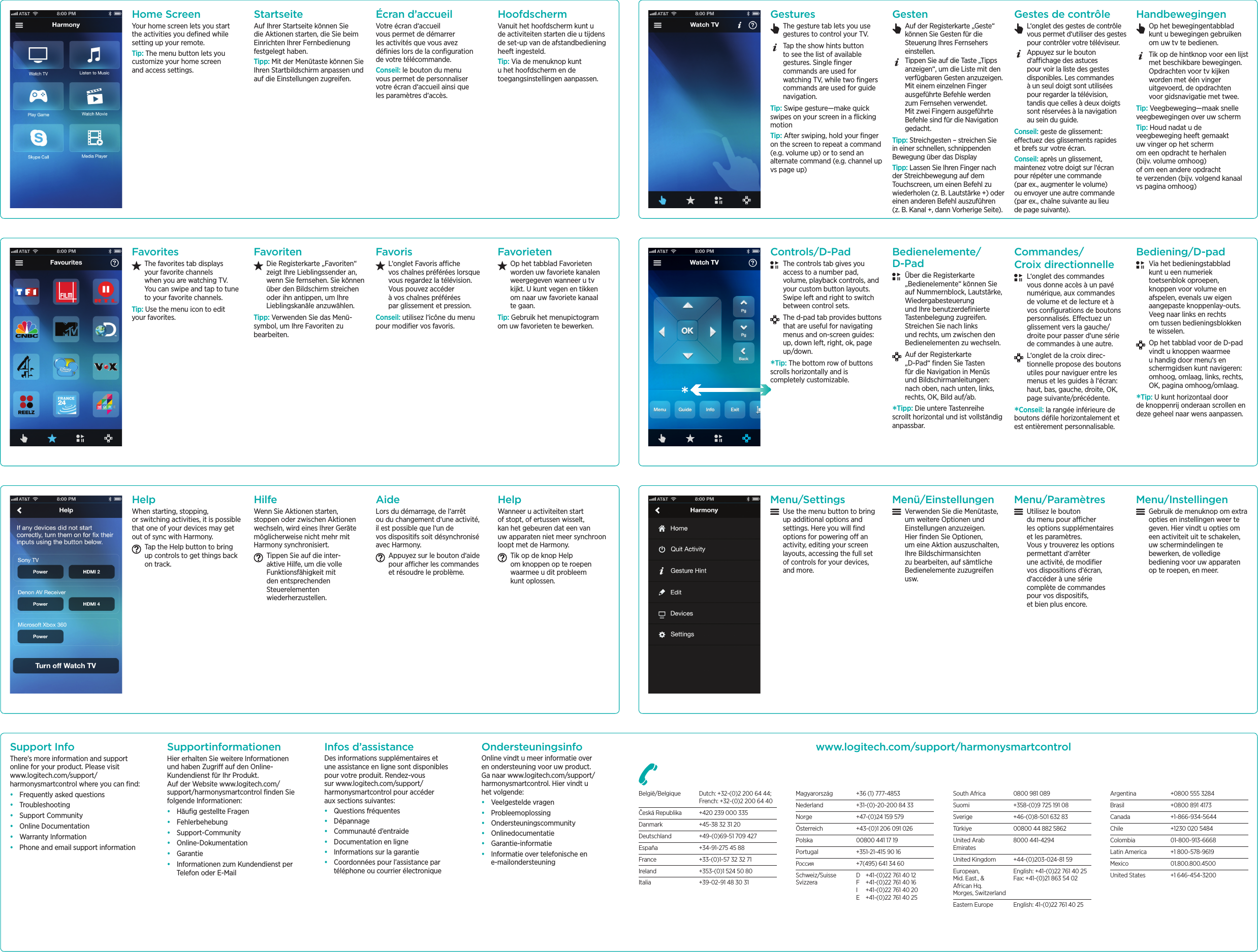 Home ScreenYour home screen lets you start the activities you deﬁned while setting up your remote.Tip: The menu button lets you customize your home screen and access settings.StartseiteAuf Ihrer Startseite können Sie die Aktionen starten, die Sie beim Einrichten Ihrer Fernbedienung festgelegt haben.Tipp: Mit der Menütaste können Sie Ihren Startbildschirm anpassen und auf die Einstellungen zugreifen.Écran  d’accu eilVotre écran d‘accueil vous permet de démarrer les activités que vous avez déﬁnies lors de la conﬁguration de votre télécommande.Conseil: le bouton du menu vous permet de personnaliser votre écran d‘accueil ainsi que les paramètres d‘accès.Hoofdsch ermVanuit het hoofdscherm kunt u de activiteiten starten die u tijdens de set-up van de afstandbediening heeft ingesteld.Tip: Via de menuknop kunt u het hoofdscherm en de toegangsinstellingen aanpassen.Su pport In foThere’s more information and support online for your product. Please visit www.logitech.com/support/harmonysmartcontrol where you can ﬁnd:• Frequently asked questions• Troubleshooting• Support Community• Online Documentation• Warranty Information• Phone and email support informationSu pportin formation enHier erhalten Sie weitere Informationen und haben Zugri auf den Online-Kundendienst für Ihr Produkt. Auf der Website www.logitech.com/support/harmonysmartcontrol ﬁnden Sie folgende Informationen:• Häuﬁg gestellte Fragen• Fehlerbehebung• Support-Community• Online-Dokumentation• Garantie• Informationen zum Kundendienst per Telefon oder E-MailIn fos d’assistan ceDes informations supplémentaires et une assistance en ligne sont disponibles pour votre produit. Rendez-vous sur www.logitech.com/support/harmonysmartcontrol pour accéder aux sections suivantes:• Questions fréquentes• Dépannage• Communauté d’entraide• Documentation en ligne• Informations sur la garantie• Coordonnées pour l’assistance par téléphone ou courrier électroniqueOn dersteu n in gsin foOnline vindt u meer informatie over en ondersteuning voor uw product. Ga naar www.logitech.com/support/harmonysmartcontrol. Hier vindt u het volgende:• Veelgestelde vragen• Probleemoplossing• Ondersteuningscommunity• Onlinedocumentatie• Garantie-informatie• Informatie over telefonische en e-mailondersteuningwww.logitech .com/su pport/h armon ysmartcon trolBelgië/Belgique  Dutch: +32-(0)2 200 64 44;   French: +32-(0)2 200 64 40Česká Republika  +420 239 000 335Danmark  +45-38 32 31 20Deutschland  +49-(0)69-51 709 427España  +34-91-275 45 88France  +33-(0)1-57 32 32 71Ireland  +353-(0)1 524 50 80Italia  +39-02-91 48 30 31Magyarország  +36 (1) 777-4853Nederland  +31-(0)-20-200 84 33Norge  +47-(0)24 159 579Österreich  +43-(0)1 206 091 026Polska  00800 441 17 19Portugal  +351-21-415 90 16Россия  +7(495) 641 34 60Schweiz/Suisse  D  +41-(0)22 761 40 12 Svizzera  F  +41-(0)22 761 40 16   I  +41-(0)22 761 40 20   E  +41-(0)22 761 40 25South Africa  0800 981 089Suomi  +358-(0)9 725 191 08Sverige  +46-(0)8-501 632 83Türkiye  00800 44 882 5862United Arab  8000 441-4294 EmiratesUnited Kingdom  +44-(0)203-024-81 59European,  English: +41-(0)22 761 40 25 Mid. East., &amp;  Fax: +41-(0)21 863 54 02 African Hq. Morges, SwitzerlandEastern Europe  English: 41-(0)22 761 40 25Argentina  +0800 555 3284Brasil  +0800 891 4173Canada +1-866-934-5644Chile  +1230 020 5484Colombia 01-800-913-6668Latin America  +1 800-578-9619Mexico 01.800.800.4500United States  +1 646-454-3200FavoritesThe favorites tab displays your favorite channels when you are watching TV. You can swipe and tap to tune to your favorite channels.Tip: Use the menu icon to edit your favorites.FavoritenDie Registerkarte „Favoriten“ zeigt Ihre Lieblingssender an, wenn Sie fernsehen. Sie können über den Bildschirm streichen oder ihn antippen, um Ihre Lieblingskanäle anzuwählen.Tipp: Verwenden Sie das Menü- symbol, um Ihre Favoriten zu bearbeiten.FavorisL‘onglet Favoris ache vos chaînes préférées lorsque vous regardez la télévision. Vous pouvez accéder à vos chaînes préférées par glissement et pression.Conseil: utilisez l‘icône du menu pour modiﬁer vos favoris.FavorietenOp het tabblad Favorieten worden uw favoriete kanalen weergegeven wanneer u tv kijkt. U kunt vegen en tikken om naar uw favoriete kanaal te gaan.Tip: Gebruik het menupictogram om uw favorieten te bewerken.HelpWhen starting, stopping, or switching activities, it is possible that one of your devices may get out of sync with Harmony. Tap the Help button to bring up controls to get things back on track.HilfeWenn Sie Aktionen starten, stoppen oder zwischen Aktionen wechseln, wird eines Ihrer Geräte möglicherweise nicht mehr mit Harmony synchronisiert. Tippen Sie auf die inter- aktive Hilfe, um die volle Funktionsfähigkeit mit den entsprechenden Steuerelementen wiederherzustellen.AideLors du démarrage, de l‘arrêt ou du changement d‘une activité, il est possible que l‘un de vos dispositifs soit désynchronisé avec Harmony. Appuyez sur le bouton d‘aide pour acher les commandes et résoudre le problème.HelpWanneer u activiteiten start of stopt, of ertussen wisselt, kan het gebeuren dat een van uw apparaten niet meer synchroon loopt met de Harmony. Tik op de knop Help om knoppen op te roepen waarmee u dit probleem kunt oplossen. Men u /Settin gsUse the menu button to bring up additional options and settings. Here you will ﬁnd options for powering o an activity, editing your screen layouts, accessing the full set of controls for your devices, and more.Men ü /Ein stellu n genVerwenden Sie die Menütaste, um weitere Optionen und Einstellungen anzuzeigen. Hier ﬁnden Sie Optionen, um eine Aktion auszuschalten, Ihre Bildschirmansichten zu bearbeiten, auf sämtliche Bedienelemente zuzugreifen usw.Men u /ParamètresUtilisez le bouton du menu pour acher les options supplémentaires et les paramètres. Vous y trouverez les options permettant d‘arrêter une activité, de modiﬁer vos dispositions d‘écran, d‘accéder à une série complète de commandes pour vos dispositifs, et bien plus encore.Men u /In stellin genGebruik de menuknop om extra opties en instellingen weer te geven. Hier vindt u opties om een activiteit uit te schakelen, uw schermindelingen te bewerken, de volledige bediening voor uw apparaten op te roepen, en meer.Gestu resThe gesture tab lets you use gestures to control your TV. Tap the show hints button to see the list of available gestures. Single ﬁnger commands are used for watching TV, while two ﬁngers commands are used for guide navigation. Tip: Swipe gesture—make quick swipes on your screen in a ﬂicking motionTip: After swiping, hold your ﬁnger on the screen to repeat a command (e.g. volume up) or to send an alternate command (e.g. channel up vs page up)GestenAuf der Registerkarte „Geste“ können Sie Gesten für die Steuerung Ihres Fernsehers einstellen. Tippen Sie auf die Taste „Tipps anzeigen“, um die Liste mit den verfügbaren Gesten anzuzeigen. Mit einem einzelnen Finger ausgeführte Befehle werden zum Fernsehen verwendet. Mit zwei Fingern ausgeführte Befehle sind für die Navigation gedacht. Tipp: Streichgesten – streichen Sie in einer schnellen, schnippenden Bewegung über das DisplayTipp: Lassen Sie Ihren Finger nach der Streichbewegung auf dem Touchscreen, um einen Befehl zu wiederholen (z. B. Lautstärke +) oder einen anderen Befehl auszuführen (z. B. Kanal +, dann Vorherige Seite).Gestes de con trôleL‘onglet des gestes de contrôle vous permet d‘utiliser des gestes pour contrôler votre téléviseur. Appuyez sur le bouton d‘achage des astuces pour voir la liste des gestes disponibles. Les commandes à un seul doigt sont utilisées pour regarder la télévision, tandis que celles à deux doigts sont réservées à la navigation au sein du guide. Conseil: geste de glissement: eectuez des glissements rapides et brefs sur votre écran.Conseil: après un glissement, maintenez votre doigt sur l‘écran pour répéter une commande (par ex., augmenter le volume) ou envoyer une autre commande (par ex., chaîne suivante au lieu de page suivante).Han dbewegin genOp het bewegingentabblad kunt u bewegingen gebruiken om uw tv te bedienen. Tik op de hintknop voor een lijst met beschikbare bewegingen. Opdrachten voor tv kijken worden met één vinger uitgevoerd, de opdrachten voor gidsnavigatie met twee. Tip: Veegbeweging—maak snelle veegbewegingen over uw schermTip: Houd nadat u de veegbeweging heeft gemaakt uw vinger op het scherm om een opdracht te herhalen (bijv. volume omhoog) of om een andere opdracht te verzenden (bijv. volgend kanaal vs pagina omhoog)Con trols/D-PadThe controls tab gives you access to a number pad, volume, playback controls, and your custom button layouts. Swipe left and right to switch between control sets.The d-pad tab provides buttons that are useful for navigating menus and on-screen guides: up, down left, right, ok, page up/down. *Tip: The bottom row of buttons scrolls horizontally and is completely customizable.Bedien elemen te/ D-PadÜber die Registerkarte „Bedienelemente“ können Sie auf Nummernblock, Lautstärke, Wiedergabesteuerung und Ihre benutzerdeﬁnierte Tastenbelegung zugreifen. Streichen Sie nach links und rechts, um zwischen den Bedienelementen zu wechseln.Auf der Registerkarte „D-Pad“ ﬁnden Sie Tasten für die Navigation in Menüs und Bildschirmanleitungen: nach oben, nach unten, links, rechts, OK, Bild auf/ab. *Tipp: Die untere Tastenreihe scrollt horizontal und ist vollständig anpassbar.Comman des/ Croix direction n elleL‘onglet des commandes vous donne accès à un pavé numérique, aux commandes de volume et de lecture et à vos conﬁgurations de boutons personnalisés. Eectuez un glissement vers la gauche/droite pour passer d‘une série de commandes à une autre.L‘onglet de la croix direc- tionnelle propose des boutons utiles pour naviguer entre les menus et les guides à l‘écran: haut, bas, gauche, droite, OK, page suivante/précédente. *Conseil: la rangée inférieure de boutons déﬁle horizontalement et est entièrement personnalisable.Bedien in g/D-padVia het bedieningstabblad kunt u een numeriek toetsenblok oproepen, knoppen voor volume en afspelen, evenals uw eigen aangepaste knoppenlay-outs. Veeg naar links en rechts om tussen bedieningsblokken te wisselen.Op het tabblad voor de D-pad vindt u knoppen waarmee u handig door menu‘s en schermgidsen kunt navigeren: omhoog, omlaag, links, rechts, OK, pagina omhoog/omlaag. *Tip: U kunt horizontaal door de knoppenrij onderaan scrollen en deze geheel naar wens aanpassen.
