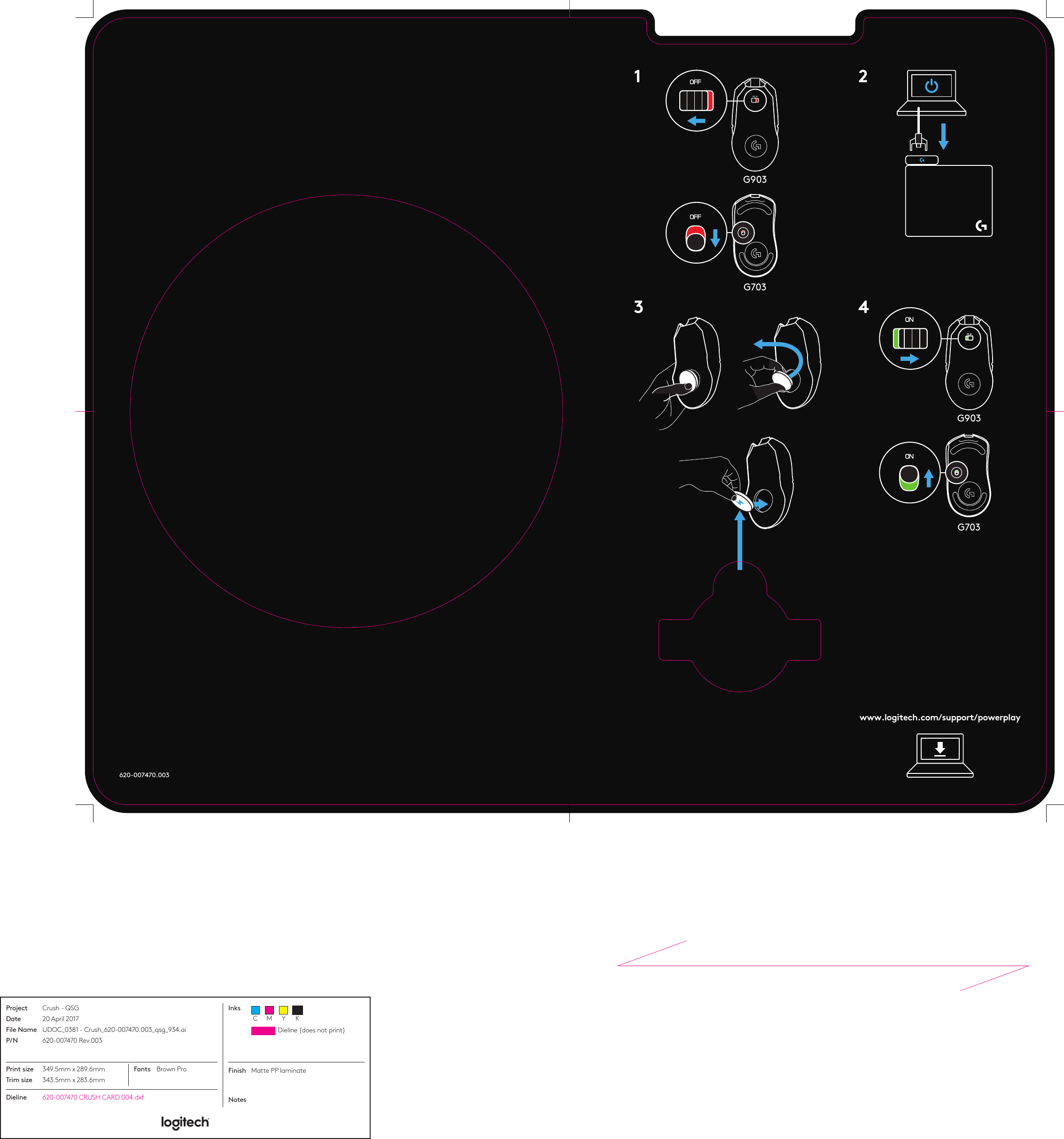 620-007470.0033G9031 2G9034www.logitech.com/support/powerplayG703G703Dieline (does not print)C M Y KProjectDateFile NameP/NInksCrush - QSG20 April 2017UDOC_0381 - Crush_620-007470.003_qsg_934.ai620-007470 Rev.003Dieline 620-007470 CRUSH CARD 004.dxfFinishNotesMatte PP laminate Print sizeTrim size349.5mm x 289.6mm343.5mm x 283.6mmFonts Brown Pro