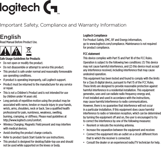 Important Safety, Compliance and Warranty InformationEnglishRead Manual Before Product Use.Safe Usage Guidelines for Products•  Do not open or modify the product.•  Do not disassemble or attempt to service this product.•  This product is safe under normal and reasonably foreseeable use operating conditions.•  If product is operating improperly, call Logitech support.•  Product must be returned to the manufacturer for any service or repair.•  This is not a Children’s Product and is not intended for use by children under 14 years old.•  Long periods of repetitive motion using the product may be associated with nerve, tendon or muscle injury in your hands, wrists, arms, shoulders, neck or back. See a qualiﬁed health professional for pain, numbness, weakness, swelling, burning, cramping, or stiness. Please read guidelines at http://www.logitech.com/comfort.•  Wireless Charging. Magnetic Field present and may interfere with medical devices.•  Avoid shorting the product charge contacts.•  Refer to product Quick Start Guide for use instructions.•  This product is designed for desktop/table-top use and should not be used while supported on the knees or body.Logitech ComplianceFor Product Safety, EMC, RF and Energy information, go to www.logitech.com/compliance. Maintenance is not required for product compliance.FCC statement This device complies with Part 15 and Part 18 of the FCC Rules. Operation is subject to the following two conditions: (1) This device may not cause harmful interference, and (2) this device must accept any interference received, including interference that may cause undesired operation.This equipment has been tested and found to comply with the limits for a Class B digital device, pursuant to Part 15 of the FCC Rules. These limits are designed to provide reasonable protection against harmful interference in a residential installation. This equipment generates, uses and can radiate radio frequency energy and, if not installed and used in accordance with the instructions, may cause harmful interference to radio communications. However, there is no guarantee that interference will not occur in a particular installation. If this equipment does cause harmful interference to radio or television reception, which can be determined by turning the equipment o and on, the user is encouraged to try to correct the interference by one of the following measures:•  Reorient or relocate the receiving antenna.•  Increase the separation between the equipment and receiver.•  Connect the equipment into an outlet on a circuit dierent from that to which the receiver is connected.•  Consult the dealer or an experienced radio/TV technician for help.