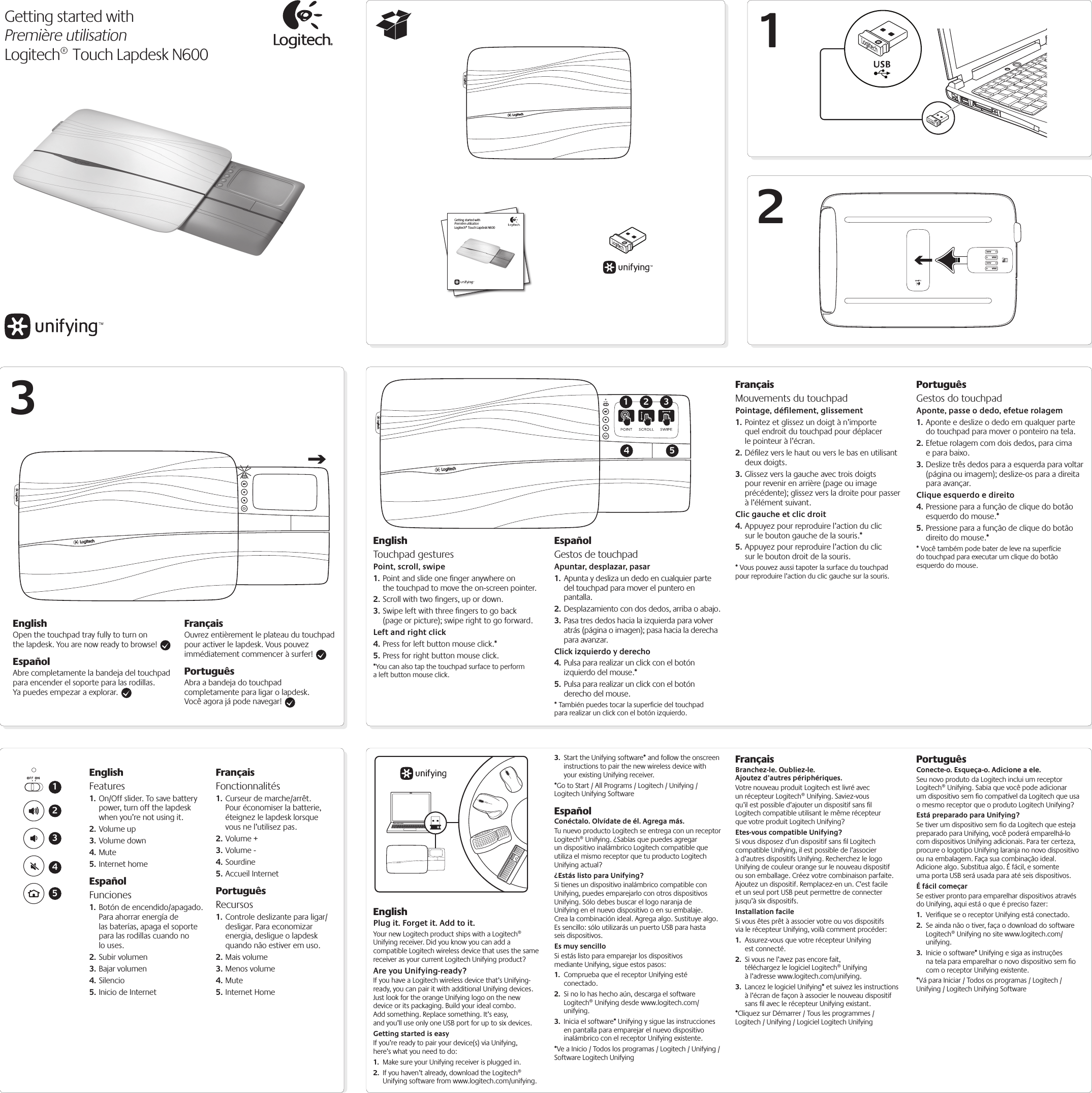 Getting started withPremière utilisationLogitech® Touch Lapdesk N600 123EnglishOpen the touchpad tray fully to turn on the lapdesk. You are now ready to browse! EspañolAbre completamente la bandeja del touchpad para encender el soporte para las rodillas. Ya puedes empezar a explorar. FrançaisOuvrez entièrement le plateau du touchpad pour activer le lapdesk. Vous pouvez immédiatement commencer à surfer! PortuguêsAbra a bandeja do touchpad completamente para ligar o lapdesk. Você agora já pode navegar! Getting started withPremière utilisationLogitech® Touch Lapdesk N600EnglishTouchpad gesturesPoint, scroll, swipe1. Point and slide one ﬁnger anywhere on the touchpad to move the on-screen pointer.2. Scroll with two ﬁngers, up or down.3. Swipe left with three ﬁngers to go back (page or picture); swipe right to go forward.Left and right click4. Press for left button mouse click.*5. Press for right button mouse click.*You can also tap the touchpad surface to perform a left button mouse click.EspañolGestos de touchpadApuntar, desplazar, pasar1. Apunta y desliza un dedo en cualquier parte del touchpad para mover el puntero en pantalla.2. Desplazamiento con dos dedos, arriba o abajo.3. Pasa tres dedos hacia la izquierda para volver atrás (página o imagen); pasa hacia la derecha para avanzar.Click izquierdo y derecho4. Pulsa para realizar un click con el botón izquierdo del mouse.*5. Pulsa para realizar un click con el botón derecho del mouse.* También puedes tocar la superﬁcie del touchpad para realizar un click con el botón izquierdo.FrançaisMouvements du touchpadPointage, déﬁlement, glissement1. Pointez et glissez un doigt à n’importe quel endroit du touchpad pour déplacer le pointeur à l’écran.2. Déﬁlez vers le haut ou vers le bas en utilisant deux doigts.3. Glissez vers la gauche avec trois doigts pour revenir en arrière (page ou image précédente); glissez vers la droite pour passer à l’élément suivant.Clic gauche et clic droit4. Appuyez pour reproduire l’action du clic sur le bouton gauche de la souris.*5. Appuyez pour reproduire l’action du clic sur le bouton droit de la souris.* Vous pouvez aussi tapoter la surface du touchpad pour reproduire l’action du clic gauche sur la souris.PortuguêsGestos do touchpadAponte, passe o dedo, efetue rolagem1. Aponte e deslize o dedo em qualquer parte do touchpad para mover o ponteiro na tela.2. Efetue rolagem com dois dedos, para cima e para baixo.3. Deslize três dedos para a esquerda para voltar (página ou imagem); deslize-os para a direita para avançar.Clique esquerdo e direito4. Pressione para a função de clique do botão esquerdo do mouse.*5. Pressione para a função de clique do botão direito do mouse.** Você também pode bater de leve na superfície do touchpad para executar um clique do botão esquerdo do mouse.14 52 3EnglishFeatures1. On/Off slider. To save battery power, turn off the lapdesk when you’re not using it.2. Volume up3. Volume down4. Mute5. Internet homeEspañolFunciones1. Botón de encendido/apagado. Para ahorrar energía de las baterías, apaga el soporte para las rodillas cuando no lo uses.2. Subir volumen3. Bajar volumen4. Silencio5. Inicio de InternetFrançaisFonctionnalités1. Curseur de marche/arrêt. Pour économiser la batterie, éteignez le lapdesk lorsque vous ne l’utilisez pas.2. Volume +3. Volume -4. Sourdine5. Accueil InternetPortuguêsRecursos1. Controle deslizante para ligar/desligar. Para economizar energia, desligue o lapdesk quando não estiver em uso.2. Mais volume3. Menos volume4. Mute5. Internet HomeEnglishPlug it. Forget it. Add to it.Your new Logitech product ships with a Logitech® Unifying receiver. Did you know you can add a compatible Logitech wireless device that uses the same receiver as your current Logitech Unifying product? Are you Unifying-ready?If you have a Logitech wireless device that’s Unifying-ready, you can pair it with additional Unifying devices. Just look for the orange Unifying logo on the new device or its packaging. Build your ideal combo. Add something. Replace something. It’s easy, and you’ll use only one USB port for up to six devices. Getting started is easyIf you’re ready to pair your device(s) via Unifying, here’s what you need to do:1.  Make sure your Unifying receiver is plugged in.2.  If you haven’t already, download the Logitech® Unifying software from www.logitech.com/unifying.3.  Start the Unifying software* and follow the onscreen instructions to pair the new wireless device with your existing Unifying receiver. *Go to Start / All Programs / Logitech / Unifying / Logitech Unifying SoftwareEspañolConéctalo. Olvídate de él. Agrega más.Tu nuevo producto Logitech se entrega con un receptor Logitech® Unifying. ¿Sabías que puedes agregar un dispositivo inalámbrico Logitech compatible que utiliza el mismo receptor que tu producto Logitech Unifying actual?¿Estás listo para Unifying?Si tienes un dispositivo inalámbrico compatible con Unifying, puedes emparejarlo con otros dispositivos Unifying. Sólo debes buscar el logo naranja de Unifying en el nuevo dispositivo o en su embalaje. Crea la combinación ideal. Agrega algo. Sustituye algo. Es sencillo: sólo utilizarás un puerto USB para hasta seis dispositivos.Es muy sencilloSi estás listo para emparejar los dispositivos mediante Unifying, sigue estos pasos:1.  Comprueba que el receptor Unifying esté conectado.2.  Si no lo has hecho aún, descarga el software Logitech® Unifying desde www.logitech.com/unifying.3.  Inicia el software* Unifying y sigue las instrucciones en pantalla para emparejar el nuevo dispositivo inalámbrico con el receptor Unifying existente. *Ve a Inicio / Todos los programas / Logitech / Unifying / Software Logitech UnifyingFrançaisBranchez-le. Oubliez-le. Ajoutez d’autres périphériques.Votre nouveau produit Logitech est livré avec un récepteur Logitech® Unifying. Saviez-vous qu’il est possible d’ajouter un dispositif sans ﬁl Logitech compatible utilisant le même récepteur que votre produit Logitech Unifying?Etes-vous compatible Unifying?Si vous disposez d’un dispositif sans ﬁl Logitech compatible Unifying, il est possible de l’associer à d’autres dispositifs Unifying. Recherchez le logo Unifying de couleur orange sur le nouveau dispositif ou son emballage. Créez votre combinaison parfaite. Ajoutez un dispositif. Remplacez-en un. C’est facile et un seul port USB peut permettre de connecter jusqu’à six dispositifs.Installation facileSi vous êtes prêt à associer votre ou vos dispositifs via le récepteur Unifying, voilà comment procéder:1.  Assurez-vous que votre récepteur Unifying est connecté.2.  Si vous ne l’avez pas encore fait, téléchargez le logiciel Logitech® Unifying à l’adresse www.logitech.com/unifying.3.  Lancez le logiciel Unifying* et suivez les instructions à l’écran de façon à associer le nouveau dispositif sans ﬁl avec le récepteur Unifying existant.*Cliquez sur Démarrer / Tous les programmes / Logitech / Unifying / Logiciel Logitech UnifyingPortuguêsConecte-o. Esqueça-o. Adicione a ele.Seu novo produto da Logitech inclui um receptor Logitech® Unifying. Sabia que você pode adicionar um dispositivo sem ﬁo compatível da Logitech que usa o mesmo receptor que o produto Logitech Unifying?  Está preparado para Unifying?Se tiver um dispositivo sem ﬁo da Logitech que esteja preparado para Unifying, você poderá emparelhá-lo com dispositivos Unifying adicionais. Para ter certeza, procure o logotipo Unifying laranja no novo dispositivo ou na embalagem. Faça sua combinação ideal. Adicione algo. Substitua algo. É fácil, e somente uma porta USB será usada para até seis dispositivos.  É fácil começarSe estiver pronto para emparelhar dispositivos através do Unifying, aqui está o que é preciso fazer:1.  Veriﬁque se o receptor Unifying está conectado.2.  Se ainda não o tiver, faça o download do software Logitech® Unifying no site www.logitech.com/unifying.3.  Inicie o software* Unifying e siga as instruções na tela para emparelhar o novo dispositivo sem ﬁo com o receptor Unifying existente.*Vá para Iniciar / Todos os programas / Logitech / Unifying / Logitech Unifying Software12345