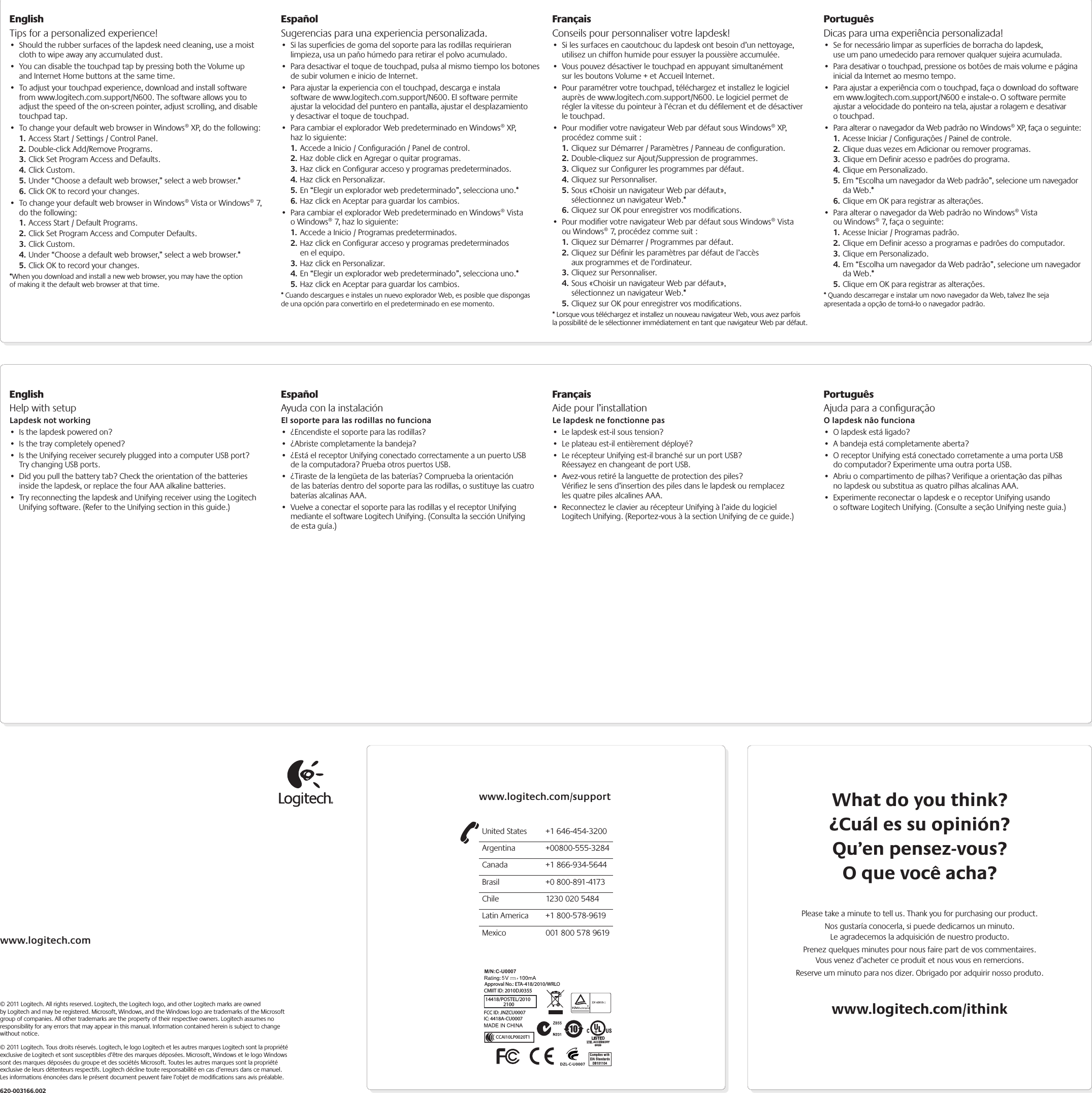 EnglishTips for a personalized experience!• Should the rubber surfaces of the lapdesk need cleaning, use a moist cloth to wipe away any accumulated dust.• You can disable the touchpad tap by pressing both the Volume up and Internet Home buttons at the same time.• To adjust your touchpad experience, download and install software from www.logitech.com.support/N600. The software allows you to adjust the speed of the on-screen pointer, adjust scrolling, and disable touchpad tap.• To change your default web browser in Windows® XP, do the following:1. Access Start / Settings / Control Panel.2. Double-click Add/Remove Programs.3. Click Set Program Access and Defaults.4. Click Custom.5. Under “Choose a default web browser,” select a web browser.* 6. Click OK to record your changes.• To change your default web browser in Windows® Vista or Windows® 7, do the following:1. Access Start / Default Programs.2. Click Set Program Access and Computer Defaults.3. Click Custom.4. Under “Choose a default web browser,” select a web browser.*5. Click OK to record your changes.*When you download and install a new web browser, you may have the option of making it the default web browser at that time.EspañolSugerencias para una experiencia personalizada.• Si las superﬁcies de goma del soporte para las rodillas requirieran limpieza, usa un paño húmedo para retirar el polvo acumulado.• Para desactivar el toque de touchpad, pulsa al mismo tiempo los botones de subir volumen e inicio de Internet.• Para ajustar la experiencia con el touchpad, descarga e instala software de www.logitech.com.support/N600. El software permite ajustar la velocidad del puntero en pantalla, ajustar el desplazamiento y desactivar el toque de touchpad.• Para cambiar el explorador Web predeterminado en Windows® XP, haz lo siguiente:1. Accede a Inicio / Conﬁguración / Panel de control.2. Haz doble click en Agregar o quitar programas.3. Haz click en Conﬁgurar acceso y programas predeterminados.4. Haz click en Personalizar.5. En “Elegir un explorador web predeterminado”, selecciona uno.* 6. Haz click en Aceptar para guardar los cambios.• Para cambiar el explorador Web predeterminado en Windows® Vista o Windows® 7, haz lo siguiente:1. Accede a Inicio / Programas predeterminados.2. Haz click en Conﬁgurar acceso y programas predeterminados en el equipo.3. Haz click en Personalizar.4. En “Elegir un explorador web predeterminado”, selecciona uno.*5. Haz click en Aceptar para guardar los cambios.* Cuando descargues e instales un nuevo explorador Web, es posible que dispongas de una opción para convertirlo en el predeterminado en ese momento.FrançaisConseils pour personnaliser votre lapdesk!• Si les surfaces en caoutchouc du lapdesk ont besoin d’un nettoyage, utilisez un chiffon humide pour essuyer la poussière accumulée.• Vous pouvez désactiver le touchpad en appuyant simultanément sur les boutons Volume + et Accueil Internet.• Pour paramétrer votre touchpad, téléchargez et installez le logiciel auprès de www.logitech.com.support/N600. Le logiciel permet de régler la vitesse du pointeur à l’écran et du déﬁlement et de désactiver le touchpad.• Pour modiﬁer votre navigateur Web par défaut sous Windows® XP, procédez comme suit :1. Cliquez sur Démarrer / Paramètres / Panneau de conﬁguration.2. Double-cliquez sur Ajout/Suppression de programmes.3. Cliquez sur Conﬁgurer les programmes par défaut.4. Cliquez sur Personnaliser.5. Sous «Choisir un navigateur Web par défaut», sélectionnez un navigateur Web.* 6. Cliquez sur OK pour enregistrer vos modiﬁcations.• Pour modiﬁer votre navigateur Web par défaut sous Windows® Vista ou Windows® 7, procédez comme suit :1. Cliquez sur Démarrer / Programmes par défaut.2. Cliquez sur Déﬁnir les paramètres par défaut de l’accès aux programmes et de l’ordinateur.3. Cliquez sur Personnaliser.4. Sous «Choisir un navigateur Web par défaut», sélectionnez un navigateur Web.*5. Cliquez sur OK pour enregistrer vos modiﬁcations.* Lorsque vous téléchargez et installez un nouveau navigateur Web, vous avez parfois la possibilité de le sélectionner immédiatement en tant que navigateur Web par défaut.PortuguêsDicas para uma experiência personalizada!• Se for necessário limpar as superfícies de borracha do lapdesk, use um pano umedecido para remover qualquer sujeira acumulada.• Para desativar o touchpad, pressione os botões de mais volume e página inicial da Internet ao mesmo tempo.• Para ajustar a experiência com o touchpad, faça o download do software em www.logitech.com.support/N600 e instale-o. O software permite ajustar a velocidade do ponteiro na tela, ajustar a rolagem e desativar o touchpad.• Para alterar o navegador da Web padrão no Windows® XP, faça o seguinte:1. Acesse Iniciar / Configurações / Painel de controle.2. Clique duas vezes em Adicionar ou remover programas.3. Clique em Definir acesso e padrões do programa.4. Clique em Personalizado.5. Em “Escolha um navegador da Web padrão”, selecione um navegador da Web.* 6. Clique em OK para registrar as alterações.• Para alterar o navegador da Web padrão no Windows® Vista ou Windows® 7, faça o seguinte:1. Acesse Iniciar / Programas padrão.2. Clique em Definir acesso a programas e padrões do computador.3. Clique em Personalizado.4. Em “Escolha um navegador da Web padrão”, selecione um navegador da Web.*5. Clique em OK para registrar as alterações.* Quando descarregar e instalar um novo navegador da Web, talvez lhe seja apresentada a opção de torná-lo o navegador padrão.EnglishHelp with setupLapdesk not working• Is the lapdesk powered on?• Is the tray completely opened?• Is the Unifying receiver securely plugged into a computer USB port? Try changing USB ports. • Did you pull the battery tab? Check the orientation of the batteries inside the lapdesk, or replace the four AAA alkaline batteries. • Try reconnecting the lapdesk and Unifying receiver using the Logitech Unifying software. (Refer to the Unifying section in this guide.)EspañolAyuda con la instalaciónEl soporte para las rodillas no funciona• ¿Encendiste el soporte para las rodillas?• ¿Abriste completamente la bandeja?• ¿Está el receptor Unifying conectado correctamente a un puerto USB de la computadora? Prueba otros puertos USB. • ¿Tiraste de la lengüeta de las baterías? Comprueba la orientación de las baterías dentro del soporte para las rodillas, o sustituye las cuatro baterías alcalinas AAA. • Vuelve a conectar el soporte para las rodillas y el receptor Unifying mediante el software Logitech Unifying. (Consulta la sección Unifying de esta guía.)FrançaisAide pour l’installationLe lapdesk ne fonctionne pas• Le lapdesk est-il sous tension?• Le plateau est-il entièrement déployé?• Le récepteur Unifying est-il branché sur un port USB? Réessayez en changeant de port USB. • Avez-vous retiré la languette de protection des piles? Vériﬁez le sens d’insertion des piles dans le lapdesk ou remplacez les quatre piles alcalines AAA. • Reconnectez le clavier au récepteur Unifying à l’aide du logiciel Logitech Unifying. (Reportez-vous à la section Unifying de ce guide.)PortuguêsAjuda para a conﬁguraçãoO lapdesk não funciona• O lapdesk está ligado?• A bandeja está completamente aberta?• O receptor Unifying está conectado corretamente a uma porta USB do computador? Experimente uma outra porta USB. • Abriu o compartimento de pilhas? Verifique a orientação das pilhas no lapdesk ou substitua as quatro pilhas alcalinas AAA. • Experimente reconectar o lapdesk e o receptor Unifying usando o software Logitech Unifying. (Consulte a seção Unifying neste guia.)www.logitech.com/supportUnited States  +1 646-454-3200Argentina +00800-555-3284Canada  +1 866-934-5644Brasil  +0 800-891-4173Chile  1230 020 5484Latin America  +1 800-578-9619Mexico  001 800 578 9619www.logitech.com© 2011 Logitech. All rights reserved. Logitech, the Logitech logo, and other Logitech marks are owned by Logitech and may be registered. Microsoft, Windows, and the Windows logo are trademarks of the Microsoft group of companies. All other trademarks are the property of their respective owners. Logitech assumes no responsibility for any errors that may appear in this manual. Information contained herein is subject to change without notice.© 2011 Logitech. Tous droits réservés. Logitech, le logo Logitech et les autres marques Logitech sont la propriété exclusive de Logitech et sont susceptibles d’être des marques déposées. Microsoft, Windows et le logo Windows sont des marques déposées du groupe et des sociétés Microsoft. Toutes les autres marques sont la propriété exclusive de leurs détenteurs respectifs. Logitech décline toute responsabilité en cas d’erreurs dans ce manuel. Les informations énoncées dans le présent document peuvent faire l’objet de modiﬁcations sans avis préalable.620-003166.002What do you think?¿Cuál es su opinión?Qu’en pensez-vous?O que você acha?Please take a minute to tell us. Thank you for purchasing our product.Nos gustaría conocerla, si puede dedicarnos un minuto. Le agradecemos la adquisición de nuestro producto.Prenez quelques minutes pour nous faire part de vos commentaires. Vous venez d’acheter ce produit et nous vous en remercions.Reserve um minuto para nos dizer. Obrigado por adquirir nosso produto.www.logitech.com/ithinkM/N:C-U0007CMIIT ID: 2010DJ0355 Approval No.: ETA-418/2010/WRLO5Z855DZL-C-U0007,IC: 4418A-CU0007FCC ID: JNZCU000714418/POSTEL/2010           2100CCAI10LP0020T1