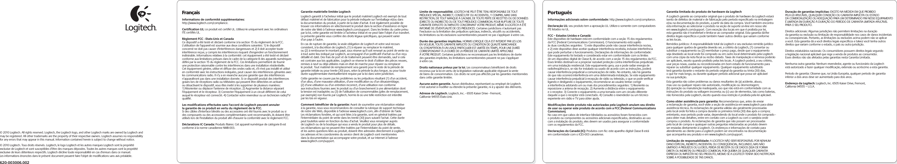 FrançaisInformations de conformité supplémentaires: http://www.logitech.com/compliance.Certiﬁcation UL: ce produit est certiﬁé UL. Utilisez-le uniquement avec les ordinateurs ITE certiﬁés UL.Règlement FCC - Etats-Unis et CanadaCe dispositif a été testé et déclaré conforme à la section 15 du règlement de la FCC. L&apos;utilisation de l&apos;appareil est soumise aux deux conditions suivantes: 1) le dispositif concerné ne doit pas causer d&apos;interférences dangereuses et 2) il doit accepter toute interférence reçue, y compris les interférences risquant d&apos;engendrer un fonctionnement indésirable. Informations relatives à la conformité: cet équipement a été testé et déclaré conforme aux limitations prévues dans le cadre de la catégorie B des appareils numériques déﬁni par la section 15 du règlement de la FCC. Ces limitations permettent de fournir une protection raisonnable contre les interférences dans une installation résidentielle. Cet équipement génère, utilise et diffuse des ondes radio et, s&apos;il n&apos;est pas installé et utilisé en conformité avec les instructions indiquées, peut causer des interférences gênantes avec les communications radio. Il n’y a en revanche aucune garantie que des interférences n’apparaîtront pas dans une installation donnée. Si ce dispositif produit des interférences graves lors de réceptions radio ou télévisées qui peuvent être détectées en activant ou désactivant le dispositif, vous êtes invité à les supprimer de plusieurs manières: 1) Réorienter ou déplacer l&apos;antenne de réception. 2) Augmenter la distance séparant l’équipement et le récepteur. 3) Connecter l&apos;équipement à un circuit différent de celui auquel le récepteur est connecté. 4) Contacter votre revendeur ou un technicien radio/TV qualiﬁé.  Les modiﬁcations effectuées sans l&apos;accord de Logitech peuvent annuler la garantie de ce produit en vertu du règlement de la FCC.Si des câbles d&apos;interface blindés ou des accessoires ont été fournis avec le produit ou si des composants ou des accessoires complémentaires sont recommandés, ils doivent être utilisés lors de l&apos;installation du produit aﬁn d&apos;assurer la conformité avec le règlement FCC.Déclarations IC Canada: Produits ﬁlaires: Cet appareil numérique de catégorie B est conforme à la norme canadienne NMB-003.Garantie matérielle limitée LogitechLogitech garantit à l’acheteur initial que le produit matériel Logitech est exempt de tout défaut matériel et de fabrication pour la période indiquée sur l’emballage et/ou dans la documentation du produit, à partir de la date d’achat. Il est également possible de trouver ces informations en sélectionnant le produit dans la section d’assistance en ligne de notre site Web à l’adresse www.logitech.com/support. Dans les limites du cadre prévu par la loi, cette garantie est limitée à l’acheteur initial et ne peut faire l’objet d’un transfert. La présente garantie vous confère des droits légaux spéciﬁques, qui peuvent varier d’un pays à l’autre. En cas de rupture de garantie, la seule obligation de Logitech et votre seul recours consistent, à la discrétion de Logitech, (1) à réparer ou remplacer le matériel, ou (2) à rembourser le montant payé, sous réserve qu’il soit renvoyé au point de vente ou à tout autre lieu indiqué par Logitech, accompagné d’un justiﬁcatif d’achat ou d’un reçu détaillé et daté. Des frais de port et de traitement peuvent être demandés, sauf si cela est contraire aux lois applicables. Logitech se réserve le droit d’utiliser des pièces neuves, remises à neuf ou déjà utilisées mais en état de marche pour réparer ou remplacer le produit. Tout matériel de remplacement sera garanti pour le reste de la période de garantie initiale ou pour trente (30) jours, selon la période la plus longue, ou pour toute durée supplémentaire éventuellement requise par la loi dans votre juridiction.Cette garantie ne couvre pas les problèmes ou les préjudices résultant (1) d’un accident, d’un abus, d’une mauvaise utilisation, d’une modiﬁcation ou d’un désassemblage; (2) d’une utilisation ou d’un entretien incorrect, d’une utilisation non conforme aux instructions fournies avec le produit ou d’un branchement à une alimentation dont la tension est inadaptée; ou (3) de l’utilisation de consommables (piles de remplacement, par exemple) non fournis par Logitech, hormis là où une telle restriction est interdite par les lois en vigueur.Comment bénéﬁcier de la garantie: Avant de soumettre une réclamation relative à la garantie, nous vous recommandons de consulter la rubrique de support technique de notre site Web, disponible à l’adresse www.logitech.com, aﬁn d’obtenir de l’aide. Les réclamations fondées, et qui sont liées à la garantie, sont en général traitées par l’intermédiaire du point de vente dans les trente (30) jours suivant l’achat. Cette durée peut toutefois varier en fonction du lieu d’achat. Veuillez vous renseigner auprès de Logitech ou de la boutique qui vous a vendu le produit pour plus de détails. Les réclamations qui ne peuvent être traitées par l’intermédiaire du point de vente, et les autres questions liées au produit, doivent être adressées directement à Logitech. Les adresses et les coordonnées du service client de Logitech sont mentionnées dans la documentation qui accompagne votre produit, et sur Internet à l’adresse www.logitech.com/support.Limite de responsabilité. LOGITECH NE PEUT ÊTRE TENU RESPONSABLE DE TOUT PRÉJUDICE SPÉCIAL, INDIRECT, CONSÉCUTIF OU ACCIDENTEL, Y COMPRIS, MAIS SANS RESTRICTION, DE TOUT MANQUE À GAGNER, DE TOUTE PERTE DE RECETTES OU DE DONNÉES (DIRECTE OU INDIRECTE) OU DE TOUT PRÉJUDICE COMMERCIAL POUR RUPTURE DE TOUTE GARANTIE EXPLICITE OU IMPLICITE CONCERNANT VOTRE PRODUIT, MÊME SI LOGITECH A ÉTÉ INFORMÉ DE L’ÉVENTUALITÉ DE CES PRÉJUDICES. Certaines juridictions n’autorisant pas l’exclusion ou la limitation des préjudices spéciaux, indirects, sécutifs ou accidentels, les limitations ou les exclusions susmentionnées peuvent ne pas s’appliquer à votre cas.Durée des garanties implicites. HORMIS LORSQUE CELA EST INTERDIT PAR LES LOIS EN VIGUEUR, TOUTE GARANTIE IMPLICITE OU CONDITION DE QUALITÉ MARCHANDE OU D’ADAPTATION À UN USAGE PARTICULIER EST LIMITÉE EN TEMPS, POUR UNE DURÉE CORRESPONDANT À LA DURÉE DE LA PÉRIODE DE GARANTIE LIMITÉE APPLICABLE À VOTRE PRODUIT. Certaines juridictions ne reconnaissant pas les limitations de durée des garanties implicites, les limitations susmentionnées peuvent ne pas s’appliquer à votre cas.Droits nationaux prévus par la loi. Les consommateurs bénéﬁcient de droits reconnus par la loi en vertu de la législation nationale applicable régissant la vente de biens de consommation. Ces droits ne sont pas affectés par les garanties mentionnées dans cette garantie limitée.Aucune autre garantie. Aucun distributeur, représentant ou employé de Logitech n’est autorisé à modiﬁer ou étendre la présente garantie, ni à y ajouter des éléments.Adresse de Logitech. Logitech, Inc. - 6505 Kaiser Drive - Fremont, Californie 94555 États-UnisPortuguêsInformações adicionais sobre conformidade: http://www.logitech.com/compliance.Declaração UL: seu produto tem a aprovação UL. Utilize-o somente com computadores ITE listados no UL.FCC – Estados Unidos e Canadá:Este dispositivo de hardware está em conformidade com a seção 15 dos regulamentos da FCC (Federal Communications Commission). O funcionamento está sujeito às duas condições seguintes:  1) este dispositivo pode não causar interferência nociva, e 2) este dispositivo deve aceitar qualquer interferência recebida, inclusive interferência que pode perturbar o funcionamento. Declarações de informações de conformidade: Este equipamento foi testado e considerado estar em conformidade com os limites de um dispositivo digital de Classe B, de acordo com a seção 15 dos regulamentos da FCC. Esses limites destinam-se a propiciar razoável proteção contra interferências prejudiciais em uma instalação residencial. Este equipamento gera, usa e pode radiar energia de radiofreqüência e, se não for instalado ou usado de acordo com as instruções, poderá causar interferência prejudicial a comunicações de rádio. No entanto, não há garantia de que não ocorrerá interferência em uma determinada instalação. Se este equipamento causar interferência prejudicial à recepção de rádio ou televisão, o que se pode veriﬁcar ligando e desligando o equipamento, recomenda-se ao usuário tentar corrigir a interferência adotando um ou mais dos procedimentos seguintes: 1) Reoriente ou reposicione a antena de recepção. 2) Aumente a distância entre o equipamento e o receptor. 3) Conecte o equipamento a uma tomada com um circuito diferente daquele a que o receptor está conectado. 4) Consulte o revendedor ou um técnico experiente em rádio e TV para obter ajuda.   Modiﬁcações deste produto não autorizadas pela Logitech anulam seu direito de usar ou operar este produto de acordo com a FCC (Federal Communications Commission).No caso em que cabos de interface blindados ou acessórios foram fornecidos com o produto ou componentes ou acessórios adicionais especiﬁcados, destinados ao uso com a instalação do produto, eles devem ser usados para assegurar a conformidade com os regulamentos da FCC.Declarações do Canadá (IC): Produtos com ﬁo: este aparelho digital Classe B está em conformidade com o ICES-003 canadense.  Garantia limitada do produto de hardware da LogitechA Logitech garante ao comprador original que o produto de hardware da Logitech estará isento de defeitos de material e de fabricação pelo período especiﬁcado na embalagem e/ou na documentação do produto, a partir da data da compra. Você também encontra esta informação ao selecionar o produto na seção de suporte on-line em nosso site em www.logitech.com/support. Com exceção dos locais em que é proibida por lei, esta garantia não é transferível e limita-se ao comprador original. Esta garantia dá-lhe direitos legais especíﬁcos e pode também haver outros direitos que variam conforme as leis locais. Remédios jurídicos: A responsabilidade total da Logitech e seu exclusivo remédio jurídico para qualquer quebra de garantia deverão ser, a critério da Logitech, (1) consertar ou substituir o equipamento ou (2) reembolsar o preço pago, desde que o equipamento seja devolvido ao local onde foi comprado ou em outro local determinado pela Logitech com uma cópia da nota ﬁscal ou recibo datado. Taxas de manipulação e remessa poderão ser aplicáveis, exceto quando proibido pelas leis locais. A Logitech poderá, a seu critério, usar peças novas, usadas ou recondicionadas em bom estado de funcionamento para reparar ou substituir qualquer equipamento. Qualquer equipamento substituído terá garantia durante o restante do período original da garantia ou trinta (30) dias, o que for mais longo, ou durante qualquer período adicional que possa ser aplicável na sua jurisdição. Esta garantia não cobre problemas ou danos resultantes de (a) acidente, abuso, mau uso ou qualquer reparo não autorizado, modiﬁcação ou desmontagem; (b) operação ou manutenção inadequada, uso que não está em conformidade com as instruções do produto ou voltagem incorreta; ou (c) uso de elementos, tais como baterias, não fornecidos pela Logitech, exceto quando essa restrição é proibida pela lei aplicável. Como obter assistência para garantia: Recomendamos que, antes de enviar a reclamação de garantia, você visite a seção de assistência em www.logitech para obter assistência técnica. As reclamações de garantia válidas são geralmente processadas pelo local onde foi feita a compra durante os primeiros trinta (30) dias após a compra; entretanto, esse período pode variar, dependendo do local onde o produto foi comprado - para obter mais detalhes, entre em contato com a Logitech ou com o varejista onde comprou o produto. As reclamações de garantia que não possam ser processadas pelo local de compra e quaisquer outras perguntas relacionadas ao produto devem ser enviadas diretamente à Logitech. Os endereços e informações de contato para atendimento ao cliente para a Logitech podem ser encontrados na documentação que acompanha seu produto e em www.logitech.com/support. Limitação de responsabilidade: A LOGITECH NÃO SERÁ RESPONSÁVEL POR NENHUM DANO ESPECIAL, INDIRETO, INCIDENTAL OU CONSEQÜENCIAL, INCLUINDO, MAS NÃO LIMITADO A PREJUÍZOS OU LUCROS, PERDA DE RECEITA OU DE DADOS (SEJA DE FORMA DIRETA OU INDIRETA) OU PREJUÍZO COMERCIAL POR QUEBRA DE QUALQUER GARANTIA EXPRESSA OU IMPLÍCITA NO SEU PRODUTO, MESMO SE A LOGITECH TENHA SIDO NOTIFICADA SOBRE A POSSIBILIDADE DE TAIS DANOS. Duração de garantias implícitas: EXCETO NA MEDIDA EM QUE PROIBIDO PELA LEI APLICÁVEL, QUALQUER CONDIÇÃO OU GARANTIA IMPLÍCITA OU ESTADO DA COMERCIALIZAÇÃO OU ADEQUAÇÃO PARA UM DETERMINADO FIM NESSE EQUIPAMENTO É LIMITADA EM DURAÇÃO À DURAÇÃO DO PERÍODO DE GARANTIA LIMITADA APLICÁVEL PARA O SEU PRODUTO. Direitos adicionais: Algumas jurisdições não permitem limitações na duração da garantia ou exclusão ou limitação de responsabilidade nos casos de danos incidentais ou conseqüenciais. Portanto, as limitações ou exclusões acima podem não se aplicar a você. Esta garantia dá a você direitos legais especíﬁcos e talvez você tenha outros direitos que variam conforme o estado, o país ou outra jurisdição.Direitos estatutários nacionais: Os consumidores possuem direitos legais segundo a legislação nacional aplicável que rege a venda de produtos ao consumidor. Esses direitos não são afetados pelas garantias nesta Garantia Limitada. Nenhuma outra garantia: Nenhum revendedor, agente ou funcionário da Logitech está autorizado a fazer qualquer modiﬁcação, extensão ou acréscimo a esta garantia. Período de garantia: Observe que, na União Européia, qualquer período de garantia inferior a dois anos deve ser aumentado para dois anos.Endereço da Logitech: Logitech, Inc. 6505 Kaiser Drive, Fremont, California 94555 – U.S.A.© 2010 Logitech. All rights reserved. Logitech, the Logitech logo, and other Logitech marks are owned by Logitech and may be registered. All other trademarks are the property of their respective owners. Logitech assumes no responsibility for any errors that may appear in this manual. Information contained herein is subject to change without notice.© 2010 Logitech. Tous droits réservés. Logitech, le logo Logitech et les autres marques Logitech sont la propriété exclusive de Logitech et sont susceptibles d’être des marques déposées. Toutes les autres marques sont la propriété exclusive de leurs détenteurs respectifs. Logitech décline toute responsabilité en cas d&apos;erreurs dans ce manuel. Les informations énoncées dans le présent document peuvent faire l’objet de modiﬁcations sans avis préalable.620-003006.002