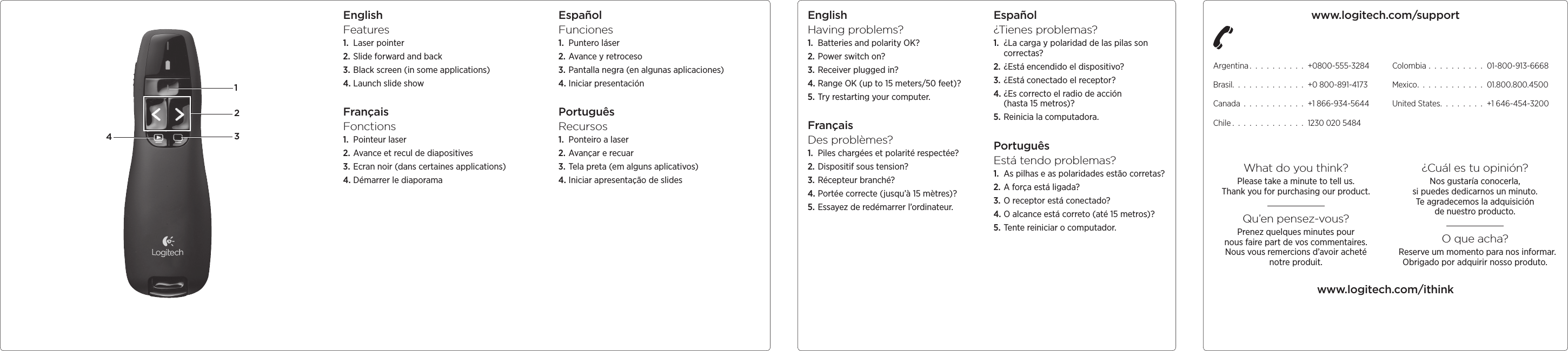 EnglishFeatures1.  Laser pointer2. Slide forward and back3. Black screen (in some applications)4. Launch slide showFrançaisFonctions1.  Pointeur laser2. Avance et recul de diapositives3. Ecran noir (dans certaines applications)4. Démarrer le diaporamaEspañolFunciones1.  Puntero láser2. Avance y retroceso3. Pantalla negra  (en algunas aplicaciones)4. Iniciar presentaciónPortuguêsRecursos1.  Ponteiro a laser2. Avançar e recuar3. Tela preta (em alguns aplicativos)4. Iniciar apresentação de slidesEnglishHaving problems?1.  Batteries and polarity OK?2. Power switch on?3. Receiver plugged in?4. Range OK (up to 15 meters/50 feet)?5. Try restarting your computer.FrançaisDes problèmes?1.  Piles chargées et polarité respectée?2. Dispositif sous tension?3. Récepteur branché?4. Portée correcte  (jusqu’à 15 mètres)?5. Essayez de redémarrer l’ordinateur.Español¿Tienes problemas?1.  ¿La carga y polaridad de las pilas  son correctas?2. ¿Está encendido  el dispositivo?3. ¿Está conectado  el receptor?4. ¿Es correcto el radio de acción  (hasta 15 metros)?5. Reinicia la computadora.PortuguêsEstá tendo problemas?1.  As pilhas e as polaridades estão corretas?2. A força está ligada?3. O receptor está conectado?4. O alcance está correto  (até 15 metros)?5. Tente reiniciar  o computador.1234www.logitech.com/supportArgentina . . . . . . . . . . +0800-555-3284Brasil. . . . . . . . . . . . . +0 800-891-4173Canada . . . . . . . . . . . +1 866-934-5644Chile . . . . . . . . . . . . . 1230 020 5484Colombia . . . . . . . . . . 01-800-913-6668Mexico. . . . . . . . . . . . 01.800.800.4500United States. . . . . . . . +1 646-454-3200What do you think?Please take a minute to tell us.  Thank you for purchasing our product.Qu’en pensez-vous?Prenez quelques minutes pour  nous faire part de vos commentaires. Nous vous remercions d’avoir acheté notreproduit.¿Cuál es tu opinión?Nos gustaría conocerla, sipuedesdedicarnos un minuto. Te agradecemos la adquisición denuestroproducto.O que acha? Reserve um momento para nos informar. Obrigado por adquirir nosso produto.www.logitech.com/ithink