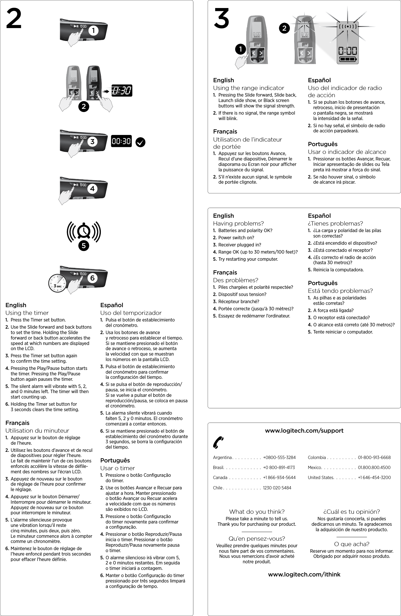 EnglishHaving problems?1.  Batteries and polarity OK?2. Power switch on?3. Receiver plugged in?4. Range OK (up to 30 meters/100 feet)?5. Try restarting your computer.FrançaisDes problèmes?1.  Piles chargées et polarité respectée?2. Dispositif sous tension?3. Récepteur branché?4. Portée correcte (jusqu’à 30 mètres)?5. Essayez de redémarrer l’ordinateur.Español¿Tienes problemas?1.  ¿La carga y polaridad de las pilas  son correctas?2. ¿Está encendido el dispositivo?3. ¿Está conectado el receptor?4. ¿Es correcto el radio de acción  (hasta 30 metros)?5. Reinicia la computadora.PortuguêsEstá tendo problemas?1.  As pilhas e as polaridades estão corretas?2. A força está ligada?3. O receptor está conectado?4. O alcance está correto (até 30 metros)?5. Tente reiniciar o computador.www.logitech.com/supportArgentina . . . . . . . . . . +0800-555-3284Brasil. . . . . . . . . . . . . +0 800-891-4173Canada . . . . . . . . . . . +1 866-934-5644Chile . . . . . . . . . . . . . 1230 020 5484Colombia . . . . . . . . . . 01-800-913-6668Mexico. . . . . . . . . . . . 01.800.800.4500United States. . . . . . . . +1 646-454-3200What do you think?Please take a minute to tell us.  Thank you for purchasing our product.Qu’en pensez-vous?Veuillez prendre quelques minutes pour nous faire part de vos commentaires. Nous vous remercions d’avoir acheté notreproduit.¿Cuál es tu opinión?Nos gustaría conocerla, si puedes dedicarnos un minuto. Te agradecemos laadquisición de nuestro producto.O que acha?Reserve um momento para nos informar. Obrigado por adquirir nosso produto.www.logitech.com/ithink12EnglishUsing the range indicator1.  Pressing the Slide forward, Slide back, Launch slide show, or Black screen buttons will show the signal strength.2. If there is no signal, the range symbol will blink.FrançaisUtilisation de l’indicateur  deportée1.  Appuyez sur les boutons Avance, Recul d’une diapositive, Démarrer le diaporama ou Ecran noir pour acher la puissance du signal.2. S’il n’existe aucun signal, le symbole de portée clignote.EspañolUso del indicador de radio  deacción1.  Si se pulsan los botones de avance, retroceso, inicio de presentación  o pantalla negra, se mostrará  la intensidad de la señal.2. Si no hay señal, el símbolo de radio de acción parpadeará.PortuguêsUsar o indicador de alcance1.  Pressionar os botões Avançar, Recuar, Iniciar apresentação de slides ou Tela preta irá mostrar a força do sinal.2. Se não houver sinal, o símbolo de alcance irá piscar.3EnglishUsing the timer1.  Press the Timer set button.2. Use the Slide forward and back buttons to set the time. Holding the Slide forward or back button accelerates the speed at which numbers are displayed on the LCD.3. Press the Timer set button again to conﬁrm the time setting.4. Pressing the Play/Pause button starts the timer. Pressing the Play/Pause button again pauses the timer.5. The silent alarm will vibrate with 5, 2, and 0 minutes left. The timer will then start counting up.6. Holding the Timer set button for 3 seconds clears the time setting.FrançaisUtilisation du minuteur1.  Appuyez sur le bouton de réglage  de l’heure.2. Utilisez les boutons d’avance et de recul de diapositives pour régler l’heure.  Le fait de maintenir l’un de ces boutons enfoncés accélère la vitesse de déﬁle- ment des nombres sur l’écran LCD.3. Appuyez de nouveau sur le bouton  de réglage de l’heure pour conﬁrmer  le réglage.4. Appuyez sur le bouton Démarrer/ Interrompre pour démarrer le minuteur. Appuyez de nouveau sur ce bouton pour interrompre le minuteur.5. L’alarme silencieuse provoque une vibration lorsqu’il reste cinq minutes, puis deux, puis zéro. Le minuteur commence alors à compter comme  un chronomètre.6. Maintenez le bouton de réglage de l’heure enfoncé pendant trois secondes pour eacer l’heure déﬁnie.EspañolUso del temporizador1.  Pulsa el botón de establecimiento  del cronómetro.2. Usa los botones de avance y retroceso para establecer el tiempo.  Si se mantiene presionado el botón  de avance o retroceso, se aumenta  la velocidad con que se muestran  los números en la pantalla LCD.3. Pulsa el botón de establecimiento  del cronómetro para conﬁrmar  la conﬁguración del tiempo.4. Si se pulsa el botón de reproducción/ pausa, se inicia el cronómetro.  Si se vuelve a pulsar el botón  de reproducción/pausa, se coloca  en pausa el cronómetro.5. La alarma silente vibrará cuando  falten 5, 2 y 0 minutos. El cronómetro comenzará a contar entonces.6. Si se mantiene presionado el botón  de establecimiento del cronómetro durante 3 segundos, se borra la conﬁguración del tiempo.PortuguêsUsar o timer1.  Pressione o botão Conﬁguração  do timer.2. Use os botões Avançar e Recuar para ajustar a hora. Manter pressionado  o botão Avançar ou Recuar acelera  a velocidade com que os números são exibidos no LCD.3. Pressione o botão Conﬁguração  do timer novamente para conﬁrmar  a conﬁguração.4. Pressionar o botão Reproduzir/Pausa inicia o timer. Pressionar o botão Reproduzir/Pausa novamente pausa  o timer.5. O alarme silencioso irá vibrar com  5, 2 e 0 minutos restantes. Em seguida o timer iniciará a contagem. 6. Manter o botão Conﬁguração  do timer pressionado por  três segundos limpará  a conﬁguração de tempo.3 sec1253462