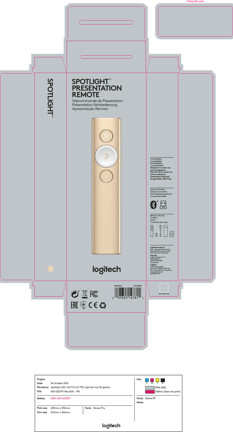 SPOTLIGHT™Dual connectivityDouble connectivitéZwei VerbindungsoptionenConectividad dobleCompatibilityCompatibilitéKompatibilitätCompatibilidadWindows® 7 or later /ou version ultérieure, Mac OS® 10.10 or later /ou version ultérieure, PowerPoint,® Keynote,® Google Slides, PDF, PreziWhat’s in the boxContenuInhaltContenido de la cajaLogitech Europe S.A.EPFL - Quartier de l’InnovationDaniel Borel Innovation Center1015 Lausanne, SwitzerlandImporter:  Logitech Europe S.A.,Takenhofplein 3, 6538 SZ Nijmegen, NetherlandsLogitech 7700 Gateway Blvd., Newark, CA 94560-9998, USA Pat:. www.logitech.com/patents www.logitech.comNASDAQ: LOGIUSB650-025797 00ASPOTLIGHT™PRESENTATION REMOTE Telecommande de PresentationPräsentation FehrbedienungApresentação Remoto 910-004984SPOTLIGHTProjectDateFile NameP/NInksBosphorus — non-Apple 14 October 2016Bosphorus Spotlight 650-025797.00A PB3 rigid box top 122 gold.ai650-025797 Rev.00A — PBDieline DWS-650-025057_BOSPHORUS RIGID BOX TOP FinishNotesMatte PPPrint sizeTrim size229mm x 332mm223mm x 326mmFonts Brown ProPMS 428CDieline (does not print)C M Y KHang tab coverBosphBosphBosphBosphBhBospBosphBosphBosphBosphBosphBosphBosphBospBosppphsphBosphBospBosphBospBosphosBosBosBosphosphspppphBosphBBosphospBosphooosphBosposphspBosphBosphBosphBosphBosphBosBoBooBoospBosphossppBBoosspphhBosBosphsphosoBosBoooBBBosppBBBosBBBBosphosoooosspspphBoBoBoshhorusorusorus orusorurrorus ororususoruorusooooorrrusrorusorus usorusorussooruorusrusrroruorussorusrusssorusooussouussoruorusuuusousuuorusoooSpotlSpotlSpotSpotSpotSpotSpotlSpotlpSpSppSpoSppotSpopotSpottttSpotSpotlSpSppotpoppSpotSpotlSpotltSpotlSpotpotpotoSpotSpotSpotpotpotlSpoppSpooSpottSpotlSSSpoSpotSpotSpotSpSSSpotlSppooSpotSSpotSSpppotSSSpoSotlSSpotSSSpopoootpotSlSSSpotSSSppotpppppttSptlightiigighightghtghtightight ghtghhightightighhthtghtightighthtightghtightghtghtgghtighththtghtigightghthhghtththtghghththhthtighighttgightigtighttghtghtghggighhiightigightgghtgightighthhthtighthtghightghtiiihtghttghtttihtghttthghtiggggghttigigg650650-650-0650-0650-0650-0650-05650550-65050-0650-0650-0650-06506500650-00-0650-050-05050-0650650-0650-500-005000650050-6506550650-650-065650-0505050-006506506650-05050-0650-650-0650-05050650650650-650-006565000-650-0650065555000650-6-000-00-06506650--0000-0605650000650-0-50-0606555055065650 05050022525725797257257972579257972572572579725797257972579525797557975797579725797797579779725797579757972525525525792579725797579757957979779725725795577777797977257977979779925797757555797257772252579725257257972579255555777579757997797225725225797525779797797757797797777797775575577259777.00A 00000A.00A .00A000A00A0AA00000A.00A00A.00A00A00A.00000A00A0000A0000AAA00AAA00A00A00A000000A0A00A AA00A00A.00.00A000A000A0.000AAA00000A.00A.000AA00AAA00A0.00AA.00A0AAAA0000A00A00A0000000A00AAAA.00000AAA000000PB3 rB3B3BPB3 rPPPB3 rPB3 rPBPB3 rPB3PB3 rPB3B3 rPB3 rB3 rPB3 r33B3PB33PB3 rPB3 r3PB3 rPB3 rrPB3 rrPB3PPB3 rPB3 rBPB3 rPBB3 rPBPB33PB3rrrPB3 rB3 rPB3 rPB3 rPB3 rPB3 rPB3PB3 rPPB3B3B3 rB3PB3 r3PB333rPB3B3 rPB3PB3rrrrPB3 rPPPB3PB3 r333rPB3 rPPPPPB3 r3PPPBPPBPB3 rPP3BPB3 rPB333333rPB3rPPB3 rPB33rrigid igidgidigigiddgidididdigiddigidigiddidigidgidgidggididigididigiddigiddddididddddigididigidigiddddiiigiiiddigidddiigidiiddidddigiidiididgidididddgididddbox tboxxbox tbox tox tox tbox tbboxbbox tbbboboxboxobox tbooboxoxboxbox tbox tbbbbox tbox tbooboxtttbox box tbbbbobox toox tboxbox toxoboxxtxboxtbbbboboooxbox txxtboxoxxxboooxxoxtxxtboxboxxoxbox bbbbobobbox tbboooxttbobxxttbbopopopopopppopopoopopooooooooooooooooooooooooooooooooooooopooooo