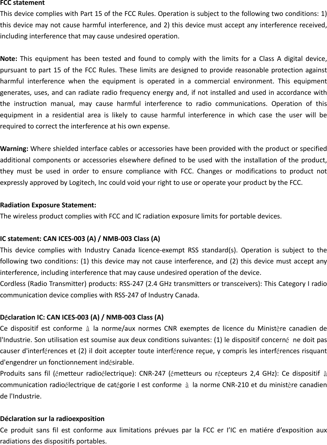 FCCstatementThisdevicecomplieswithPart15oftheFCCRules.Operationissubjecttothefollowingtwoconditions:1)thisdevicemaynotcauseharmfulinterference,and2)thisdevicemustacceptanyinterferencereceived,includinginterferencethatmaycauseundesiredoperation.Note:ThisequipmenthasbeentestedandfoundtocomplywiththelimitsforaClassAdigitaldevice,pursuanttopart15oftheFCCRules.Theselimitsaredesignedtoprovidereasonableprotectionagainstharmfulinterferencewhentheequipmentisoperatedinacommercialenvironment.Thisequipmentgenerates,uses,andcanradiateradiofrequencyenergyand,ifnotinstalledandusedinaccordancewiththeinstructionmanual,maycauseharmfulinterferencetoradiocommunications.Operationofthisequipmentinaresidentialareaislikelytocauseharmfulinterferenceinwhichcasetheuserwillberequiredtocorrecttheinterferenceathisownexpense.Warning:Whereshieldedinterfacecablesoraccessorieshavebeenprovidedwiththeproductorspecifiedadditionalcomponentsoraccessorieselsewheredefinedtobeusedwiththeinstallationoftheproduct,theymustbeusedinordertoensurecompliancewithFCC.ChangesormodificationstoproductnotexpresslyapprovedbyLogitech,InccouldvoidyourrighttouseoroperateyourproductbytheFCC.RadiationExposureStatement:ThewirelessproductcomplieswithFCCandICradiationexposurelimitsforportabledevices.ICstatement:CANICES‐003(A)/NMB‐003Class(A)ThisdevicecomplieswithIndustryCanadalicence‐exemptRSSstandard(s).Operationissubjecttothefollowingtwoconditions:(1)thisdevicemaynotcauseinterference,and(2)thisdevicemustacceptanyinterference,includinginterferencethatmaycauseundesiredoperationofthedevice.Cordless(RadioTransmitter)products:RSS‐247(2.4GHztransmittersortransceivers):ThisCategoryIradiocommunicationdevicecomplieswithRSS‐247ofIndustryCanada.DéclarationIC:CANICES‐003(A)/NMB‐003Class(A)Cedispositifestconformeàlanorme/auxnormesCNRexemptesdelicenceduMinistèrecanadiendel&apos;Industrie.Sonutilisationestsoumiseauxdeuxconditionssuivantes:(1)ledispositifconcernénedoitpascauserd&apos;interférenceset(2)ildoitacceptertouteinterférencereçue,ycomprislesinterférencesrisquantd&apos;engendrerunfonctionnementindésirable.Produitssansfil(émetteurradioélectrique):CNR‐247(émetteursourécepteurs2,4GHz):CedispositifàcommunicationradioélectriquedecatégorieIestconformeàlanormeCNR‐210etduministèrecanadiendel&apos;Industrie.DéclarationsurlaradioexpositionCeproduitsansfilestconformeauxlimitationsprévuesparlaFCCerI’ICenmatiéred’expositionauxradiationsdesdispositifsportables.