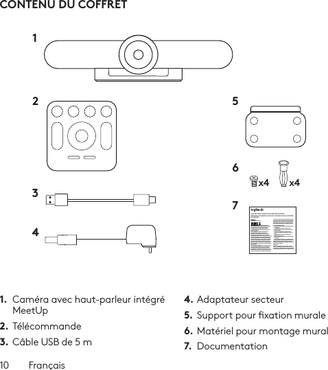 10  FrançaisCONTENU DU COFFRET1.  Caméra avec haut-parleur intégré MeetUp2. Télécommande3.  Câble USB de 5 m4. Adaptateur secteur5.  Support pour xation murale6. Matériel pour montage mural7.  Documentationx4 x412 56734Important Safety, Compliance and Warranty InformationInformations importantes concernant la sécurité, la mise en conformité et la garantieEnglishRead Manual Before Product Use.POWER SUPPLY WARNING! The power supply is for indoor use only. Only use the power supply included with your product. Do not attempt to repair or use a damaged power supply. Do not immerse the power supply in water or subject it to physical abuse. Inspect the power supply regularly for cable, plug, and casing damage.BATTERY WARNING!: Improperly replaced batteries may present a risk of leak or explosion and personal injury. Mistreated rechargeable batteries may present a risk of ﬁre or chemical burn. Do not disassemble or expose to conducting materials, moisture, liquid, or heat above °54C (°130F). Do not use or charge the battery if it appears to be leaking, discolored, deformed, or in any way abnormal. Do not leave your battery discharged or unused for extended periods. Do not short circuit. Your device may contain an internal, rechargeable battery that is not replaceable. Battery life varies with usage. Non-operational batteries should be discarded according to local laws. If no laws or regulations govern, dispose of your device in a waste bin for electronics. Keep batteries away from children.BUTTON BATTERIES—WARNING! Coin-sized and button batteries may be easily swallowed, which may cause personal injury and death in children and senior citizens. Keep these batteries away from children! Do not allow children to play with or be in contact with these batteries or this product at any time. Add further security to the battery compartment as necessary. Never place batteries in your mouth for any reason as they may be swallowed accidentally. Always check medication before ingesting as adults have mistaken button batteries for pills or tablets. If a button battery is ingested, seek medical attention immediately. Contact the National Battery Ingestion Hotline at (3333-625 (202. It is available 24 hours a day.Safe Usage Guidelines for Products•  Do not open or modify the product except for battery removal and replacement.•  Do not disassemble or attempt to service this product.•  This product is safe under normal and reasonably foreseeable operating conditions.•  If product is operating improperly, call Logitech support.•  Product must be returned to the manufacturer for any service or repair.•  This is not a Children’s Product and is not intended for use by children under 14 years old.•  Warning: Not suitable for children under 36 months. Small parts. Choking hazard.•  Mount camera properly according to the provided instructions. Improper installation of this product may cause damage or injury.Logitech Compliance. For Product Safety, EMC, RF and Energy information, go to www.logitech.com/compliance. Maintenance is not required for product compliance.FCC statement This device complies with Part 15 of the FCC Rules. Operation is subject to the following two conditions: 1) this device may not cause harmful interference, and 2) this device must accept any interference received, including interference that may cause undesired operation. Note: This equipment has been tested and found to comply with the limits for a Class A digital device, pursuant to part 15 of the FCC Rules. These limits are designed to provide reasonable protection against harmful interference when the equipment is operated in a commercial environment. This equipment generates, uses, and can radiate radio frequency energy and, if not installed and used in accordance with the instruction manual, may cause harmful interference to radio communications. Operation of this equipment in a residential area is likely to cause harmful interference in which case the user will be required to correct the interference at his own expense.Warning: Where shielded interface cables or accessories have been provided with the product or speciﬁed additional components or accessories elsewhere deﬁned to be used with the installation of the product, they must be used in order to ensure compliance with FCC. Changes or modiﬁcations to product not expressly approved by Logitech, Inc could void your right to use or operate yourby the FCC.Radiation Exposure Statement: This equipment complies with FCC and IC radiation exposure limits set forth for an uncontrolled environment. This equipment should be installed and operated with minimum distance 20cm between the radiator &amp; your body.This transmitter must not be co-located or operating in conjunction with any other antenna  or transmitter.Caution: (i) the device for operation in the band 5250-5150 MHz is only for indoor use to reduce the potential for harmful interference to co-channel mobile satellite systems; (ii) high-power radars are allocated as primary users (i.e. priority users) of the bands -52505350 MHz and 5850-5650 MHz and that these radars could cause interference and/or damage to LE-LAN devices.IC statement: CAN ICES003- (A) / NMB003- Class (A)This device complies with Industry Canada licence-exempt RSS standard(s). Operation is subject to the following two conditions: (1) this device may not cause interference, and (2) this device must accept any interference, including interference that may cause undesired operation of the device.Cordless (Radio Transmitter) products: RSS210- and RSS2.4)247- GHz transmitters or transceivers): This Category I radio communication device complies with RSS210- and RSS247- of Industry Canada.