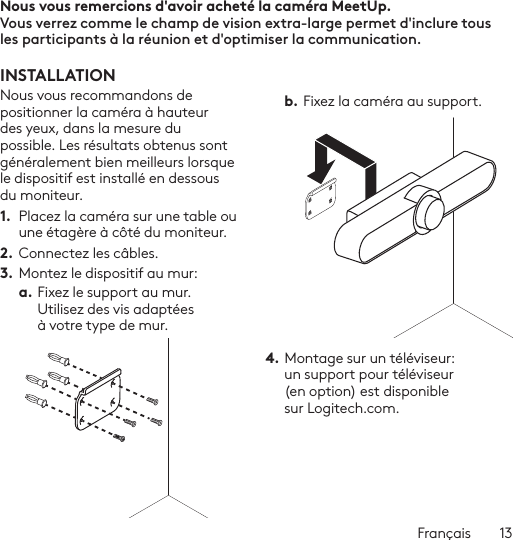 Français  13TÉLÉCOMMANDE 1 2576893 4Nous vous remercions d&apos;avoir acheté la caméra MeetUp.  Vous verrez comme le champ de vision extra-large permet d&apos;inclure tous les participants à la réunion et d&apos;optimiser la communication.  INSTALLATIONNous vous recommandons de positionner la caméra à hauteur des yeux, dans la mesure du possible. Les résultats obtenus sont généralement bien meilleurs lorsque le dispositif est installé en dessous du moniteur. 1.  Placez la caméra sur une table ou une étagère à côté du moniteur.2. Connectez les câbles. 3.  Montez le dispositif au mur:a. Fixez le support au mur. Utilisez des vis adaptées à votre type de mur. b. Fixez la caméra au support.4. Montage sur un téléviseur: un support pour téléviseur (en option) est disponible sur Logitech.com. 