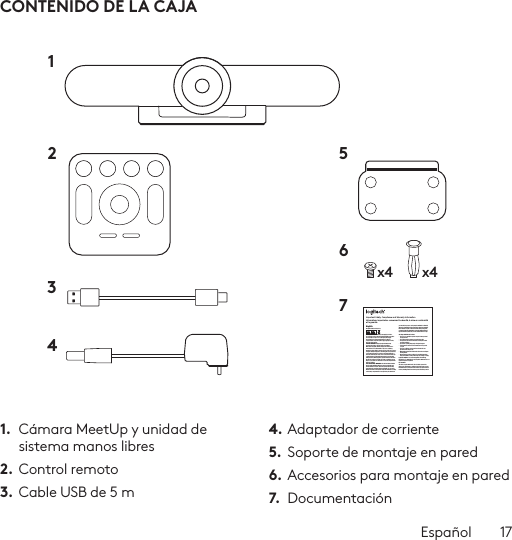 Español  17CONTENIDO DE LA CAJA1.  Cámara MeetUp y unidad de sistema manos libres2. Control remoto3.  Cable USB de 5 m4. Adaptador de corriente5.  Soporte de montaje en pared6. Accesorios para montaje en pared7.  Documentaciónx4 x412 56734Important Safety, Compliance and Warranty InformationInformations importantes concernant la sécurité, la mise en conformité et la garantieEnglishRead Manual Before Product Use.POWER SUPPLY WARNING! The power supply is for indoor use only. Only use the power supply included with your product. Do not attempt to repair or use a damaged power supply. Do not immerse the power supply in water or subject it to physical abuse. Inspect the power supply regularly for cable, plug, and casing damage.BATTERY WARNING!: Improperly replaced batteries may present a risk of leak or explosion and personal injury. Mistreated rechargeable batteries may present a risk of ﬁre or chemical burn. Do not disassemble or expose to conducting materials, moisture, liquid, or heat above °54C (°130F). Do not use or charge the battery if it appears to be leaking, discolored, deformed, or in any way abnormal. Do not leave your battery discharged or unused for extended periods. Do not short circuit. Your device may contain an internal, rechargeable battery that is not replaceable. Battery life varies with usage. Non-operational batteries should be discarded according to local laws. If no laws or regulations govern, dispose of your device in a waste bin for electronics. Keep batteries away from children.BUTTON BATTERIES—WARNING! Coin-sized and button batteries may be easily swallowed, which may cause personal injury and death in children and senior citizens. Keep these batteries away from children! Do not allow children to play with or be in contact with these batteries or this product at any time. Add further security to the battery compartment as necessary. Never place batteries in your mouth for any reason as they may be swallowed accidentally. Always check medication before ingesting as adults have mistaken button batteries for pills or tablets. If a button battery is ingested, seek medical attention immediately. Contact the National Battery Ingestion Hotline at (3333-625 (202. It is available 24 hours a day.Safe Usage Guidelines for Products•  Do not open or modify the product except for battery removal and replacement.•  Do not disassemble or attempt to service this product.•  This product is safe under normal and reasonably foreseeable operating conditions.•  If product is operating improperly, call Logitech support.•  Product must be returned to the manufacturer for any service or repair.•  This is not a Children’s Product and is not intended for use by children under 14 years old.•  Warning: Not suitable for children under 36 months. Small parts. Choking hazard.•  Mount camera properly according to the provided instructions. Improper installation of this product may cause damage or injury.Logitech Compliance. For Product Safety, EMC, RF and Energy information, go to www.logitech.com/compliance. Maintenance is not required for product compliance.FCC statement This device complies with Part 15 of the FCC Rules. Operation is subject to the following two conditions: 1) this device may not cause harmful interference, and 2) this device must accept any interference received, including interference that may cause undesired operation. Note: This equipment has been tested and found to comply with the limits for a Class A digital device, pursuant to part 15 of the FCC Rules. These limits are designed to provide reasonable protection against harmful interference when the equipment is operated in a commercial environment. This equipment generates, uses, and can radiate radio frequency energy and, if not installed and used in accordance with the instruction manual, may cause harmful interference to radio communications. Operation of this equipment in a residential area is likely to cause harmful interference in which case the user will be required to correct the interference at his own expense.Warning: Where shielded interface cables or accessories have been provided with the product or speciﬁed additional components or accessories elsewhere deﬁned to be used with the installation of the product, they must be used in order to ensure compliance with FCC. Changes or modiﬁcations to product not expressly approved by Logitech, Inc could void your right to use or operate yourby the FCC.Radiation Exposure Statement: This equipment complies with FCC and IC radiation exposure limits set forth for an uncontrolled environment. This equipment should be installed and operated with minimum distance 20cm between the radiator &amp; your body.This transmitter must not be co-located or operating in conjunction with any other antenna  or transmitter.Caution: (i) the device for operation in the band 5250-5150 MHz is only for indoor use to reduce the potential for harmful interference to co-channel mobile satellite systems; (ii) high-power radars are allocated as primary users (i.e. priority users) of the bands -52505350 MHz and 5850-5650 MHz and that these radars could cause interference and/or damage to LE-LAN devices.IC statement: CAN ICES003- (A) / NMB003- Class (A)This device complies with Industry Canada licence-exempt RSS standard(s). Operation is subject to the following two conditions: (1) this device may not cause interference, and (2) this device must accept any interference, including interference that may cause undesired operation of the device.Cordless (Radio Transmitter) products: RSS210- and RSS2.4)247- GHz transmitters or transceivers): This Category I radio communication device complies with RSS210- and RSS247- of Industry Canada.