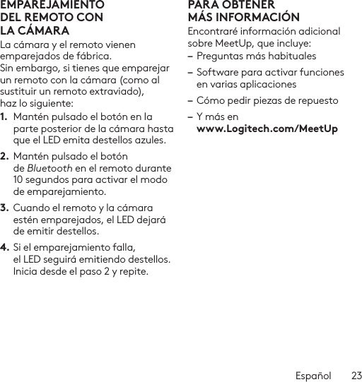 Español  23EMPAREJAMIENTO DELREMOTO CON LACÁMARALa cámara y el remoto vienen emparejados de fábrica. Sin embargo, si tienes que emparejar un remoto con la cámara (como al sustituir un remoto extraviado), haz lo siguiente:1.  Mantén pulsado el botón en la parte posterior de la cámara hasta que el LED emita destellos azules.2. Mantén pulsado el botón de Bluetooth en el remoto durante 10 segundos para activar el modo de emparejamiento. 3.  Cuando el remoto y la cámara estén emparejados, el LED dejará de emitir destellos.4. Si el emparejamiento falla, el LED seguirá emitiendo destellos. Inicia desde el paso 2 y repite.PARA OBTENER MÁSINFORMACIÓNEncontraré información adicional sobre MeetUp, que incluye: – Preguntas más habituales– Software para activar funciones en varias aplicaciones– Cómo pedir piezas de repuesto– Y más en  www.Logitech.com/MeetUp