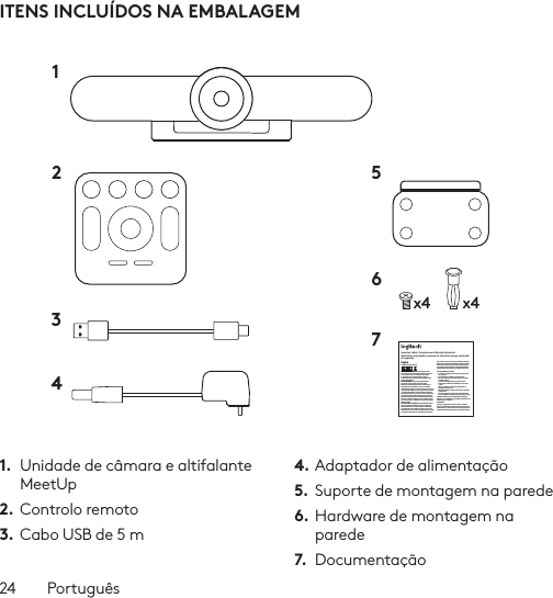 24  PortuguêsITENS INCLUÍDOS NA EMBALAGEM1.  Unidade de câmara e altifalante MeetUp2. Controlo remoto3.  Cabo USB de 5 m4. Adaptador de alimentação5.  Suporte de montagem na parede6. Hardware de montagem na parede7.  Documentaçãox4 x412 56734Important Safety, Compliance and Warranty InformationInformations importantes concernant la sécurité, la mise en conformité et la garantieEnglishRead Manual Before Product Use.POWER SUPPLY WARNING! The power supply is for indoor use only. Only use the power supply included with your product. Do not attempt to repair or use a damaged power supply. Do not immerse the power supply in water or subject it to physical abuse. Inspect the power supply regularly for cable, plug, and casing damage.BATTERY WARNING!: Improperly replaced batteries may present a risk of leak or explosion and personal injury. Mistreated rechargeable batteries may present a risk of ﬁre or chemical burn. Do not disassemble or expose to conducting materials, moisture, liquid, or heat above °54C (°130F). Do not use or charge the battery if it appears to be leaking, discolored, deformed, or in any way abnormal. Do not leave your battery discharged or unused for extended periods. Do not short circuit. Your device may contain an internal, rechargeable battery that is not replaceable. Battery life varies with usage. Non-operational batteries should be discarded according to local laws. If no laws or regulations govern, dispose of your device in a waste bin for electronics. Keep batteries away from children.BUTTON BATTERIES—WARNING! Coin-sized and button batteries may be easily swallowed, which may cause personal injury and death in children and senior citizens. Keep these batteries away from children! Do not allow children to play with or be in contact with these batteries or this product at any time. Add further security to the battery compartment as necessary. Never place batteries in your mouth for any reason as they may be swallowed accidentally. Always check medication before ingesting as adults have mistaken button batteries for pills or tablets. If a button battery is ingested, seek medical attention immediately. Contact the National Battery Ingestion Hotline at (3333-625 (202. It is available 24 hours a day.Safe Usage Guidelines for Products•  Do not open or modify the product except for battery removal and replacement.•  Do not disassemble or attempt to service this product.•  This product is safe under normal and reasonably foreseeable operating conditions.•  If product is operating improperly, call Logitech support.•  Product must be returned to the manufacturer for any service or repair.•  This is not a Children’s Product and is not intended for use by children under 14 years old.•  Warning: Not suitable for children under 36 months. Small parts. Choking hazard.•  Mount camera properly according to the provided instructions. Improper installation of this product may cause damage or injury.Logitech Compliance. For Product Safety, EMC, RF and Energy information, go to www.logitech.com/compliance. Maintenance is not required for product compliance.FCC statement This device complies with Part 15 of the FCC Rules. Operation is subject to the following two conditions: 1) this device may not cause harmful interference, and 2) this device must accept any interference received, including interference that may cause undesired operation. Note: This equipment has been tested and found to comply with the limits for a Class A digital device, pursuant to part 15 of the FCC Rules. These limits are designed to provide reasonable protection against harmful interference when the equipment is operated in a commercial environment. This equipment generates, uses, and can radiate radio frequency energy and, if not installed and used in accordance with the instruction manual, may cause harmful interference to radio communications. Operation of this equipment in a residential area is likely to cause harmful interference in which case the user will be required to correct the interference at his own expense.Warning: Where shielded interface cables or accessories have been provided with the product or speciﬁed additional components or accessories elsewhere deﬁned to be used with the installation of the product, they must be used in order to ensure compliance with FCC. Changes or modiﬁcations to product not expressly approved by Logitech, Inc could void your right to use or operate yourby the FCC.Radiation Exposure Statement: This equipment complies with FCC and IC radiation exposure limits set forth for an uncontrolled environment. This equipment should be installed and operated with minimum distance 20cm between the radiator &amp; your body.This transmitter must not be co-located or operating in conjunction with any other antenna  or transmitter.Caution: (i) the device for operation in the band 5250-5150 MHz is only for indoor use to reduce the potential for harmful interference to co-channel mobile satellite systems; (ii) high-power radars are allocated as primary users (i.e. priority users) of the bands -52505350 MHz and 5850-5650 MHz and that these radars could cause interference and/or damage to LE-LAN devices.IC statement: CAN ICES003- (A) / NMB003- Class (A)This device complies with Industry Canada licence-exempt RSS standard(s). Operation is subject to the following two conditions: (1) this device may not cause interference, and (2) this device must accept any interference, including interference that may cause undesired operation of the device.Cordless (Radio Transmitter) products: RSS210- and RSS2.4)247- GHz transmitters or transceivers): This Category I radio communication device complies with RSS210- and RSS247- of Industry Canada.