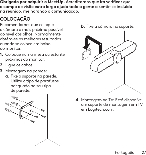 Português  27CONTROLO REMOTO 1 2576893 4Obrigado por adquirir o MeetUp. Acreditamos que irá vericar que o campo de visão extra largo ajuda toda a gente a sentir-se incluída na reunião, melhorando a comunicação.  COLOCAÇÃORecomendamos que coloque a câmara o mais próxima possível do nível dos olhos. Normalmente, obtêm-se os melhores resultados quando se coloca em baixo do monitor. 1.  Coloque numa mesa ou estante próximas do monitor.2. Ligue os cabos. 3.  Montagem na parede:a. Fixe o suporte na parede. Utilize o tipo de parafusos adequado ao seu tipo de parede. b. Fixe a câmara no suporte.4. Montagem na TV: Está disponível um suporte de montagem em TV em Logitech.com. 