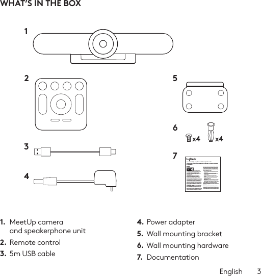 English  3WHAT’S IN THE BOX1.  MeetUp camera and speakerphone unit2. Remote control3.  5m USB cable4. Power adapter5.  Wall mounting bracket6. Wall mounting hardware7.  Documentationx4 x412 56734Important Safety, Compliance and Warranty InformationInformations importantes concernant la sécurité, la mise en conformité et la garantieEnglishRead Manual Before Product Use.POWER SUPPLY WARNING! The power supply is for indoor use only. Only use the power supply included with your product. Do not attempt to repair or use a damaged power supply. Do not immerse the power supply in water or subject it to physical abuse. Inspect the power supply regularly for cable, plug, and casing damage.BATTERY WARNING!: Improperly replaced batteries may present a risk of leak or explosion and personal injury. Mistreated rechargeable batteries may present a risk of ﬁre or chemical burn. Do not disassemble or expose to conducting materials, moisture, liquid, or heat above °54C (°130F). Do not use or charge the battery if it appears to be leaking, discolored, deformed, or in any way abnormal. Do not leave your battery discharged or unused for extended periods. Do not short circuit. Your device may contain an internal, rechargeable battery that is not replaceable. Battery life varies with usage. Non-operational batteries should be discarded according to local laws. If no laws or regulations govern, dispose of your device in a waste bin for electronics. Keep batteries away from children.BUTTON BATTERIES—WARNING! Coin-sized and button batteries may be easily swallowed, which may cause personal injury and death in children and senior citizens. Keep these batteries away from children! Do not allow children to play with or be in contact with these batteries or this product at any time. Add further security to the battery compartment as necessary. Never place batteries in your mouth for any reason as they may be swallowed accidentally. Always check medication before ingesting as adults have mistaken button batteries for pills or tablets. If a button battery is ingested, seek medical attention immediately. Contact the National Battery Ingestion Hotline at (3333-625 (202. It is available 24 hours a day.Safe Usage Guidelines for Products•  Do not open or modify the product except for battery removal and replacement.•  Do not disassemble or attempt to service this product.•  This product is safe under normal and reasonably foreseeable operating conditions.•  If product is operating improperly, call Logitech support.•  Product must be returned to the manufacturer for any service or repair.•  This is not a Children’s Product and is not intended for use by children under 14 years old.•  Warning: Not suitable for children under 36 months. Small parts. Choking hazard.•  Mount camera properly according to the provided instructions. Improper installation of this product may cause damage or injury.Logitech Compliance. For Product Safety, EMC, RF and Energy information, go to www.logitech.com/compliance. Maintenance is not required for product compliance.FCC statement This device complies with Part 15 of the FCC Rules. Operation is subject to the following two conditions: 1) this device may not cause harmful interference, and 2) this device must accept any interference received, including interference that may cause undesired operation. Note: This equipment has been tested and found to comply with the limits for a Class A digital device, pursuant to part 15 of the FCC Rules. These limits are designed to provide reasonable protection against harmful interference when the equipment is operated in a commercial environment. This equipment generates, uses, and can radiate radio frequency energy and, if not installed and used in accordance with the instruction manual, may cause harmful interference to radio communications. Operation of this equipment in a residential area is likely to cause harmful interference in which case the user will be required to correct the interference at his own expense.Warning: Where shielded interface cables or accessories have been provided with the product or speciﬁed additional components or accessories elsewhere deﬁned to be used with the installation of the product, they must be used in order to ensure compliance with FCC. Changes or modiﬁcations to product not expressly approved by Logitech, Inc could void your right to use or operate yourby the FCC.Radiation Exposure Statement: This equipment complies with FCC and IC radiation exposure limits set forth for an uncontrolled environment. This equipment should be installed and operated with minimum distance 20cm between the radiator &amp; your body.This transmitter must not be co-located or operating in conjunction with any other antenna  or transmitter.Caution: (i) the device for operation in the band 5250-5150 MHz is only for indoor use to reduce the potential for harmful interference to co-channel mobile satellite systems; (ii) high-power radars are allocated as primary users (i.e. priority users) of the bands -52505350 MHz and 5850-5650 MHz and that these radars could cause interference and/or damage to LE-LAN devices.IC statement: CAN ICES003- (A) / NMB003- Class (A)This device complies with Industry Canada licence-exempt RSS standard(s). Operation is subject to the following two conditions: (1) this device may not cause interference, and (2) this device must accept any interference, including interference that may cause undesired operation of the device.Cordless (Radio Transmitter) products: RSS210- and RSS2.4)247- GHz transmitters or transceivers): This Category I radio communication device complies with RSS210- and RSS247- of Industry Canada.