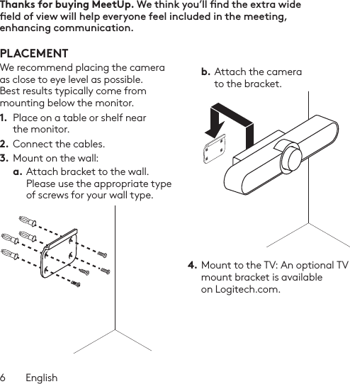 6  EnglishThanks for buying MeetUp. We think you’ll nd the extra wide eld of view will help everyone feel included in the meeting, enhancing communication.  PLACEMENTWe recommend placing the camera as close to eye level as possible. Best results typically come from mounting below the monitor. 1.  Place on a table or shelf near the monitor.2. Connect the cables. 3.  Mount on the wall:a. Attach bracket to the wall. Please use the appropriate type of screws for your wall type. b. Attach the camera to the bracket.4. Mount to the TV: An optional TV mount bracket is available on Logitech.com. 
