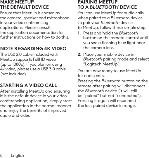 8  EnglishMAKE MEETUP THEDEFAULTDEVICEEnsure that MeetUp is chosen as the camera, speaker and microphone in your video conferencing applications. Please consult the application documentation for further instructions on how to do this.NOTE REGARDING 4K VIDEOThe USB 2.0 cable included with MeetUp supports FullHD video (up to 1080p). If you plan on using 4k video, please use a USB 3.0 cable (not included).STARTING A VIDEO CALLAfter installing MeetUp and ensuring it is the default device in your video conferencing application, simply start the application in the normal manner and enjoy the benets of improved audio and video.PAIRING MEETUP TOABLUETOOTH DEVICEYou can use MeetUp for audio calls when paired to a Bluetooth device. To pair your Bluetooth device to MeetUp, follow these simple step:1.  Press and hold the Bluetooth button on the remote control until you see a ashing blue light near the camera lens. 2. Place your mobile device in Bluetooth pairing mode and select “Logitech MeetUp”. You are now ready to use MeetUp for audio calls. Pressing the Bluetooth button on the remote after pairing will disconnect the Bluetooth device (it will still be “paired” but not “connected”). Pressing it again will reconnect the last paired device in range.