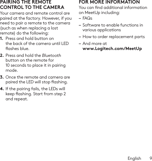 English  9PAIRING THE REMOTE CONTROL TO THE CAMERAYour camera and remote control are paired at the factory. However, if you need to pair a remote to the camera (such as when replacing a lost remote) do the following:1.  Press and hold button on the back of the camera until LED ashes blue.2. Press and hold the Bluetooth button on the remote for 10 seconds to place it in pairing mode. 3.  Once the remote and camera are paired the LED will stop ashing.4. If the pairing fails, the LEDs will keep ashing. Start from step 2 and repeat.FOR MORE INFORMATIONYou can nd additional information on MeetUp including: – FAQs– Software to enable functions in various applications– How to order replacement parts– And more at  www.Logitech.com/MeetUp