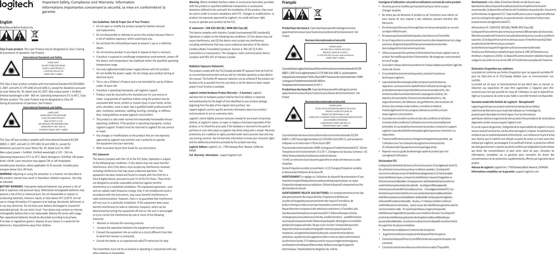    English Read Manual Before Product Use. Important Safety, Compliance and Warranty  Information Informations importantes concernant la sécurité, la mise en conformité et la garantie  Use Guidelines: Safe &amp; Proper Use of Your Product • Do not open or modify the product except for battery removal and replacement. • Do not disassemble or attempt to service this product because there is a risk of radiation exposure, which could injury you. • Do not direct the infrared/laser beam at anyone’s eye or a reflective Warning: Where shielded interface cables or accessories have been provided with the product or specified additional components or accessories elsewhere defined to be used with the installation of the product, they must be used in order to ensure compliance with FCC. Changes or modifications  to product not expressly approved by Logitech, Inc could void your right to use or operate your product by the FCC. IC statement : CAN ICES-003 (B) / NMB-003 Class (B) This device complies with Industry Canada licenceexempt RSS standard(s). Operation is subject to the following two conditions: (1) this device may not cause interference, and (2) this device must accept any interference, including interference that may cause undesired operation of the device. Français Lire le manuel avant utilisation.    Produit laser de classe 2. Ce produit laser peut être désigné comme appartenant à la classe 2 pour toutes les procédures de fonctionnement. Voir Produit. Normes internationales et sécurité Consignes d’utilisation: sécurité et utilisation correcte de votre produit • N’ouvrez pas et ne modifiez pas le produit sauf pour retirer ou pour changer les piles. • Ne tentez pas de démonter le produit ou de l’entretenir vous-même car vous  risquez  de  vous  exposer  à  des  radiations  pouvant  entraîner des blessures. • N’orientez pas le faisceau infrarouge/laser vers les yeux de quelqu’un ou vers un objet réfléchissant. • N’exposez pas le produit à des liquides, à la chaleur ou à l’humidité. • En cas d’exposition à un environnement soumis à des températures hors plage autorisée, éteignez le dispositif et laissez la température retomber Avertissement: si des câbles d’interface blindés ont été fournis avec le produit ou si des composants ou des accessoires complémentaires sont recommandés, ils doivent être utilisés lors de l’installation du produit afin d’assurer la conformité avec le règlement FCC. Toute modification ou tout changement effectué sans l’accord exprès de Logitech, Inc pourrait annuler votre droit d’utiliser votre produit en vertu du règlement de la FCC. Déclaration IC: CAN ICES-003 (B) / NMB-003 Class (B) Ce dispositif est conforme à la norme/aux normes CNR exemptes de licence du Ministère canadien de l’Industrie. Son utilisation est soumise aux deux conditions suivantes: (1) le dispositif concerné ne doit pas causer d’interférences et (2) il doit accepter toute interférence reçue, y compris Class 2 Laser product: This Laser Product may be designated as Class 2 during all procedures of operation. See Product. International Standards and Safety   This Class 2 laser product complies with International Standard IEC/EN 60825-1 :2007, and with 21 CFR 1040.10 and 1040.11, except for deviations pursuant   to Laser Notice No. 50, dated June 24, 2007. Max output power &lt; 1mWatt. Emitted wavelength is 640 - 660 nm. Operating temperature 0°C to 40°C. Class 3R laser product: This Laser Product may be designated as Class 3R during all procedures of operation. See Product. International Standards and Safety   This Class 3R laser product complies with International Standard IEC/EN 60825-1 :2007, and with 21 CFR 1040.10 and 1040.11, except for deviations pursuant to Laser Notice No. 50, dated June 24, 2007. Max output power &lt; 5mWatt. Emitted wavelength is 522 - 542 nm.  Operating temperature 15°C to 35°C. Beam divergence &lt;52mRad. CW power levels &lt;5mW. Laser emissions may appear CW or self modulated. Variable pulse duration, where applicable &lt;0.25 seconds. Variable pulse energies below Class 3R limits. WARNING! Adjusting or using the presenter in a manner not described in the product manual may result in hazardous radiation exposure. Use only as intended. BATTERY WARNING!: Improperly replaced batteries may present a risk of leak or explosion and personal injury. Mistreated rechargeable batteries may present a risk of fire or chemical burn. Do not disassemble or expose to conducting materials, moisture, liquid, or heat above 54°C (130°F). Do not use or charge the battery if it appears to be leaking, discolored, deformed, or in any way abnormal. Do not leave your battery discharged or unused for extended periods. Do not short circuit. Your device may contain an internal, rechargeable battery that is not replaceable. Battery life varies with usage. Non-operational batteries should be discarded according to local laws. If no laws or regulations govern, dispose of your device in a waste bin for electronics. Keep batteries away from children. object. • Do not immerse product in any liquid or expose to heat or moisture. • If product is exposed to outofrange temperature environments, power off the device until temperature has stabilized  within the specified  operating temperature range. • Use only Logitechprovided power supply devices with this product. Do not modify the power supply. Do not charge your product during an electrical storm. • This is not a Children’s Product and is not intended for use by children under 14 years old. • If product is operating improperly, call Logitech support. • Product must be returned to the manufacturer for any service or repair. Long periods of repetitive motion using the product may be associated with nerve, tendon or muscle injury in your hands, wrists, arms, shoulders, neck or back. See a qualified health professional for pain, numbness, weakness, swelling, burning, cramping, or stiffness. Also, read guidelines at www.logitech.com/comfort. • This product is safe under normal and reasonably foreseeable misuse operating conditions. If the product is operating improperly, contact Logitech support. Product must be returned to Logitech for any service or repair. • Any changes or modifications to the product that are not expressly approved by Logitech may void the user’s authority to operate the equipment and your warranty. • Refer to product Quick Start Guide for use instructions. FCC statement This device complies with Part 15 of the FCC Rules. Operation is subject to the following two conditions: 1) this device may not cause harmful interference, and 2) this device must accept any interference received, including interference that may cause undesired operation. This equipment has been tested and found to comply with the limits for a Class B digital device, pursuant to part 15 of the FCC Rules. These limits are designed to provide reasonable protection against harmful interference in a residential installation. This equipment generates , uses and can radiate radio frequency energy. And, if not installed and used in accordance with the instructions, may cause harmful interference to radio communications. However, there is no guarantee that interference will not occur in a particular installation. If this equipment does cause harmful interference to radio or television reception, which can be determined by turning the equipment off and on, the user is encouraged to try to correct the interference by one or more of the following measures: • Reorient or relocate the receiving antenna. • Increase the separation between the equipment and receiver. • Connect the equipment into an outlet on a circuit different from that to which the receiver is connected. • Consult the dealer or an experienced radio/TV technician for help.  The transmitter must not be co-located or operating in conjunction with any other antenna or transmitter. Cordless (Radio Transmitter) products: Section A. RSS-247 (2.4 GHz transmitters or transceivers): This Category I radio communication device complies with RSS-247 of Industry Canada.  Radiation Exposure Statement: The product comply with the FCC/Canada portable RF exposure limit set forth for an uncontrolled environment and are safe for intended operation as described in this manual. The further RF exposure reduction can be achieved if the product can be kept as far as possible from the user body or set the device to lower output power if such function is available. Logitech Limited Hardware Product Warranty – A Summary  Logitech warrants that its hardware product shall be free from defects in materials and workmanship for the length of time identified on your product package beginning from the date of the original retail purchase. See support.logitech.com for specific warranty information about your product and procedures to act on a warranty claim. Logitech’s entire liability and your exclusive remedy for any breach of warranty shall be, at Logitech’s option, to repair or replace a functional equivalent of the product, or to refund the price paid, if the hardware is returned to the point of purchase or such other place as Logitech may direct along with a receipt. Warranty protections are in addition to rights provided under local consumer laws and may vary among countries. See full warranty information to know your consumer rights and the additional protections provided by this product warranty. Logitech Address: Logitech, Inc., 7700 Gateway Blvd. Newark, California 94560. Full  Warranty  Information:  support.logitech.com      Ce produit laser Logitech de classe 2R est conforme à la norme internationale IEC/EN 60825-1: 2007 et à la réglementation 21 CFR 1040.10 et 1040.11, sauf exceptions indiquées à la notice laser n°50 du 24 juin 2007. Puissance de sortie maximale &lt; 1 MW. La longueur d’onde émise est de 640-660 nm. Température de fonctionnement: 0 à 40° C. Produit laser de classe 3R: Ce produit laser peut être désigné comme appartenant à la classe 3R pour toutes les procédures de fonctionnement. Voir Produit. Normes internationales et sécurité   Ce produit laser de classe 3 est conforme à la norme internationale IEC/EN 60825-1: 2007 et aux réglementations 21 CFR 1040.10 et 1040.11, sauf exceptions indiquées sur la notice laser n°50 du 24 juin 2007. Puissance de sortie maximale &lt; 5 MW. La longueur d’onde émise est de 522- 542 nm. Température de fonctionnement: 15 à 35° C. Divergence du faisceau lumineux: &lt;52 mRad. Niveaux de batterie/piles avec onde entretenue: &lt;5 mW. Les émissions laser peuvent apparaître en ondes entretenues ou auto modulées. Durée d’impulsion variable, le cas échéant: &lt; 0,25. Énergies d’impulsion variable, en dessous des limitations de la classe 3R. AVERTISSEMENT! Le réglage ou l’utilisation du dispositif de présentation d’une manière non spécifiée dans le manuel du produit peut provoquer un risque d’exposition dangereuse aux radiations. Utilisez le dispositif uniquement aux fins décrites dans le manuel. AVERTISSEMENT RELATIF AUX BATTERIES: Un remplacement incorrect des piles peut présenter des risques de fuite, d’explosion et de blessure.  Les piles rechargeables peuvent présenter des risques d’incendie ou de brûlure chimique si elles ne sont pas manipulées comme il se doit. Ne pas démonter ou exposer à des matériaux conducteurs, à l’humidité, à du liquide ou à une température supérieure à 54° C. Ne les utilisez pas et ne les rechargez pas si vous observez une fuite, une décoloration,  une déformation ou une quelconque anomalie. Ne laissez pas les piles déchargées ou inutilisées pendant de longues périodes. Ne pas court-circuiter. Il est possible que votre dispositif contienne une pile rechargeable interne ne pouvant pas être remplacée. La longévité de la batterie/des piles varie en fonction de leur utilisation. Les piles hors d’usage doivent être mises au rebut conformément aux directives locales. S’il n’existe aucune loi ou aucun règlement en vigueur, veuillez jeter votre dispositif dans un bac dédié au recyclage d’appareils électroniques. Tenez les batteries éloignées des  enfants. dans la plage de fonctionnement autorisée. • Utilisez uniquement les systèmes d’alimentation fournis par Logitech avec ce produit. Ne modifiez pas le bloc d’alimentation. Ne chargez pas votre produit en cas d’orage. • Ce produit n’est pas destiné aux enfants et n’est pas adapté aux enfants âgés de moins de 14 ans. • En cas de dysfonctionnement du produit, contactez l’assistance technique Logitech. • Le produit doit être renvoyé au fabricant pour tout entretien ou réparation. Les mouvements répétitifs liés à l’utilisation prolongée du produit peuvent provoquer des blessures au niveau des nerfs, des tendons ou des muscles dans les mains, les poignets, les bras, les épaules, le cou ou le dos. Si vous ressentez des douleurs, des engourdissements, des faiblesses, des gonflements, des sensations de brûlure, des crampes ou des raideurs, consultez un médecin. Veuillez également lire les consignes relatives au confort sur le site www.logitech.com/comfort. • Ce produit est considéré comme sûr dans des conditions d’utilisation normales et des conditions d’utilisation incorrectes raisonnablement prévisibles. En cas de dysfonctionnement du produit, contactez le support Logitech. Le produit doit être renvoyé à Logitech pour tout entretien ou réparation. • Toutes modifications ou tous changements apportés au produit  par l’utilisateur sans l’accord exprès de Logitech annulent ses droits d’utilisation de l’équipement ainsi que la garantie. • Reportez-vous au guide de démarrage rapide du produit pour les consignes d’utilisation. Déclaration FCC Ce dispositif a été testé et déclaré conforme à la section 15 du règlement de la FCC. Son utilisation est soumise aux deux conditions suivantes: 1) le dispositif concerné ne doit pas causer d’interférences dangereuses et 2) il doit accepter toute interférence reçue, y compris les interférences risquant d’engendrer un fonctionnement indésirable. Cet équipement a été testé et déclaré conforme aux limitations prévues dans le cadre de   la catégorie B des appareils numériques selon la définition de la section   15 du règlement de la FCC. Ces limitations permettent de fournir une protection raisonnable contre les interférences dans une installation résidentielle. Cet équipement génère, utilise et diffuse des ondes radio.   De plus, s’il n’est pas installé ni utilisé en conformité avec les instructions,  il peut causer des interférences gênantes avec les communications radio.   Il n’y a en revanche aucune garantie que des interférences n’apparaîtront pas dans une installation donnée. Si ce dispositif produit des interférences graves lors de réceptions radio ou télévisées qui peuvent être détectées  en activant ou désactivant le dispositif, vous êtes invité à les supprimer de plusieurs manières: • Réorientez ou déplacez l’antenne de réception. • Augmentez la distance séparant le dispositif du récepteur. • Connectez le dispositif à un circuit différent de celui auquel le récepteur est connecté. • Contactez votre revendeur ou un technicien radio/TV qualifié. les interférences risquant d’engendrer un fonctionnement indésirable. Produits sans fil (émetteur radioélectrique): Section A. CNR-247 (émetteurs ou émetteurs-récepteurs 2,4 GHz): Ce dispositif à communication radioélectrique de catégorie I est conforme à la norme CNR-247 du Ministère canadien de l’Industrie.   Déclaration d&apos;exposition aux radiations:  Le produit est conforme aux limites d&apos;exposition pour les appareils portables RF pour  les  Etats-Unis  et  le  FCC/Canada  établies  pour  un  environnement  non contrôlé.  Le produit  est  sûr  pour un  fonctionnement  tel que  décrit  dans  ce  manuel. La réduction  aux  expositions  RF  peut  être  augmentée  si  l&apos;appareil  peut  être conservé aussi loin que possible du corps de l&apos;utilisateur ou que le dispositif est réglé sur la puissance de sortie la plus faible si une telle fonction est disponible. Garantie matérielle limitée de Logitech - Récapitulatif Logitech garantit que son produit matériel est exempt de tout défaut matériel et de fabrication pour la période indiquée sur l’emballage du produit à partir de la date d’achat d’origine. Pour les informations spécifiques relatives à la garantie de votre produit et les procédures de réclamations de garantie, rendez-vous sur support.logitech.com. En cas de rupture de garantie, l’intégralité de la responsabilité de Logitech et votre recours exclusif consisteront, à la discrétion de Logitech, à réparer le matériel ou à le remplacer par un produit équivalent et fonctionnel, ou à rembourser le prix d’achat, sous réserve que le matériel soit renvoyé au point de vente ou à tout autre lieu indiqué par Logitech, accompagné d’un justificatif d’achat. La protection offerte par cette garantie vient s’ajouter aux droits conférés par la législation locale relative aux  droits  des  consommateurs  et  peut  varier  selon  les  pays.  Consultez  les informations complètes  sur  la  garantie  pour  connaître  les  droits  des consommateurs et les protections supplémentaires offertes par la garantie de ce produit. Adresse de Logitech: Logitech Inc. 7700 Gateway Blvd. Newark, CA 94560. Informations complètes sur la garantie: support.logitech.com RAYON LASER ÉVITEZ TOUTE EXPOSITION DIRECTE DES YEUX PRODUIT LASER DE CLASSE 3R NIVEAU DE SORTIE MAX&lt;5 mW CONSULTEZ LE MANUEL POUR LES INFORMATIONS RELATIVES AUX DONNÉES D&apos;ÉMISSION LONGUEURS D&apos;ONDE: 660-640 nm CERTIFIÉ EN/IEC 2007 1-60825  LASER LIGHT AVOID DIRECT EYE EXPOSURE CLASS 3R LASER PRODUCT MAX OUTPUT&lt;5 mW SEE MANUAL FOR EMISSION DATA WAVELENGTH: 660 - 640 nm CLASSIFIED EN/IEC 2007 1-60825  LASER LIGHT DO NOT STARE INTO BEAM CLASS 2 LASER PRODUCT &lt;1mW 655-635nm CW EN/IEC 2007 1-60825  RAYON LASER NE FIXEZ PAS LE RAYON DES YEUX PRODUIT LASER DE CLASSE 2 &lt;1 mW 655-635 nm avec onde entretenue EN/IEC 2007 1-60825 