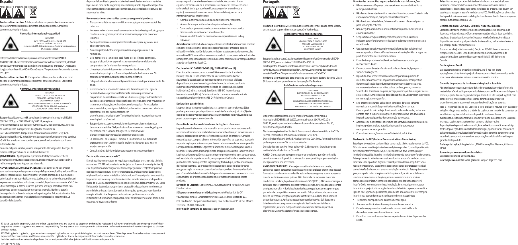 Español Antes de usar el producto, lea el manual.   Producto láser de clase 2: Este producto láser puede clasificarse como de clase 2 durante todos los procedimientos de funcionamiento. Consulte la documentación del producto. Normativa internacional y seguridad   Este producto láser de clase 2 cumple con la normativa internacional 21 CFR 1040.10 y 1040.11, excepto en lo relacionado con el aviso de láser número 50, del 24 de junio de 2007. Potencia de salida máxima &lt; 5 megavatios; impulsos, &lt; 1 megavatio. Longitud de onda emitida 640 - 660 nanómetros. Temperatura de funcionamiento entre 0°C y 40°C. Producto láser de clase 3R: Este producto láser puede clasificarse como de clase 3R durante todos los procedimientos de funcionamiento. Consulte la documentación del producto. Normativa internacional y seguridad   Este producto láser de clase 3R cumple con la normativa internacional IEC/EN 60825-1 :2007, y con 21 CFR 1040.10 y 1040.11, excepto en lo relacionado con el aviso de láser número 50, del 24 de junio de 2007. Potencia de salida máxima &lt;5 megavatios. Longitud de onda emitida 522 - 542 nanómetros. Temperatura de funcionamiento entre 15° C y 35° C. Divergencia del haz &lt;52 mRad. Niveles de potencia en funcionamiento continuo &lt;5 mW. Las emisiones láser pueden aparecer en funcionamiento continuo o automoduladas. Duración del pulso variable, cuando sea aplicable &lt;0,25 segundos. Energías de pulso variable por debajo de los límites de la clase 3R. ¡ADVERTENCIA! Ajuste y utilice el presentador tal y como se describe en el manual del producto; en caso contrario, puede producirse una exposición a radiaciones peligrosas. Haga un uso adecuado. ADVERTENCIAS SOBRE LAS BATERÍAS: Si las baterías no se cambian adecuadamente puede suponer un riesgo de fuga o de explosión y lesiones físicas. Las baterías recargables pueden suponer un riesgo de incendio o quemaduras químicas si no se tratan debidamente. Las baterías no deben desensamblarse ni exponerse a materiales conductores, humedad, líquidos o calor superior a 54° C. No utilice ni recargue la batería si parece que tiene una fuga, pérdida de color, está deformada o presenta cualquier otro tipo de anomalía. No deje la batería descargada o sin utilizar durante periodos prolongados. Evite cortocircuitos. Este dispositivo podría contener una batería interna recargable no sustituible. La duración de las baterías depende del uso. Deshágase de las baterías inservibles teniendo en cuenta las leyes locales. Si no existe ninguna ley o normativa aplicable, deposite el dispositivo en un contenedor para dispositivos electrónicos. Mantenga las baterías fuera del alcance de los niños. Recomendaciones de uso: Uso correcto y seguro del producto • El producto no debe abrirse ni modificarse, excepto para retirar o sustituir las baterías. • No desensamble ni intente realizar un mantenimiento de este producto, ya que conlleva un riesgo de exposición a radiaciones que podría provocar lesiones. • No dirija el haz láser o infrarrojo directamente a los ojos de alguien ni a un objeto reflectante. • No sumerja el producto en ningún líquido ni lo exponga al calor o la humedad. • Si la  temperatura  ambiente  está  fuera  de  los  límites  permitidos, apague el dispositivo y espere hasta que se den las condiciones de temperatura de funcionamiento requeridas. • Use este producto únicamente con fuentes de alimentación suministradas por Logitech. No modifique la fuente de alimentación. No cargue el producto durante una tormenta eléctrica. • Este producto no es de uso infantil y no está recomendado para menores de 14 años. • Si el producto no funciona adecuadamente, llame al soporte de Logitech. • Deberá devolver el producto al fabricante para cualquier servicio o reparación. Realizar tareas repetitivas durante largos periodos de tiempo puede ocasionar cansancio y lesiones físicas en nervios, tendones y músculos en las manos, muñecas, brazos, hombros, cuello o espalda. Ante cualquier síntoma de dolor, hormigueo, debilidad, inflamación, quemazón, calambre o agarrotamiento, póngase en contacto con un profesional sanitario titulado. También debe leer las recomendaciones en www.logitech.com/comfort. • Este producto es seguro en condiciones de uso normales o inadecuadas dentro de lo previsible. Si el producto no funciona correctamente, póngase en contacto con el soporte de Logitech. Deberá devolver el producto a Logitech para cualquier servicio o reparación. • La  realización  de  cualquier  cambio  o  modificación  no  autorizado expresamente  por  Logitech  podría  anular sus  derechos  para  usar el equipo y su garantía. • Consulte la Guía de inicio rápido para obtener instrucciones de uso. Declaración de normativas FCC Este dispositivo cumple todos los requisitos especificados en el apartado 15 de las normativas FCC. El funcionamiento está sujeto a las dos condiciones siguientes: 1) este dispositivo no debe originar interferencias perjudiciales  y 2) este dispositivo no debe rechazar ninguna interferencia recibida, incluso cuando ésta pudiera originar el funcionamiento indebido del dispositivo. Este equipo ha sido sometido a las pruebas pertinentes y cumple con los límites establecidos para un dispositivo digital de la Clase B, según lo establecido en la sección 15 de la normativa FCC. Estos límites están destinados a proporcionar protección adecuada ante interferencias perjudiciales en instalaciones domésticas. Este equipo genera, usa y puede emitir energía radioeléctrica. Respete las instrucciones pertinentes durante la instalación y utilización del equipo para evitar posibles interferencias de radio. No obstante, no hay garantía de que no vayan a producirse interferencias en una instalación concreta. Si este equipo es el responsable de la presencia de interferencias en la recepción de radio o televisión (lo que puede verificarse apagando y encendiendo el equipo), se aconseja tomar una o varias de las medidas siguientes para intentar eliminar las  interferencias: • Cambie la orientación o la ubicación de la antena receptora. • Aumente la separación entre el equipo y el receptor. • Conecte el equipo a una toma de corriente perteneciente a un circuito diferente al que está conectado el receptor. • Recurra a su distribuidor o a personal técnico especializado en radio y televisión. Advertencia: Si el producto incluye cables de interfaz blindados o si se emplean componentes o accesorios adicionales especificados por un tercero para su utilización con la instalación del producto, deben respetarse en todo momento las normativas FCC. Las modificaciones a este producto no expresamente autorizadas por Logitech, Inc podrían anular su derecho a usar o hacer funcionar este producto de acuerdo con las normativas FCC. Declaración IC: CAN ICES-003 (B) / NMB-003 Clase (B) Este dispositivo cumple con las normas RSS de exención de licencia de Industry Canada. El funcionamiento está sujeto a las dos condiciones siguientes: (1) este dispositivo no debe originar interferencias y (2) este dispositivo no debe rechazar ninguna interferencia, incluso cuando ésta pudiera originar el funcionamiento indebido del  dispositivo. Productos inalámbricos (radiotransmisor): Sección A. RSS-247 (transmisores y transceptores de 2,4 GHz): Este dispositivo de comunicaciones de radio de categoría I cumple con la norma RSS-247 de Industry Canada. Declaración  para México: La operación de este equipo está sujeta a las siguientes dos condiciones: (1) es posible que este equipo o dispositivo no cause interferencia perjudicial y (2) este equipo o dispositivo debe aceptar cualquier interferencia incluyendo la que pueda causar su operación no deseada. Garantía de productos de hardware de Logitech - Resumen Logitech garantiza la ausencia de anomalías en sus productos de hardware en lo referente a los materiales y a la fabricación durante el tiempo especificado en el paquete del producto a partir de la fecha de adquisición del producto. Consulte support.logitech.com para obtener información específica de la garantía acerca de su producto y los procedimientos para llevar a cabo en una reclamación de garantía. La responsabilidad total de Logitech y la única indemnización a la que el usuario tendrá derecho en caso de incumplimiento de la garantía consistirá, a discreción de Logitech, en la reparación o la sustitución por un producto de iguales características, o el reembolso del importe abonado, siempre y cuando el hardware se devuelva al punto de venta, o cualquier otro lugar que Logitech indique, junto con una copia del recibo de compra.  La protección de la garantía es adicional a los derechos otorgados según las leyes de consumidor locales y puede variar dependiendo del país. Consulte toda la información de la garantía para conocer sus derechos como consumidor y las protecciones adicionales otorgadas por la garantía de este producto. Dirección de Logitech: Logitech Inc. 7700 Gateway Blvd. Newark, CA 94560, Estados Unidos Sólo para consumidores en México: Logitech de México S.A. de C.V. vía Antiguo Camino a la Lumbrera s/n Parcelas 51 y 52, Edificio Mezquite 111 Col. San Martin Obispo Cuautitlán Izcali, Edo. De México C.P. 54769 México. Teléfono: 01-800-800-4500. Información completa de garantía: support.logitech.com Português Leia o manual antes de usar o produto    Produto a laser Classe 2: Este produto a laser pode ser designado como Classe 2 durante todos os procedimentos de operação. Ver Produto. Padrões Internacionais e Segurança   Este produto a laser classe 2 está em conformidade com o Padrão Internacional IEC/EN 60825-1 :2007, e com as diretivas 21 CFR 1040.10 e 1040.11, exceto quanto a desvios de acordo com o Aviso sobre Laser No. 50, datado de 24 de junho de 2007 Máxima energia de saída &lt; 1 mWatt. Comprimento de onda emitido entre 640 e 660 nm. Temperatura de funcionamento entre 0° C e 40° C. Produto a laser Classe 3R: Este produto a laser pode ser designado como Classe 3R durante todos os procedimentos de operação. Ver Produto. Padrões Internacionais e Segurança   Este produto a laser classe 3R está em conformidade com o Padrão Internacional IEC/EN 60825-1 :2007, e com as diretivas 21 CFR 1040.10 e 1040.11, exceto quanto a desvios de acordo com o Aviso sobre Laser No. 50, datado de 24 de junho de 2007 Máxima energia de saída &lt; 5 mWatt. Comprimento de onda emitido entre 522 e 542 nm. Temperatura de funcionamento entre 15° C e 35° C. Divergência do feixe &lt; 52 mRad. Níveis de energia CW &lt; 5 mW. As emissões de laser podem aparecer como CW ou automoduladas. Duração de pulso variável (onde aplicável) &lt; 0,25 segundos. Energias do pulso variável abaixo dos limites da Classe 3R. AVISO! O ajuste ou o uso do apresentador de uma forma que não tenha sido descrita no manual do produto pode resultar em exposição perigosa a radiação Use apenas conforme pretendido. AVISO SOBRE BATERIAS!: Caso sejam substituídas de forma incorreta, as baterias podem apresentar risco de vazamento ou explosão e ferimento pessoal. Caso sejam tratadas de forma indevida, as baterias recarregáveis podem apresentar risco de incêndio ou queima química. Não desmonte ou exponha a materiais condutores, umidade, líquido ou calor acima de 54° C (130° F). Não use ou carregue a bateria se houver vazamento ou se estiver descolorada, deformada ou apresentar qualquer anomalia. Não deixe a bateria descarregada ou sem uso por longos períodos de tempo. Não cause curto-circuito. O dispositivo pode conter uma bateria interna recarregável que não é substituível. A vida útil de uma bateria depende do seu uso. Após ultrapassado o seu período de vida útil, descarte a bateria conforme os regulamentos regionais. Se não existirem tais leis ou regulamentos, descarte o dispositivo em uma lixeira destinada a aparelhos eletrônicos. Mantenha a bateria fora do alcance de crianças. Orientações de uso: Uso seguro e devido de suas informações • Não abra nem modifique o produto exceto em caso de substituição ou remoção da bateria. • Não desmonte nem tente realizar manutenção neste produto. Existe risco de exposição à radiação, que pode causar ferimentos. • Não direcione o feixe de laser/infravermelho para os olhos de alguém ou para um objeto refletor. • Não mergulhe o produto em nenhum tipo de líquido nem o exponha a calor ou umidade. • Se o produto for exposto a temperaturas que excedem os limites indicados para o funcionamento, desligue-o até que a temperatura esteja estabilizada. • Use apenas dispositivos de alimentação fornecidos pela Logitech com este produto. Não modifique a fonte de alimentação. Não carregue seu produto durante uma tempestade elétrica. • Este não é um produto infantil e não se destina ao uso por crianças menores de 14 anos. • Caso o produto não esteja funcionando adequadamente, ligue para o suporte da Logitech. • O produto deve ser devolvido ao fabricante para qualquer tipo de manutenção ou conserto. Longos períodos de movimento repetitivo durante a utilização do produto podem provocar lesões musculares, nervosas ou tendinosas nas mãos, pulsos, ombros, pescoço ou costas. Se sentir dor, dormência, fraqueza, inchaço, ardência, cãibra ou rigidez nessas áreas, consulte um profissional de saúde qualificado. Leia também as diretrizes em  www.logitech.com/comfort. • Este produto é seguro se utilizado em condições de funcionamento normais ou em condições previsíveis de utilização incorreta. Caso  o  produto  não  esteja  funcionando  adequadamente,  entre  em contato com o suporte da Logitech. O produto deve ser devolvido à Logitech para qualquer tipo de manutenção ou conserto. • Alterações ou modificações ao produto não aprovadas expressamente pela Logitech podem anular a autoridade do usuário para operar o equipamento e a sua garantia. • Consulte as instruções de uso no Guia de Início Rápido. Declaração da FCC (Federal Communications Commission) Este dispositivo está em conformidade com a seção 15 dos regulamentos da FCC. O funcionamento está sujeito às duas condições seguintes: 1) este dispositivo não deve causar interferência nociva, e 2) este dispositivo deve aceitar qualquer interferência recebida, inclusive  interferência que pode perturbar o funcionamento. Este equipamento foi testado e considerado estar em conformidade com os limites de um dispositivo digital de Classe B, de acordo com o capítulo 15 dos regulamentos da FCC. Esses limites destinam-se a propiciar proteção razoável contra interferências nocivas em uma instalação residencial. Este equipamento gera, usa e pode radiar energia de radiofrequência. E, se não for instalado ou usado de acordo com as instruções, poderá causar interferência nociva a comunicações de rádio. No entanto, não há garantia de que não ocorrerá interferência  em uma determinada instalação. Se este equipamento causar interferência prejudicial à recepção de rádio ou televisão, o que se pode verificar ligando e desligando o equipamento, recomenda-se ao usuário tentar corrigir a interferência adotando um ou mais dos procedimentos seguintes: • Reoriente ou reposicione a antena de recepção. • Aumente a distância entre o equipamento e o receptor. • Conecte o equipamento a uma tomada com um circuito diferente daquele a que o receptor está conectado. • Consulte o revendedor ou um técnico experiente em rádio e TV para obter ajuda. Aviso: No caso em que cabos de interface blindados ou acessórios foram fornecidos com o produto ou componentes ou acessórios adicionais especificados, destinados ao uso com a instalação do produto, eles devem ser usados para assegurar a conformidade com a FCC. Modificações ou alterações deste produto não autorizadas pela Logitech anulam seu direito de usar ou operar este produto de acordo com a FCC. Declaração da IC: CAN ICES-003 (B) / NMB-003 Class (B) Este dispositivo está em conformidade com os padrões RSS de isenção de licença da Industry Canada. O funcionamento está sujeito às duas condições seguintes: 1) este dispositivo pode não causar interferência nociva, e 2) este dispositivo deve aceitar qualquer interferência recebida, inclusive interferência que possa perturbar o funcionamento. Produtos sem fio (radiotransmissão): Seção  A. RSS-247 (transmissores e receptores de 2,4 GHz): Esse dispositivo de comunicação de rádio de categoria I está em conformidade com o padrão RSS-247 da Industry Canada. Declaração no Brasil: Este equipamento opera em caráter secundário, isto é, não tem direito a proteção contra interferência prejudicial mesmo de estações do mesmo tipo e não pode causar interferência a sistemas operando em caráter primário. Garantia do produto de hardware da Logitech – Sumário A Logitech garante que seu produto de hardware estará isento de defeitos de material e de fabricação pelo período de tempo especificado na embalagem do produto, a partir da data original da compra. Consulte o site support.logitech.com para obter informações específicas sobre a garantia do seu produto e procedimentos sobre como agir em caso de reivindicação de  garantia. Toda  a  responsabilidade  da  Logitech  e  seu  exclusivo  recurso  por  quaisquer violações  da garantia  serão, a  critério  da  Logitech,  no sentido  de consertar  ou substituir um equivalente funcional do produto ou de reembolsar o valor pago, desde que o hardware seja devolvido ao local de compra,  ou outro local que a Logitech possa determinar, com uma cópia do recibo. As proteções de garantia são uma adição aos direitos concedidos ao abrigo das leis de proteção do consumidor locais em vigor, e podem variar conforme o país em questão. Consulte toda a informação sobre garantia para conhecer os seus direitos enquanto consumidor e as proteções adicionais fornecidas pela garantia deste produto. Endereço da Logitech: Logitech, Inc., 7700 Gateway Blvd. Newark, California 94560. Somente para consumidores brasileiros: Esta ligação é gratuita - 0800.891.4173 Informações completas sobre garantia: support.logitech.com©  2016 Logitech. Logitech, Logi and other Logitech marks are owned by Logitech and may be registered. All other trademarks are the property of their respective owners. Logitech assumes no responsibility for any errors that may appear in this manual. Information contained herein is subject to change without notice. ©  2016 Logitech. Logitech, Logi et les autres marques Logitech sont la propriété de Logitech et sont susceptibles d’être déposées. Toutes les autres marques sont la propriété exclusive de leurs détenteurs respectifs. Logitech décline toute responsabilité en cas d’erreurs dans ce manuel. Les informations énoncées dans le présent document peuvent faire l’objet de modifications sans avis préalable. 620-007472.002    LUZ A LASER EVITE EXPOR OS OLHOS DIRETAMENTE PRODUTO A LASER CLASSE 3R SAÍDA MÁX. &lt; 5 mW CONSULTE OS DADOS DE EMISSÃO NO MANUAL COMPRIMENTO DE ONDA: 660 - 640 nm CLASSIFICADO COMO EN/IEC 2007 1-60825  LUZ A LASER NÃO OLHE PARA O FEIXE DE LASER PRODUTO LASER CLASSE 2 &lt; 1 mW 655-635 nm CW EN/IEC 2007 1-60825 LUZ LÁSER EVITE EL CONTACTO VISUAL DIRECTO PRODUCTO LÁSER DE CLASE 3R SALIDA MÁXIMA &lt;5 MW CONSULTE EL MANUAL PARA LOS DATOS DE EMISIÓ N LONGITUD DE ONDA: 660 - 640 nanómetros CLASIFICACIÓN EN/IEC 2007 1-60825  LUZ LÁSER EVITE FIJAR LA VISTA EN EL HAZ DE LUZ PRODUCTO LÁSER DE CLASE 2 &lt;1 megavatio 655-635 nanómetros en funcionamiento continuo; EN/IEC 2007 1-60825 