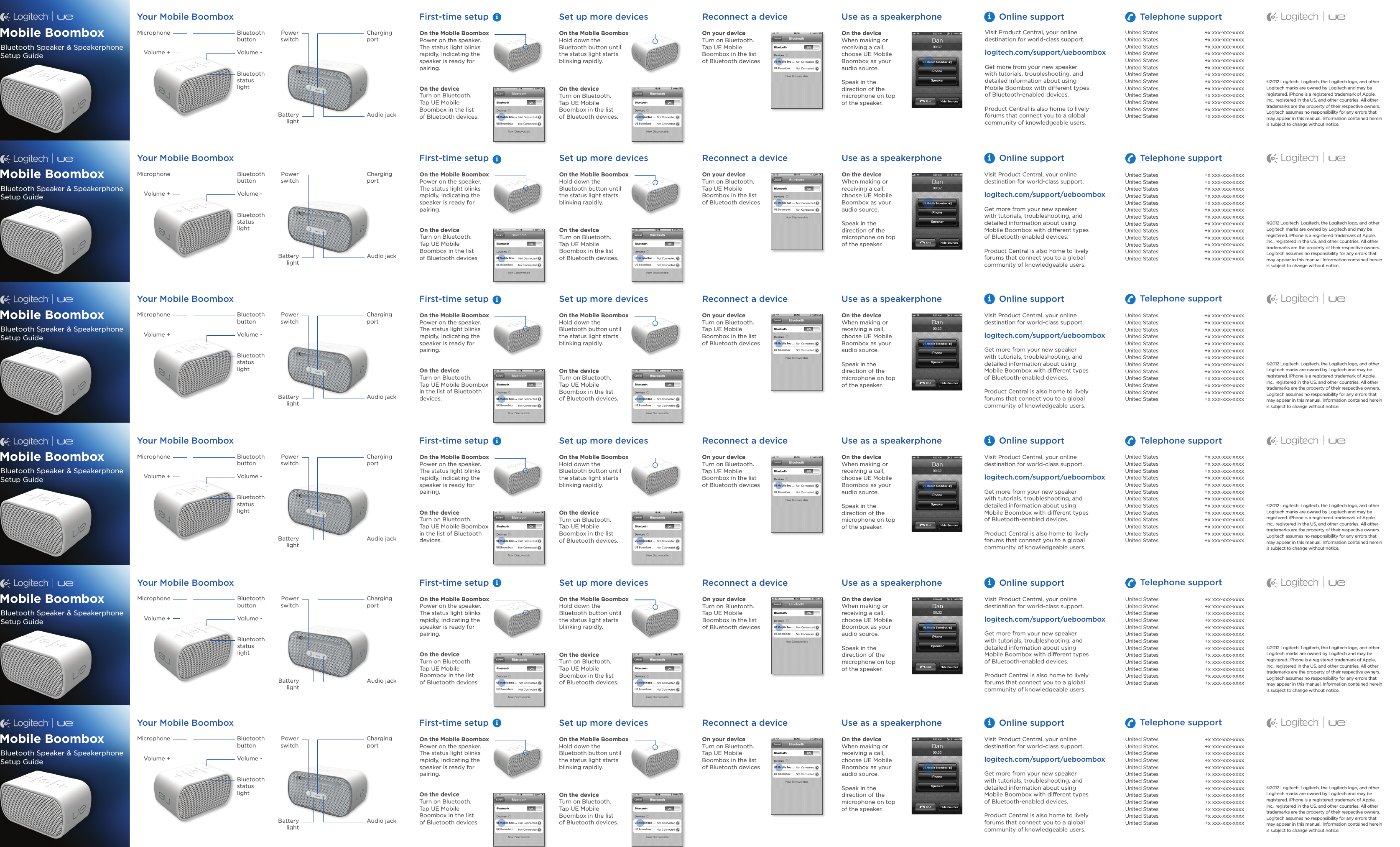 On the Mobile BoomboxPower on the speaker. The status light blinks rapidly, indicating the speaker is ready for pairing.On the deviceTurn on Bluetooth.  Tap UE Mobile  Boombox in the list  of Bluetooth devicesOn the Mobile BoomboxHold down the Bluetooth button until the status light starts blinking rapidly.On the deviceTurn on Bluetooth.  Tap UE Mobile Boombox in the list  of Bluetooth devices. On the deviceWhen making or receiving a call, choose UE Mobile Boombox as your audio source.Speak in the  direction of the microphone on top  of the speaker.On your deviceTurn on Bluetooth. Tap UE Mobile  Boombox in the list  of Bluetooth devicesFirst-time setup Set up more devices Use as a speakerphoneReconnect a deviceYour Mobile BoomboxBluetooth button Charging portAudio jackMicrophone Power switchBattery lightVolume -Volume +Bluetooth status  lightiOnline supportVisit Product Central, your online destination for world-class support.logitech.com/support/ueboomboxGet more from your new speaker  with tutorials, troubleshooting, and detailed information about using  Mobile Boombox with different types  of Bluetooth-enabled devices.Product Central is also home to lively forums that connect you to a global community of knowledgeable users.Telephone supportMobile BoomboxBluetooth Speaker &amp; Speakerphone Setup Guide©2012 Logitech.Logitech, the Logitech logo, and other Logitech marksare owned by Logitech and may be registered.iPhone is a registered trademark of Apple, Inc., registered in the US, and other countries. All other trademarks are the property of their respective owners. Logitech assumes noresponsibilityfor any errors that  may appear in this manual. Information contained herein  is subject to change without notice.On the Mobile BoomboxPower on the speaker. The status light blinks rapidly, indicating the speaker is ready for pairing.On the deviceTurn on Bluetooth.  Tap UE Mobile Boombox in the list of Bluetooth devices.On the Mobile BoomboxHold down the Bluetooth button until the status light starts blinking rapidly.On the deviceTurn on Bluetooth.  Tap UE Mobile Boombox in the list  of Bluetooth devices. On the deviceWhen making or receiving a call, choose UE Mobile Boombox as your audio source.Speak in the  direction of the microphone on top  of the speaker.On your deviceTurn on Bluetooth. Tap UE Mobile  Boombox in the list  of Bluetooth devicesFirst-time setup Set up more devices Use as a speakerphoneReconnect a deviceYour Mobile BoomboxBluetooth button Charging portAudio jackMicrophone Power switchBattery lightVolume -Volume +Bluetooth status  lightiOnline supportVisit Product Central, your online destination for world-class support.logitech.com/support/ueboomboxGet more from your new speaker  with tutorials, troubleshooting, and detailed information about using  Mobile Boombox with different types  of Bluetooth-enabled devices.Product Central is also home to lively forums that connect you to a global community of knowledgeable users.Telephone supportMobile BoomboxBluetooth Speaker &amp; Speakerphone Setup Guide©2012 Logitech.Logitech, the Logitech logo, and other Logitech marksare owned by Logitech and may be registered.iPhone is a registered trademark of Apple, Inc., registered in the US, and other countries. All other trademarks are the property of their respective owners. Logitech assumes noresponsibilityfor any errors that  may appear in this manual. Information contained herein  is subject to change without notice.On the Mobile BoomboxPower on the speaker. The status light blinks rapidly, indicating the speaker is ready for pairing.On the deviceTurn on Bluetooth.  Tap UE Mobile Boombox in the list of Bluetooth devices.On the Mobile BoomboxHold down the Bluetooth button until the status light starts blinking rapidly.On the deviceTurn on Bluetooth.  Tap UE Mobile Boombox in the list  of Bluetooth devices. On the deviceWhen making or receiving a call, choose UE Mobile Boombox as your audio source.Speak in the  direction of the microphone on top  of the speaker.On your deviceTurn on Bluetooth. Tap UE Mobile  Boombox in the list  of Bluetooth devicesFirst-time setup Set up more devices Use as a speakerphoneReconnect a deviceYour Mobile BoomboxBluetooth button Charging portAudio jackMicrophone Power switchBattery lightVolume -Volume +Bluetooth status  lightiOnline supportVisit Product Central, your online destination for world-class support.logitech.com/support/ueboomboxGet more from your new speaker  with tutorials, troubleshooting, and detailed information about using  Mobile Boombox with different types  of Bluetooth-enabled devices.Product Central is also home to lively forums that connect you to a global community of knowledgeable users.Telephone supportMobile BoomboxBluetooth Speaker &amp; Speakerphone Setup Guide©2012 Logitech.Logitech, the Logitech logo, and other Logitech marksare owned by Logitech and may be registered.iPhone is a registered trademark of Apple, Inc., registered in the US, and other countries. All other trademarks are the property of their respective owners. Logitech assumes noresponsibilityfor any errors that  may appear in this manual. Information contained herein  is subject to change without notice.On the Mobile BoomboxPower on the speaker. The status light blinks rapidly, indicating the speaker is ready for pairing.On the deviceTurn on Bluetooth.  Tap UE Mobile  Boombox in the list  of Bluetooth devicesOn the Mobile BoomboxHold down the Bluetooth button until the status light starts blinking rapidly.On the deviceTurn on Bluetooth.  Tap UE Mobile Boombox in the list  of Bluetooth devices. On the deviceWhen making or receiving a call, choose UE Mobile Boombox as your audio source.Speak in the  direction of the microphone on top  of the speaker.On your deviceTurn on Bluetooth. Tap UE Mobile  Boombox in the list  of Bluetooth devicesFirst-time setup Set up more devices Use as a speakerphoneReconnect a deviceYour Mobile BoomboxBluetooth button Charging portAudio jackMicrophone Power switchBattery lightVolume -Volume +Bluetooth status  lightiOnline supportVisit Product Central, your online destination for world-class support.logitech.com/support/ueboomboxGet more from your new speaker  with tutorials, troubleshooting, and detailed information about using  Mobile Boombox with different types  of Bluetooth-enabled devices.Product Central is also home to lively forums that connect you to a global community of knowledgeable users.Telephone supportMobile BoomboxBluetooth Speaker &amp; Speakerphone Setup Guide©2012 Logitech.Logitech, the Logitech logo, and other Logitech marksare owned by Logitech and may be registered.iPhone is a registered trademark of Apple, Inc., registered in the US, and other countries. All other trademarks are the property of their respective owners. Logitech assumes noresponsibilityfor any errors that  may appear in this manual. Information contained herein  is subject to change without notice.On the Mobile BoomboxPower on the speaker. The status light blinks rapidly, indicating the speaker is ready for pairing.On the deviceTurn on Bluetooth.  Tap UE Mobile  Boombox in the list  of Bluetooth devicesOn the Mobile BoomboxHold down the Bluetooth button until the status light starts blinking rapidly.On the deviceTurn on Bluetooth.  Tap UE Mobile Boombox in the list  of Bluetooth devices. On the deviceWhen making or receiving a call, choose UE Mobile Boombox as your audio source.Speak in the  direction of the microphone on top  of the speaker.On your deviceTurn on Bluetooth. Tap UE Mobile  Boombox in the list  of Bluetooth devicesFirst-time setup Set up more devices Use as a speakerphoneReconnect a deviceYour Mobile BoomboxBluetooth button Charging portAudio jackMicrophone Power switchBattery lightVolume -Volume +Bluetooth status  lightiOnline supportVisit Product Central, your online destination for world-class support.logitech.com/support/ueboomboxGet more from your new speaker  with tutorials, troubleshooting, and detailed information about using  Mobile Boombox with different types  of Bluetooth-enabled devices.Product Central is also home to lively forums that connect you to a global community of knowledgeable users.Telephone supportMobile BoomboxBluetooth Speaker &amp; Speakerphone Setup Guide©2012 Logitech.Logitech, the Logitech logo, and other Logitech marksare owned by Logitech and may be registered.iPhone is a registered trademark of Apple, Inc., registered in the US, and other countries. All other trademarks are the property of their respective owners. Logitech assumes noresponsibilityfor any errors that  may appear in this manual. Information contained herein  is subject to change without notice.United StatesUnited StatesUnited StatesUnited StatesUnited StatesUnited StatesUnited StatesUnited StatesUnited StatesUnited StatesUnited StatesUnited States United States+x xxx-xxx-xxxx+x xxx-xxx-xxxx+x xxx-xxx-xxxx+x xxx-xxx-xxxx+x xxx-xxx-xxxx+x xxx-xxx-xxxx+x xxx-xxx-xxxx+x xxx-xxx-xxxx+x xxx-xxx-xxxx+x xxx-xxx-xxxx+x xxx-xxx-xxxx+x xxx-xxx-xxxx+x xxx-xxx-xxxxUnited StatesUnited StatesUnited StatesUnited StatesUnited StatesUnited StatesUnited StatesUnited StatesUnited StatesUnited StatesUnited StatesUnited States United States+x xxx-xxx-xxxx+x xxx-xxx-xxxx+x xxx-xxx-xxxx+x xxx-xxx-xxxx+x xxx-xxx-xxxx+x xxx-xxx-xxxx+x xxx-xxx-xxxx+x xxx-xxx-xxxx+x xxx-xxx-xxxx+x xxx-xxx-xxxx+x xxx-xxx-xxxx+x xxx-xxx-xxxx+x xxx-xxx-xxxxUnited StatesUnited StatesUnited StatesUnited StatesUnited StatesUnited StatesUnited StatesUnited StatesUnited StatesUnited StatesUnited StatesUnited States United States+x xxx-xxx-xxxx+x xxx-xxx-xxxx+x xxx-xxx-xxxx+x xxx-xxx-xxxx+x xxx-xxx-xxxx+x xxx-xxx-xxxx+x xxx-xxx-xxxx+x xxx-xxx-xxxx+x xxx-xxx-xxxx+x xxx-xxx-xxxx+x xxx-xxx-xxxx+x xxx-xxx-xxxx+x xxx-xxx-xxxxUnited StatesUnited StatesUnited StatesUnited StatesUnited StatesUnited StatesUnited StatesUnited StatesUnited StatesUnited StatesUnited StatesUnited States United States+x xxx-xxx-xxxx+x xxx-xxx-xxxx+x xxx-xxx-xxxx+x xxx-xxx-xxxx+x xxx-xxx-xxxx+x xxx-xxx-xxxx+x xxx-xxx-xxxx+x xxx-xxx-xxxx+x xxx-xxx-xxxx+x xxx-xxx-xxxx+x xxx-xxx-xxxx+x xxx-xxx-xxxx+x xxx-xxx-xxxxUnited StatesUnited StatesUnited StatesUnited StatesUnited StatesUnited StatesUnited StatesUnited StatesUnited StatesUnited StatesUnited StatesUnited States United States+x xxx-xxx-xxxx+x xxx-xxx-xxxx+x xxx-xxx-xxxx+x xxx-xxx-xxxx+x xxx-xxx-xxxx+x xxx-xxx-xxxx+x xxx-xxx-xxxx+x xxx-xxx-xxxx+x xxx-xxx-xxxx+x xxx-xxx-xxxx+x xxx-xxx-xxxx+x xxx-xxx-xxxx+x xxx-xxx-xxxxiiiiiiOn the Mobile BoomboxPower on the speaker. The status light blinks rapidly, indicating the speaker is ready for pairing.On the deviceTurn on Bluetooth.  Tap UE Mobile  Boombox in the list  of Bluetooth devices.On the Mobile BoomboxHold down the Bluetooth button until the status light starts blinking rapidly.On the deviceTurn on Bluetooth.  Tap UE Mobile Boombox in the list  of Bluetooth devices. On the deviceWhen making or receiving a call, choose UE Mobile Boombox as your audio source.Speak in the  direction of the microphone on top  of the speaker.On your deviceTurn on Bluetooth. Tap UE Mobile  Boombox in the list  of Bluetooth devicesFirst-time setup Set up more devices Use as a speakerphoneReconnect a deviceYour Mobile BoomboxBluetooth button Charging portAudio jackMicrophone Power switchBattery lightVolume -Volume +Bluetooth status  lightiUnited StatesUnited StatesUnited StatesUnited StatesUnited StatesUnited StatesUnited StatesUnited StatesUnited StatesUnited StatesUnited StatesUnited States United StatesOnline supportVisit Product Central, your online destination for world-class support.logitech.com/support/ueboomboxGet more from your new speaker  with tutorials, troubleshooting, and detailed information about using  Mobile Boombox with different types  of Bluetooth-enabled devices.Product Central is also home to lively forums that connect you to a global community of knowledgeable users.Telephone support+x xxx-xxx-xxxx+x xxx-xxx-xxxx+x xxx-xxx-xxxx+x xxx-xxx-xxxx+x xxx-xxx-xxxx+x xxx-xxx-xxxx+x xxx-xxx-xxxx+x xxx-xxx-xxxx+x xxx-xxx-xxxx+x xxx-xxx-xxxx+x xxx-xxx-xxxx+x xxx-xxx-xxxx+x xxx-xxx-xxxxMobile BoomboxBluetooth Speaker &amp; Speakerphone Setup Guide©2012 Logitech.Logitech, the Logitech logo, and other Logitech marksare owned by Logitech and may be registered.iPhone is a registered trademark of Apple, Inc., registered in the US, and other countries. All other trademarks are the property of their respective owners. Logitech assumes noresponsibilityfor any errors that  may appear in this manual. Information contained herein  is subject to change without notice.