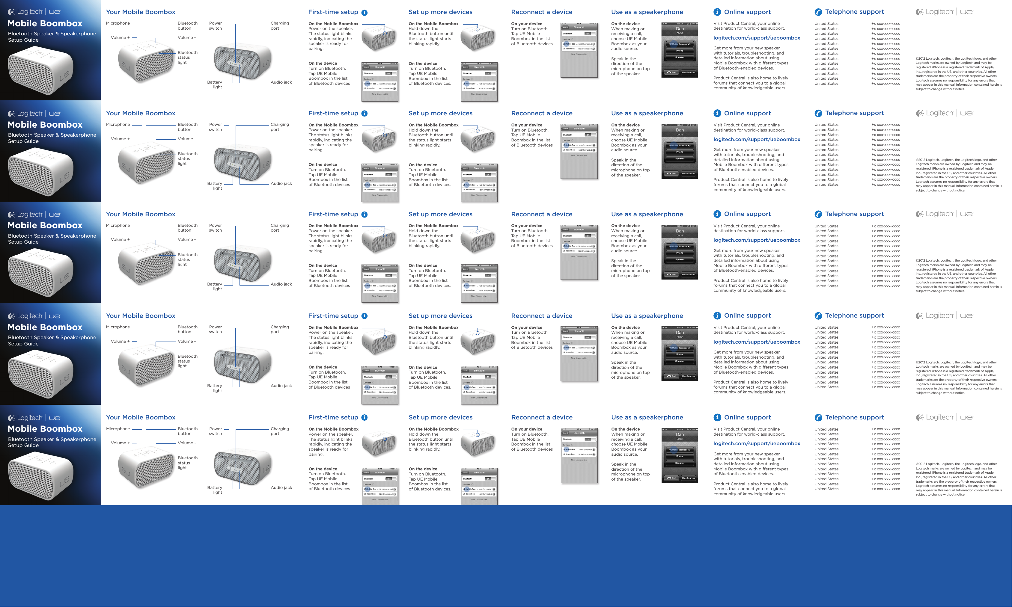 iiOn the Mobile BoomboxPower on the speaker. The status light blinks rapidly, indicating the speaker is ready for pairing.On the deviceTurn on Bluetooth.  Tap UE Mobile  Boombox in the list  of Bluetooth devicesOn the Mobile BoomboxHold down the Bluetooth button until the status light starts blinking rapidly.On the deviceTurn on Bluetooth.  Tap UE Mobile Boombox in the list  of Bluetooth devices. On the deviceWhen making or receiving a call, choose UE Mobile Boombox as your audio source.Speak in the  direction of the microphone on top  of the speaker.On your deviceTurn on Bluetooth. Tap UE Mobile  Boombox in the list  of Bluetooth devicesFirst-time setup Set up more devices Use as a speakerphoneReconnect a deviceYour Mobile BoomboxBluetooth button Charging portAudio jackMicrophone Power switchBattery lightVolume -Volume +Bluetooth status  lightiOnline supportVisit Product Central, your online destination for world-class support.logitech.com/support/ueboomboxGet more from your new speaker  with tutorials, troubleshooting, and detailed information about using  Mobile Boombox with different types  of Bluetooth-enabled devices.Product Central is also home to lively forums that connect you to a global community of knowledgeable users.Telephone supportMobile BoomboxBluetooth Speaker &amp; Speakerphone Setup Guide©2012 Logitech.Logitech, the Logitech logo, and other Logitech marksare owned by Logitech and may be registered.iPhone is a registered trademark of Apple, Inc., registered in the US, and other countries. All other trademarks are the property of their respective owners. Logitech assumes noresponsibilityfor any errors that may appear in this manual. Information contained herein is subject to change without notice.On the Mobile BoomboxPower on the speaker. The status light blinks rapidly, indicating the speaker is ready for pairing.On the deviceTurn on Bluetooth.  Tap UE Mobile  Boombox in the list  of Bluetooth devicesOn the Mobile BoomboxHold down the Bluetooth button until the status light starts blinking rapidly.On the deviceTurn on Bluetooth.  Tap UE Mobile Boombox in the list  of Bluetooth devices. On the deviceWhen making or receiving a call, choose UE Mobile Boombox as your audio source.Speak in the  direction of the microphone on top  of the speaker.On your deviceTurn on Bluetooth. Tap UE Mobile  Boombox in the list  of Bluetooth devicesFirst-time setup Set up more devices Use as a speakerphoneReconnect a deviceYour Mobile BoomboxBluetooth button Charging portAudio jackMicrophone Power switchBattery lightVolume -Volume +Bluetooth status  lightiOnline supportVisit Product Central, your online destination for world-class support.logitech.com/support/ueboomboxGet more from your new speaker  with tutorials, troubleshooting, and detailed information about using  Mobile Boombox with different types  of Bluetooth-enabled devices.Product Central is also home to lively forums that connect you to a global community of knowledgeable users.Telephone supportMobile BoomboxBluetooth Speaker &amp; Speakerphone Setup Guide©2012 Logitech.Logitech, the Logitech logo, and other Logitech marksare owned by Logitech and may be registered.iPhone is a registered trademark of Apple, Inc., registered in the US, and other countries. All other trademarks are the property of their respective owners. Logitech assumes noresponsibilityfor any errors that may appear in this manual. Information contained herein is subject to change without notice.On the Mobile BoomboxPower on the speaker. The status light blinks rapidly, indicating the speaker is ready for pairing.On the deviceTurn on Bluetooth.  Tap UE Mobile  Boombox in the list  of Bluetooth devicesOn the Mobile BoomboxHold down the Bluetooth button until the status light starts blinking rapidly.On the deviceTurn on Bluetooth.  Tap UE Mobile Boombox in the list  of Bluetooth devices. On the deviceWhen making or receiving a call, choose UE Mobile Boombox as your audio source.Speak in the  direction of the microphone on top  of the speaker.On your deviceTurn on Bluetooth. Tap UE Mobile  Boombox in the list  of Bluetooth devicesFirst-time setup Set up more devices Use as a speakerphoneReconnect a deviceYour Mobile BoomboxBluetooth button Charging portAudio jackMicrophone Power switchBattery lightVolume -Volume +Bluetooth status  lightiOnline supportVisit Product Central, your online destination for world-class support.logitech.com/support/ueboomboxGet more from your new speaker  with tutorials, troubleshooting, and detailed information about using  Mobile Boombox with different types  of Bluetooth-enabled devices.Product Central is also home to lively forums that connect you to a global community of knowledgeable users.Telephone supportMobile BoomboxBluetooth Speaker &amp; Speakerphone Setup Guide©2012 Logitech.Logitech, the Logitech logo, and other Logitech marksare owned by Logitech and may be registered.iPhone is a registered trademark of Apple, Inc., registered in the US, and other countries. All other trademarks are the property of their respective owners. Logitech assumes noresponsibilityfor any errors that may appear in this manual. Information contained herein is subject to change without notice.On the Mobile BoomboxPower on the speaker. The status light blinks rapidly, indicating the speaker is ready for pairing.On the deviceTurn on Bluetooth.  Tap UE Mobile  Boombox in the list  of Bluetooth devicesOn the Mobile BoomboxHold down the Bluetooth button until the status light starts blinking rapidly.On the deviceTurn on Bluetooth.  Tap UE Mobile Boombox in the list  of Bluetooth devices. On the deviceWhen making or receiving a call, choose UE Mobile Boombox as your audio source.Speak in the  direction of the microphone on top  of the speaker.On your deviceTurn on Bluetooth. Tap UE Mobile  Boombox in the list  of Bluetooth devicesFirst-time setup Set up more devices Use as a speakerphoneReconnect a deviceYour Mobile BoomboxBluetooth button Charging portAudio jackMicrophone Power switchBattery lightVolume -Volume +Bluetooth status  lightiOnline support Telephone supportMobile BoomboxBluetooth Speaker &amp; Speakerphone Setup Guide©2012 Logitech.Logitech, the Logitech logo, and other Logitech marksare owned by Logitech and may be registered.iPhone is a registered trademark of Apple, Inc., registered in the US, and other countries. All other trademarks are the property of their respective owners. Logitech assumes noresponsibilityfor any errors that may appear in this manual. Information contained herein is subject to change without notice.On the Mobile BoomboxPower on the speaker. The status light blinks rapidly, indicating the speaker is ready for pairing.On the deviceTurn on Bluetooth.  Tap UE Mobile  Boombox in the list  of Bluetooth devicesOn the Mobile BoomboxHold down the Bluetooth button until the status light starts blinking rapidly.On the deviceTurn on Bluetooth.  Tap UE Mobile Boombox in the list  of Bluetooth devices. On the deviceWhen making or receiving a call, choose UE Mobile Boombox as your audio source.Speak in the  direction of the microphone on top  of the speaker.On your deviceTurn on Bluetooth. Tap UE Mobile  Boombox in the list  of Bluetooth devicesFirst-time setup Set up more devices Use as a speakerphoneReconnect a deviceYour Mobile BoomboxBluetooth button Charging portAudio jackMicrophone Power switchBattery lightVolume -Volume +Bluetooth status  lightiOnline support Telephone supportMobile BoomboxBluetooth Speaker &amp; Speakerphone Setup Guide©2012 Logitech.Logitech, the Logitech logo, and other Logitech marksare owned by Logitech and may be registered.iPhone is a registered trademark of Apple, Inc., registered in the US, and other countries. All other trademarks are the property of their respective owners. Logitech assumes noresponsibilityfor any errors that may appear in this manual. Information contained herein is subject to change without notice.United StatesUnited StatesUnited StatesUnited StatesUnited StatesUnited StatesUnited StatesUnited StatesUnited StatesUnited StatesUnited StatesUnited States United States+x xxx-xxx-xxxx+x xxx-xxx-xxxx+x xxx-xxx-xxxx+x xxx-xxx-xxxx+x xxx-xxx-xxxx+x xxx-xxx-xxxx+x xxx-xxx-xxxx+x xxx-xxx-xxxx+x xxx-xxx-xxxx+x xxx-xxx-xxxx+x xxx-xxx-xxxx+x xxx-xxx-xxxx+x xxx-xxx-xxxxUnited StatesUnited StatesUnited StatesUnited StatesUnited StatesUnited StatesUnited StatesUnited StatesUnited StatesUnited StatesUnited StatesUnited States United States+x xxx-xxx-xxxx+x xxx-xxx-xxxx+x xxx-xxx-xxxx+x xxx-xxx-xxxx+x xxx-xxx-xxxx+x xxx-xxx-xxxx+x xxx-xxx-xxxx+x xxx-xxx-xxxx+x xxx-xxx-xxxx+x xxx-xxx-xxxx+x xxx-xxx-xxxx+x xxx-xxx-xxxx+x xxx-xxx-xxxxUnited StatesUnited StatesUnited StatesUnited StatesUnited StatesUnited StatesUnited StatesUnited StatesUnited StatesUnited StatesUnited StatesUnited States United States+x xxx-xxx-xxxx+x xxx-xxx-xxxx+x xxx-xxx-xxxx+x xxx-xxx-xxxx+x xxx-xxx-xxxx+x xxx-xxx-xxxx+x xxx-xxx-xxxx+x xxx-xxx-xxxx+x xxx-xxx-xxxx+x xxx-xxx-xxxx+x xxx-xxx-xxxx+x xxx-xxx-xxxx+x xxx-xxx-xxxxUnited StatesUnited StatesUnited StatesUnited StatesUnited StatesUnited StatesUnited StatesUnited StatesUnited StatesUnited StatesUnited StatesUnited States United States+x xxx-xxx-xxxx+x xxx-xxx-xxxx+x xxx-xxx-xxxx+x xxx-xxx-xxxx+x xxx-xxx-xxxx+x xxx-xxx-xxxx+x xxx-xxx-xxxx+x xxx-xxx-xxxx+x xxx-xxx-xxxx+x xxx-xxx-xxxx+x xxx-xxx-xxxx+x xxx-xxx-xxxx+x xxx-xxx-xxxxVisit Product Central, your online destination for world-class support.logitech.com/support/ueboomboxGet more from your new speaker  with tutorials, troubleshooting, and detailed information about using  Mobile Boombox with different types  of Bluetooth-enabled devices.Product Central is also home to lively forums that connect you to a global community of knowledgeable users.United StatesUnited StatesUnited StatesUnited StatesUnited StatesUnited StatesUnited StatesUnited StatesUnited StatesUnited StatesUnited StatesUnited States United States+x xxx-xxx-xxxx+x xxx-xxx-xxxx+x xxx-xxx-xxxx+x xxx-xxx-xxxx+x xxx-xxx-xxxx+x xxx-xxx-xxxx+x xxx-xxx-xxxx+x xxx-xxx-xxxx+x xxx-xxx-xxxx+x xxx-xxx-xxxx+x xxx-xxx-xxxx+x xxx-xxx-xxxx+x xxx-xxx-xxxxVisit Product Central, your online destination for world-class support.logitech.com/support/ueboomboxGet more from your new speaker  with tutorials, troubleshooting, and detailed information about using  Mobile Boombox with different types  of Bluetooth-enabled devices.Product Central is also home to lively forums that connect you to a global community of knowledgeable users.iii