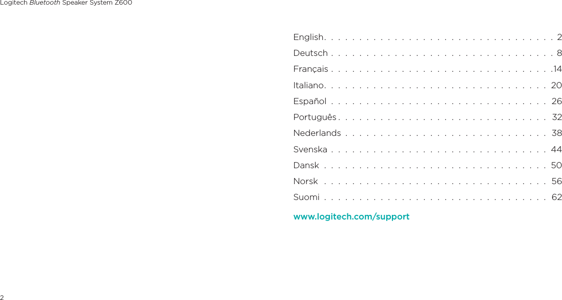 Logitech Bluetooth Speaker System Z6002English.  .  .  .  .  .  .  .  .  .  .  .  .  .  .  .  .  .  .  .  .  .  .  .  .  .  .  .  .  .  .  .  .  2Deutsch  .  .  .  .  .  .  .  .  .  .  .  .  .  .  .  .  .  .  .  .  .  .  .  .  .  .  .  .  .  .  .  .  8Français  .  .  .  .  .  .  .  .  .  .  .  .  .  .  .  .  .  .  .  .  .  .  .  .  .  .  .  .  .  .  .  .14Italiano.  .  .  .  .  .  .  .  .  .  .  .  .  .  .  .  .  .  .  .  .  .  .  .  .  .  .  .  .  .  .  .  20Español  .  .  .  .  .  .  .  .  .  .  .  .  .  .  .  .  .  .  .  .  .  .  .  .  .  .  .  .  .  .  .  26Português .  .  .  .  .  .  .  .  .  .  .  .  .  .  .  .  .  .  .  .  .  .  .  .  .  .  .  .  .  .   32Nederlands  .  .  .  .  .  .  .  .  .  .  .  .  .  .  .  .  .  .  .  .  .  .  .  .  .  .  .  .  .  38Svenska  .  .  .  .  .  .  .  .  .  .  .  .  .  .  .  .  .  .  .  .  .  .  .  .  .  .  .  .  .  .  .  44Dansk  .  .  .  .  .  .  .  .  .  .  .  .  .  .  .  .  .  .  .  .  .  .  .  .  .  .  .  .  .  .  .  .  50Norsk   .  .  .  .  .  .  .  .  .  .  .  .  .  .  .  .  .  .  .  .  .  .  .  .  .  .  .  .  .  .  .  .  56Suomi  .  .  .  .  .  .  .  .  .  .  .  .  .  .  .  .  .  .  .  .  .  .  .  .  .  .  .  .  .  .  .  .  62www.logitech.com/support