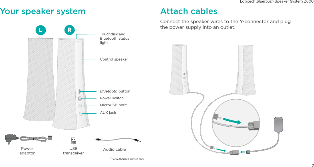 Logitech Bluetooth Speaker System Z6003English.  .  .  .  .  .  .  .  .  .  .  .  .  .  .  .  .  .  .  .  .  .  .  .  .  .  .  .  .  .  .  .  .  2Deutsch  .  .  .  .  .  .  .  .  .  .  .  .  .  .  .  .  .  .  .  .  .  .  .  .  .  .  .  .  .  .  .  .  8Français  .  .  .  .  .  .  .  .  .  .  .  .  .  .  .  .  .  .  .  .  .  .  .  .  .  .  .  .  .  .  .  .14Italiano.  .  .  .  .  .  .  .  .  .  .  .  .  .  .  .  .  .  .  .  .  .  .  .  .  .  .  .  .  .  .  .  20Español  .  .  .  .  .  .  .  .  .  .  .  .  .  .  .  .  .  .  .  .  .  .  .  .  .  .  .  .  .  .  .  26Português .  .  .  .  .  .  .  .  .  .  .  .  .  .  .  .  .  .  .  .  .  .  .  .  .  .  .  .  .  .   32Nederlands  .  .  .  .  .  .  .  .  .  .  .  .  .  .  .  .  .  .  .  .  .  .  .  .  .  .  .  .  .  38Svenska  .  .  .  .  .  .  .  .  .  .  .  .  .  .  .  .  .  .  .  .  .  .  .  .  .  .  .  .  .  .  .  44Dansk  .  .  .  .  .  .  .  .  .  .  .  .  .  .  .  .  .  .  .  .  .  .  .  .  .  .  .  .  .  .  .  .  50Norsk   .  .  .  .  .  .  .  .  .  .  .  .  .  .  .  .  .  .  .  .  .  .  .  .  .  .  .  .  .  .  .  .  56Suomi  .  .  .  .  .  .  .  .  .  .  .  .  .  .  .  .  .  .  .  .  .  .  .  .  .  .  .  .  .  .  .  .  62Bluetooth   button Control speakerTouchdisk and Bluetooth status lightAUX jackMIcroUSB port*Power switchYour speaker systemUSBtransceiverAudio cablePower adaptorConnect the speaker wires to the Y-connector and plug the power supply into an outlet. Attach cablesLR*For authorized service only