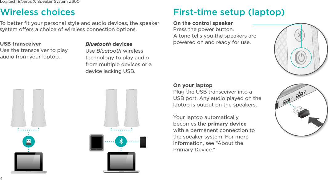 Logitech Bluetooth Speaker System Z6004To better fit your personal style and audio devices, the speaker system offers a choice of wireless connection options.On the control speakerPress the power button. A tone tells you the speakers are powered on and ready for use.On your laptopPlug the USB transceiver into a USB port. Any audio played on the laptop is output on the speakers.Your laptop automatically becomes the primary device with a permanent connection to the speaker system. For more information, see “About the  Primary Device.”Wireless choices First-time setup (laptop)USB transceiver Use the transceiver to play audio from your laptop. Bluetooth devices Use Bluetooth wireless technology to play audio from multiple devices or a device lacking USB.