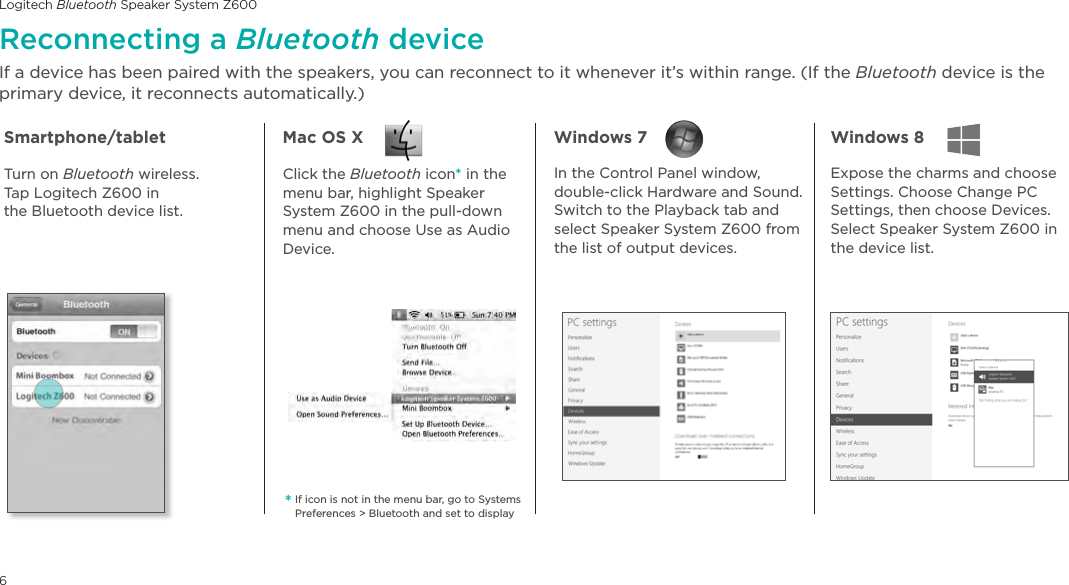 Logitech Bluetooth Speaker System Z6006Reconnecting a Bluetooth deviceIf a device has been paired with the speakers, you can reconnect to it whenever it’s within range. (If the Bluetooth device is the primary device, it reconnects automatically.)*If icon is not in the menu bar, go to Systems Preferences &gt; Bluetooth and set to displaySmartphone/tablet Mac OS X Windows 7  Windows 8 Turn on Bluetooth wireless.  Tap Logitech Z600 in  the Bluetooth device list.Click the Bluetooth icon* in the menu bar, highlight Speaker System Z600 in the pull-down menu and choose Use as Audio Device.In the Control Panel window, double-click Hardware and Sound. Switch to the Playback tab and select Speaker System Z600 from the list of output devices. Expose the charms and choose Settings. Choose Change PC Settings, then choose Devices. Select Speaker System Z600 in the device list.