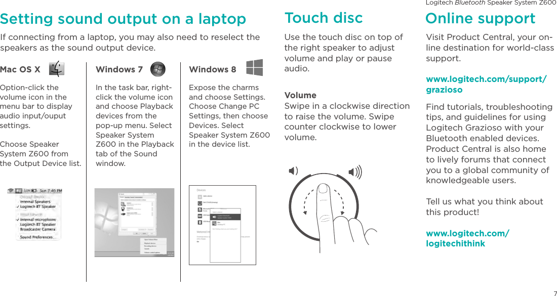 Logitech Bluetooth Speaker System Z6007Setting sound output on a laptopIf connecting from a laptop, you may also need to reselect the speakers as the sound output device.Online supportVisit Product Central, your on-line destination for world-class support.www.logitech.com/support/graziosoFind tutorials, troubleshooting tips, and guidelines for using Logitech Grazioso with your Bluetooth enabled devices. Product Central is also home to lively forums that connect you to a global community of knowledgeable users.Tell us what you think about this product!www.logitech.com/ logitechithinkMac OS X Windows 7  Windows 8 Option-click the volume icon in the menu bar to display audio input/ouput settings.Choose Speaker System Z600 from the Output Device list.In the task bar, right-click the volume icon and choose Playback devices from the pop-up menu. Select Speaker System Z600 in the Playback tab of the Sound window.Expose the charms and choose Settings. Choose Change PC Settings, then choose Devices. Select Speaker System Z600 in the device list.Touch discUse the touch disc on top of the right speaker to adjust volume and play or pause audio.VolumeSwipe in a clockwise direction to raise the volume. Swipe counter clockwise to lower volume. 