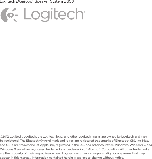 Logitech Bluetooth Speaker System Z6008©2012 Logitech.Logitech, the Logitech logo, and other Logitech marksare owned by Logitech and may be registered.The Bluetooth® word mark and logos are registered trademarks of Bluetooth SIG, Inc. Mac, and OS X are trademarks of Apple Inc., registered in the U.S. and other countries. Windows, Windows 7, and Windows 8 are either registered trademarks or trademarks of Microsoft Corporation. All other trademarks are the property of their respective owners. Logitech assumes noresponsibilityfor any errors that may appear in this manual. Information contained herein is subject to change without notice.