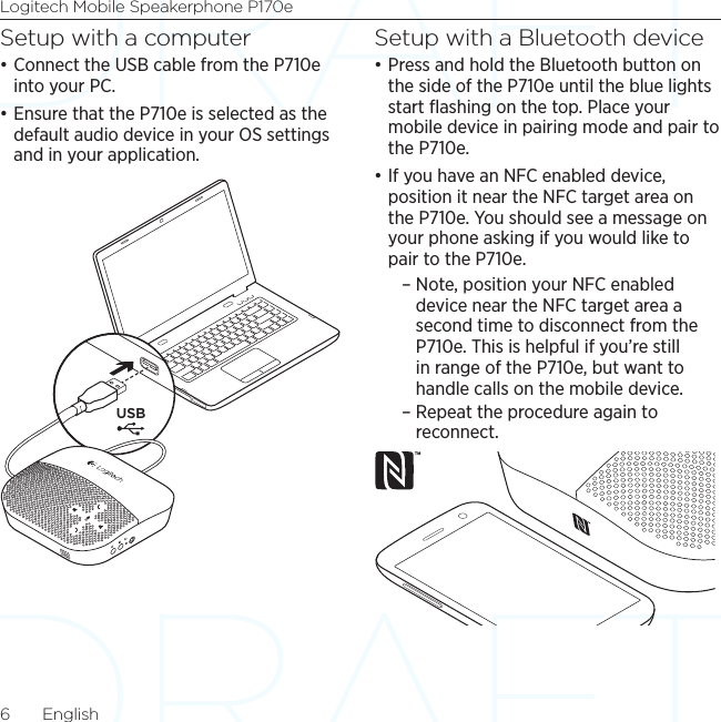 Logitech Mobile Speakerphone P170e6  EnglishSetup with a computer•Connect the USB cable from the P710e into your PC.•Ensure that the P710e is selected as the default audio device in your OS settings and in your application.Setup with a Bluetooth device•Press and hold the Bluetooth button on the side of the P710e until the blue lights start ﬂashing on the top. Place your mobile device in pairing mode and pair to the P710e.•If you have an NFC enabled device, position it near the NFC target area on the P710e. You should see a message on your phone asking if you would like to pair to the P710e. – Note, position your NFC enabled device near the NFC target area a second time to disconnect from the P710e. This is helpful if you’re still in range of the P710e, but want to handle calls on the mobile device.  – Repeat the procedure again to reconnect.USB