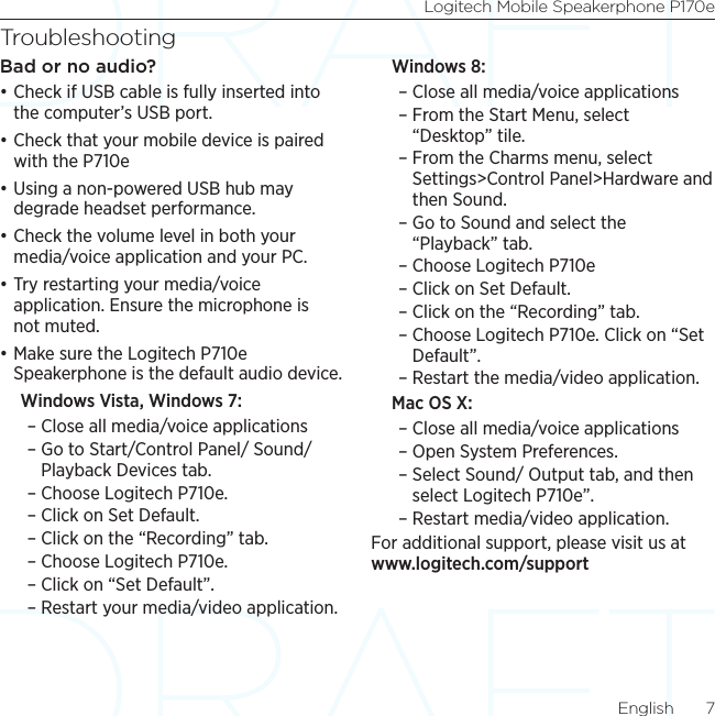 Logitech Mobile Speakerphone P170eEnglish  7TroubleshootingBad or no audio?•Check if USB cable is fully inserted into the computer’s USB port.•Check that your mobile device is paired with the P710e•Using a non-powered USB hub may degrade headset performance. •Check the volume level in both your media/voice application and your PC. •Try restarting your media/voice application. Ensure the microphone is not muted.•Make sure the Logitech P710e Speakerphone is the default audio device.Windows Vista, Windows 7:  – Close all media/voice applications – Go to Start/Control Panel/ Sound/Playback Devices tab.  – Choose Logitech P710e. – Click on Set Default.  – Click on the “Recording” tab. – Choose Logitech P710e. – Click on “Set Default”. – Restart your media/video application. Windows 8: – Close all media/voice applications  – From the Start Menu, select “Desktop” tile.  – From the Charms menu, select Settings&gt;Control Panel&gt;Hardware and then Sound. – Go to Sound and select the “Playback” tab.  – Choose Logitech P710e – Click on Set Default.  – Click on the “Recording” tab.  – Choose Logitech P710e. Click on “Set Default”.  – Restart the media/video application. Mac OS X:  – Close all media/voice applications  – Open System Preferences.  – Select Sound/ Output tab, and then select Logitech P710e”.  – Restart media/video application. For additional support, please visit us at www.logitech.com/support