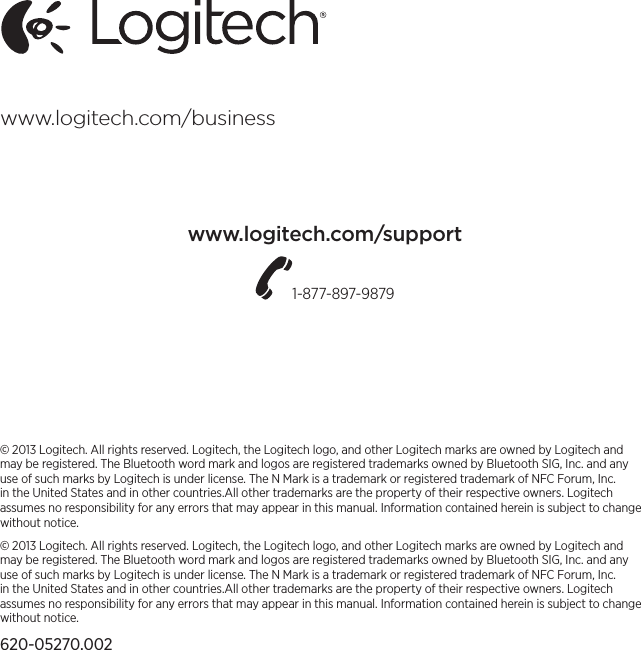 © 2013 Logitech. All rights reserved. Logitech, the Logitech logo, and other Logitech marks are owned by Logitech and may be registered. The Bluetooth word mark and logos are registered trademarks owned by Bluetooth SIG, Inc. and any use of such marks by Logitech is under license. The N Mark is a trademark or registered trademark of NFC Forum, Inc. in the United States and in other countries.All other trademarks are the property of their respective owners. Logitech assumes no responsibility for any errors that may appear in this manual. Information contained herein is subject to change without notice.© 2013 Logitech. All rights reserved. Logitech, the Logitech logo, and other Logitech marks are owned by Logitech and may be registered. The Bluetooth word mark and logos are registered trademarks owned by Bluetooth SIG, Inc. and any use of such marks by Logitech is under license. The N Mark is a trademark or registered trademark of NFC Forum, Inc. in the United States and in other countries.All other trademarks are the property of their respective owners. Logitech assumes no responsibility for any errors that may appear in this manual. Information contained herein is subject to change without notice.620-05270.002www.logitech.com/businesswww.logitech.com/support1-877-897-9879