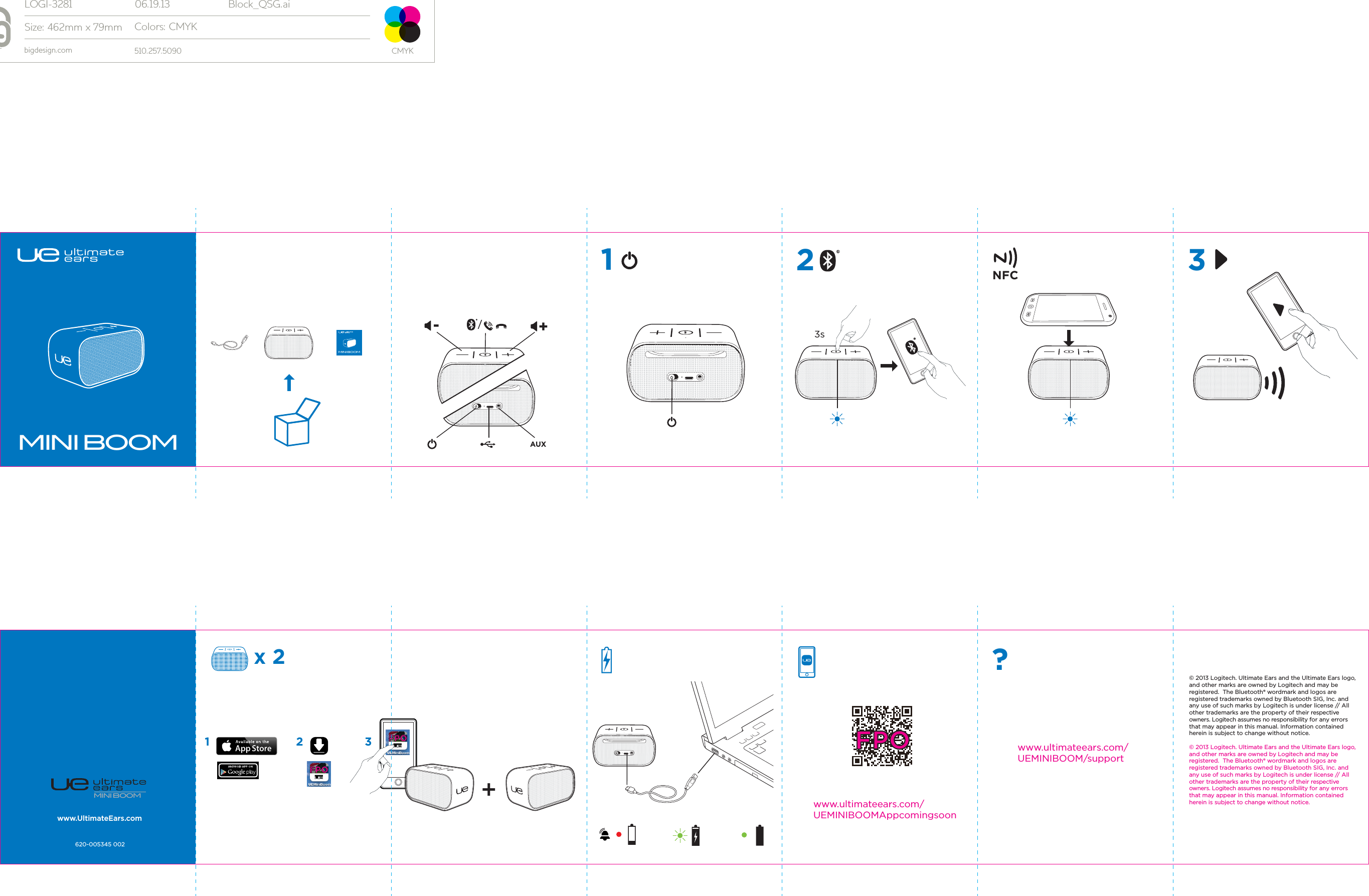 MINI BOOMFPO+MINI BOOMAUXMINI BOOM3sx 2NFC?www.ultimateears.com/UEMINIBOOM/supportwww.UltimateEars.com620-005345 002© 2013 Logitech. Ultimate Ears and the Ultimate Ears logo, and other marks are owned by Logitech and may be registered.  The Bluetooth® wordmark and logos are registered trademarks owned by Bluetooth SIG, Inc. and any use of such marks by Logitech is under license // All other trademarks are the property of their respective owners. Logitech assumes no responsibility for any errors that may appear in this manual. Information contained herein is subject to change without notice.© 2013 Logitech. Ultimate Ears and the Ultimate Ears logo, and other marks are owned by Logitech and may be registered.  The Bluetooth® wordmark and logos are registered trademarks owned by Bluetooth SIG, Inc. and any use of such marks by Logitech is under license // All other trademarks are the property of their respective owners. Logitech assumes no responsibility for any errors that may appear in this manual. Information contained herein is subject to change without notice.12-+3www.ultimateears.com/UEMINIBOOMAppcomingsoonFPO1 2 3FPO/LOGI-3281 06.19.13 Block_QSG.aiSize: 462mm x 79mmbigdesign.com 510.257.5090Colors: CMYKCMYK