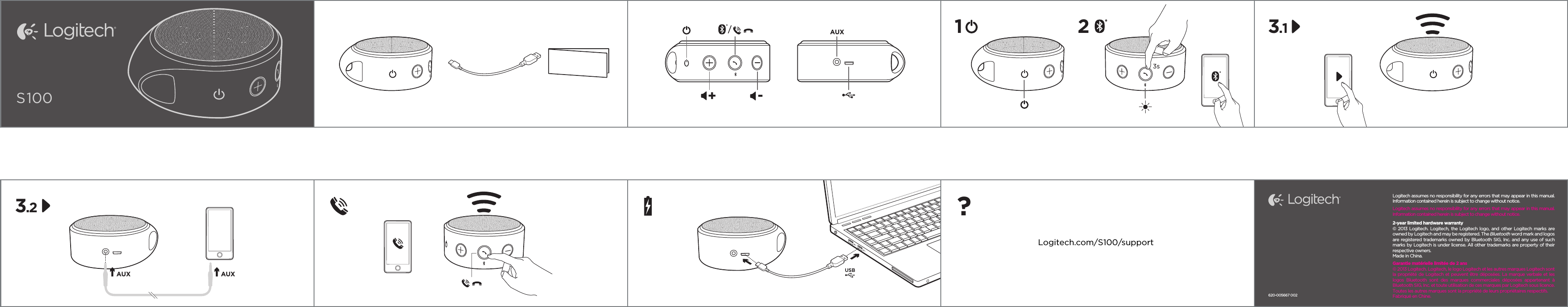 S100AUX-+/3s1 2AUX AUX3.1USB?Logitech.com/S100/supportLogitech assumes no responsibility for any errors that may appear in this manual. Information contained herein is subject to change without notice.Logitech assumes no responsibility for any errors that may appear in this manual. Information contained herein is subject to change without notice.2-year limited hardware warranty© 2013 Logitech. Logitech, the Logitech logo, and other Logitech marks are owned by Logitech and may be registered. The Bluetooth word mark and logos are registered trademarks owned by Bluetooth SIG, Inc. and any use of such marks by Logitech is under license. All other trademarks are property of their respective owners. Made in China.Garantie matérielle limitée de 2 ans© 2013 Logitech. Logitech, le logo Logitech et les autres marques Logitech sont la propriété de Logitech et peuvent être déposées. La marque verbale et les logos  Bluetooth  sont  des  marques  commerciales  déposées  appartenant  à Bluetooth SIG, Inc. et toute utilisation de ces marques par Logitech sous licence. Toutes les autres marques sont la propriété de leurs propriétaires respectifs. Fabriqué en Chine.3.2620-005667 002