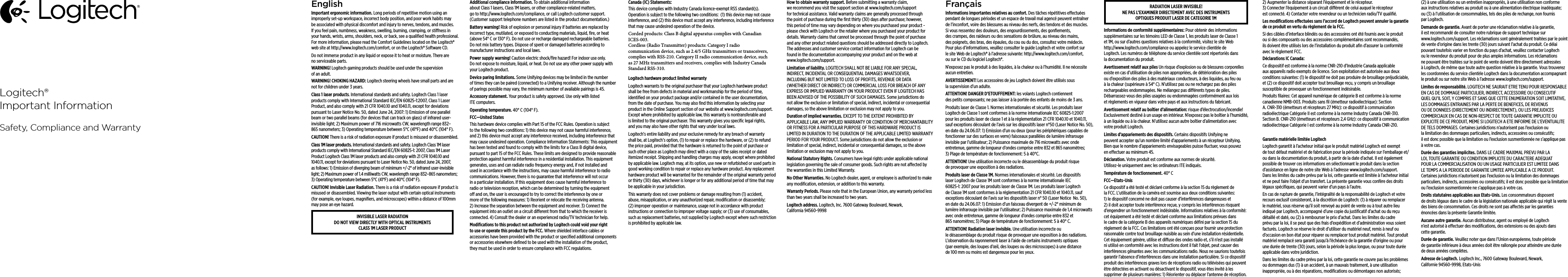 EnglishImportant ergonomic information. Long periods of repetitive motion using an improperly set-up workspace, incorrect body position, and poor work habits may be associated with physical discomfort and injury to nerves, tendons, and muscles. If you feel pain, numbness, weakness, swelling, burning, cramping, or stiness in your hands, wrists, arms, shoulders, neck, or back, see a qualiﬁed health professional. For more information, please read the Comfort Guidelines located on the Logitech® web site at http://www.logitech.com/comfort, or on the Logitech® Software CD.Do not immerse product in any liquid or expose it to heat or moisture. There are no serviceable parts.WARNING! Logitech gaming products should be used under the supervision of an adult. WARNING! CHOKING HAZARD: Logitech steering wheels have small parts and are not for children under 3 years. Class 1 laser products. International standards and safety. Logitech Class 1 laser products comply with International Standard IEC/EN 60825-1:2007, Class 1 Laser Product, and also comply with 21 CFR 1040.10 and 1040.11, except for deviations pursuant to Laser Notice No. 50, dated June 24, 2007: 1) Emission of one parallel beam or two parallel beams (for devices that can track on glass) of infrared user-invisible light; 2) Maximum power of 716 microwatts CW, wavelength range 832–865 nanometers; 3) Operating temperature between 5°C (41°F) and 40°C (104° F).CAUTION! There is a risk of radiation exposure if product is misused or disassembled. Class 1M laser products. International standards and safety. Logitech Class 1M laser products comply with International Standard IEC/EN 60825-1: 2007, Class 1M Laser Product Logitech Class 1M laser products and also comply with 21 CFR 1040.10 and 1040.11, except for deviations pursuant to Laser Notice No. 50, dated June 24, 2007, as follows: 1) Emission of diverging beam of minimum +/-2° of infrared user-invisible light; 2) Maximum power of 1.4 milliwatts CW, wavelength range 832–865 nanometers;  3) Operating temperature between 5°C (41°F) and 40°C (104° F).CAUTION! Invisible Laser Radiation. There is a risk of radiation exposure if product is misused or disassembled. Viewing the laser output with certain optical instruments (for example, eye loupes, magniﬁers, and microscopes) within a distance of 100mm may pose an eye hazard. INVISIBLE LASER RADIATION DO NOT VIEW DIRECTLY WITH OPTICAL INSTRUMENTS CLASS 1M LASER PRODUCT Additional compliance information. To obtain additional information about Class 1 lasers, Class 1M lasers, or other compliance-related matters, go to http://www.logitech.com/compliance, or call Logitech customer support. (Customer support telephone numbers are listed in the product documentation.)Battery warning! Risk of explosion or personal injury if batteries are replaced by incorrect type, mutilated, or exposed to conducting materials, liquid, ﬁre, or heat (above 54° C or 130° F). Do not use or recharge damaged rechargeable batteries. Do not mix battery types. Dispose of spent or damaged batteries according to manufacturer instructions and local laws.Power supply warning! Caution electric shock/ﬁre hazard! For indoor use only. Do not expose to moisture, liquid, or heat. Do not use any other power supply with your Logitech product. Device paring limitations. Some Unifying devices may be limited in the number of times they can be paired (connected) to a Unifying receiver. Although the number of parings possible may vary, the minimum number of available pairings is 45.Accessory statement. Your product is safety approved. Use only with listed ITE computers.Operating temperature. 40° C (104° F).FCC—United StatesThis hardware device complies with Part 15 of the FCC Rules. Operation is subject  to the following two conditions: 1) this device may not cause harmful interference, and 2) this device must accept any interference received, including interference  that may cause undesired operation. Compliance Information Statements:  This equipment has been tested and found to comply with the limits for a Class B digital device, pursuant to part 15 of the FCC Rules. These limits are designed to provide reasonable protection against harmful interference in a residential installation. This equipment generates, uses and can radiate radio frequency energy and, if not installed and used in accordance with the instructions, may cause harmful interference to radio communications. However, there is no guarantee that interference will not occur in a particular installation. If this equipment does cause harmful interference to radio or television reception, which can be determined by turning the equipment o and on, the user is encouraged to try to correct the interference by one or more of the following measures: 1) Reorient or relocate the receiving antenna. 2) Increase the separation between the equipment and receiver. 3) Connect the equipment into an outlet on a circuit dierent from that to which the receiver is connected. 4) Consult the dealer or an experienced radio/TV technician for help.Modiﬁcations to this product not authorized by Logitech could void  your right to use or operate this product by the FCC. Where shielded interface cables or accessories have been provided with the product or speciﬁed additional components or accessories elsewhere deﬁned to be used  with the installation of the product, they must be used in order to ensure compliance with FCC regulations.Canada (IC) Statements: This device complies with Industry Canada licence-exempt RSS standard(s). Operation is subject to the following two conditions:  (1) this device may not cause interference, and (2) this device must accept any interference, including interference that may cause undesired operation of the device. Corded products: Class B digital apparatus complies with Canadian ICES-003. Cordless (Radio Transmitter) products: Category I radio communication device, such as 2.4/5 GHz transmitters or transceivers, complies with RSS-210. Category II radio communication device, such as 27 MHz transmitters and receivers, complies with Industry Canada Standard RSS-310. Logitech hardware product limited warrantyLogitech warrants to the original purchaser that your Logitech hardware product shall be free from defects in material and workmanship for the period of time, identiﬁed on your product package and/or contained in the user documentation, from the date of purchase. You may also ﬁnd this information by selecting your product in the Online Support section of our website at www.logitech.com/support. Except where prohibited by applicable law, this warranty is nontransferable and is limited to the original purchaser. This warranty gives you speciﬁc legal rights, and you may also have other rights that vary under local laws. Logitech’s entire liability and your exclusive remedy for any breach of warranty shall be, at Logitech’s option, (1) to repair or replace the hardware, or (2) to refund the price paid, provided that the hardware is returned to the point of purchase or such other place as Logitech may direct with a copy of the sales receipt or dated itemized receipt. Shipping and handling charges may apply, except where prohibited by applicable law. Logitech may, at its option, use new or refurbished or used parts in good working condition to repair or replace any hardware product. Any replacement hardware product will be warranted for the remainder of the original warranty period or thirty (30) days, whichever is longer or for any additional period of time that may be applicable in your jurisdiction.This warranty does not cover problems or damage resulting from (1) accident, abuse, misapplication, or any unauthorized repair, modiﬁcation or disassembly; (2) improper operation or maintenance, usage not in accordance with product instructions or connection to improper voltage supply; or (3) use of consumables, such as replacement batteries, not supplied by Logitech except where such restriction is prohibited by applicable law.How to obtain warranty support. Before submitting a warranty claim, we recommend you visit the support section at www.logitech.com/support for technical assistance. Valid warranty claims are generally processed through the point of purchase during the ﬁrst thirty (30) days after purchase; however, this period of time may vary depending on where you purchased your product - please check with Logitech or the retailer where you purchased your product for details. Warranty claims that cannot be processed through the point of purchase and any other product related questions should be addressed directly to Logitech. The addresses and customer service contact information for Logitech can be found in the documentation accompanying your product and on the web at www.logitech.com/support.Limitation of liability. LOGITECH SHALL NOT BE LIABLE FOR ANY SPECIAL, INDIRECT, INCIDENTAL OR CONSEQUENTIAL DAMAGES WHATSOEVER, INCLUDING BUT NOT LIMITED TO LOSS OF PROFITS, REVENUE OR DATA (WHETHER DIRECT OR INDIRECT) OR COMMERCIAL LOSS FOR BREACH OF ANY EXPRESS OR IMPLIED WARRANTY ON YOUR PRODUCT EVEN IF LOGITECH HAS BEEN ADVISED OF THE POSSIBILITY OF SUCH DAMAGES. Some jurisdictions do not allow the exclusion or limitation of special, indirect, incidental or consequential damages, so the above limitation or exclusion may not apply to you.Duration of implied warranties. EXCEPT TO THE EXTENT PROHIBITED BY APPLICABLE LAW, ANY IMPLIED WARRANTY OR CONDITION OF MERCHANTABILITY OR FITNESS FOR A PARTICULAR PURPOSE OF THIS HARDWARE PRODUCT IS LIMITED IN DURATION TO THE DURATION OF THE APPLICABLE LIMITED WARRANTY PERIOD FOR YOUR PRODUCT. Some jurisdictions do not allow the exclusion or limitation of special, indirect, incidental or consequential damages, so the above limitation or exclusion may not apply to you.National Statutory Rights. Consumers have legal rights under applicable national legislation governing the sale of consumer goods. Such rights are not aected by the warranties in this Limited Warranty.No Other Warranties. No Logitech dealer, agent, or employee is authorized to make any modiﬁcation, extension, or addition to this warranty.Warranty Periods. Please note that in the European Union, any warranty period less than two years shall be increased to two years.Logitech address. Logitech, Inc. 7600 Gateway Boulevard, Newark, California 94560-9998FrançaisInformations importantes relatives au confort. Des tâches répétitives eectuées pendant de longues périodes et un espace de travail mal agencé peuvent entraîner de l’inconfort, voire des blessures au niveau des nerfs, des tendons et des muscles. Si vous ressentez des douleurs, des engourdissements, des gonﬂements, des crampes, des raideurs ou des sensations de brûlure, au niveau des mains, des poignets, des bras, des épaules, du cou ou du dos, consultez votre médecin. Pour plus d’informations, veuillez consulter le guide Logitech et votre confort sur le site Web de Logitech® à l’adresse suivante: http://www.logitech.com/comfort, ou sur le CD du logiciel Logitech®. N’exposez pas le produit à des liquides, à la chaleur ou à l’humidité. Il ne nécessite aucun entretien.AVERTISSEMENT! Les accessoires de jeu Logitech doivent être utilisés sous la supervision d’un adulte.ATTENTION! DANGER D’ETOUFFEMENT: les volants Logitech contiennent des petits composants; ne pas laisser à la portée des enfants de moins de 3 ans.Produits laser de Classe 1. Normes internationales et sécurité. Les produits laser Logitech de Classe 1 sont conformes à la norme internationale IEC 60825-1:2007 pour les produits laser de classe 1 et à la réglementation 21 CFR 1040.10 et 1040.11, sauf exceptions découlant de l’avis sur les dispositifs laser n°50 (Laser Notice No. 50), en date du 24.06.07: 1) Emission d’un ou deux (pour les périphériques capables de fonctionner sur des surfaces en verre) faisceaux parallèles de lumière infrarouge invisible par l’utilisateur; 2) Puissance maximale de 716 microwatts avec onde entretenue, gamme de longueur d’ondes comprise entre 832 et 865 nanomètres; 3) Plage de température de fonctionnement: 5 à 40°C. ATTENTION! Une utilisation incorrecte ou le désassemblage du produit risque de provoquer une exposition à des radiations. Produits laser de Classe 1M. Normes internationales et sécurité. Les dispositifs laser Logitech de Classe 1M sont conformes à la norme internationale IEC 60825-1: 2007 pour les produits laser de Classe 1M. Les produits laser Logitech de Classe 1M sont conformes à la réglementation 21 CFR 1040.10 et 1040.11, sauf exceptions découlant de l’avis sur les dispositifs laser n° 50 (Laser Notice  No. 50), en date du 24.06.07: 1) Emission d’un faisceau divergent de +/-2° minimum de lumière infrarouge invisible par l’utilisateur; 2) Puissance maximale de 1,4 microwatts avec onde entretenue, gamme de longueur d’ondes comprise entre 832 et 865 nanomètres; 3) Plage de température de fonctionnement: 5 à 40° C. ATTENTION! Radiation laser invisible. Une utilisation incorrecte ou le désassemblage du produit risque de provoquer une exposition à des radiations. L’observation du rayonnement laser à l’aide de certains instruments optiques (par exemple, des loupes d’œil, des loupes ou des microscopes) à une distance de 100 mm ou moins est dangereuse pour les yeux. RADIATION LASER INVISIBLE! NE PAS L’EXAMINER DIRECTEMENT AVEC DES INSTRUMENTS OPTIQUES PRODUIT LASER DE CATEGORIE 1MInformations de conformité supplémentaires: Pour obtenir des informations supplémentaires sur les témoins LED de Classe 1, les produits laser de Classe 1 et 1M, ou sur d’autres questions relatives à la conformité, visitez le site Web http://www.logitech.com/compliance ou appelez le service clientèle de Logitech. Les numéros de téléphone du service clientèle sont répertoriés dans la documentation du produit.Avertissement relatif aux piles Un risque d’explosion ou de blessures corporelles existe en cas d’utilisation de piles non appropriées, de détérioration des piles ou d’exposition des piles à des matériaux conducteurs, à des liquides, au feu ou à la chaleur (supérieure à 54° C). N’utilisez pas ou ne rechargez pas des piles rechargeables endommagées. Ne mélangez pas diérents types de piles. Débarrassez-vous des piles usagées ou endommagées conformément aux lois et règlements en vigueur dans votre pays et aux instructions du fabricant.Avertissement relatif au boîtier d’alimentation: risque d’électrocution/incendie! Exclusivement destiné à un usage en intérieur. N’exposez pas le boîtier à l’humidité, à un liquide ou à la chaleur. N’utilisez aucun autre boîtier d’alimentation avec votre produit Logitech. Limites d’appariements des dispositifs. Certains dispositifs Unifying ne peuvent accepter qu’un nombre limité d’appariements à un récepteur Unifying. Bien que le nombre d’appariements envisageables puisse ﬂuctuer, vous pouvez en eectuer au minimum 45.Déclaration. Votre produit est conforme aux normes de sécurité.  Utilisez-le uniquement avec les ordinateurs ITE indiqués.Température de fonctionnement. 40° CFCC—Etats-UnisCe dispositif a été testé et déclaré conforme à la section 15 du règlement de la FCC. L’utilisation de la caméra est soumise aux deux conditions suivantes: 1) le dispositif concerné ne doit pas causer d’interférences dangereuses et 2) il doit accepter toute interférence reçue, y compris les interférences risquant d’engendrer un fonctionnement indésirable. Informations relatives à la conformité: cet équipement a été testé et déclaré conforme aux limitations prévues dans le cadre de la catégorie B des appareils numériques déﬁni par la section 15 du règlement de la FCC. Ces limitations ont été conçues pour fournir une protection raisonnable contre tout brouillage nuisible au sein d’une installation résidentielle. Cet équipement génère, utilise et diuse des ondes radio et, s’il n’est pas installé ni utilisé en conformité avec les instructions dont il fait l’objet, peut causer des interférences gênantes avec les communications radio. Nous ne saurions toutefois garantir l’absence d’interférences dans une installation particulière. Si ce dispositif produit des interférences graves lors de réceptions radio ou télévisées qui peuvent être détectées en activant ou désactivant le dispositif, vous êtes invité à les supprimer de plusieurs manières: 1) Réorienter ou déplacer l’antenne de réception. 2) Augmenter la distance séparant l’équipement et le récepteur. 3) Connecter l’équipement à un circuit diérent de celui auquel le récepteur est connecté. 4) Contacter votre revendeur ou un technicien radio/TV qualiﬁé. Les modiﬁcations eectuées sans l’accord de Logitech peuvent annuler la garantie de ce produit en vertu du règlement de la FCC.Si des câbles d’interface blindés ou des accessoires ont été fournis avec le produit ou si des composants ou des accessoires complémentaires sont recommandés, ils doivent être utilisés lors de l’installation du produit aﬁn d’assurer la conformité avec le règlement FCC.Déclarations IC Canada:  Ce dispositif est conforme à la norme CNR-210 d’Industrie Canada applicable aux appareils radio exempts de licence. Son exploitation est autorisée aux deux conditions suivantes: (1) le dispositif ne doit pas produire de brouillage préjudiciable, et (2) ce dispositif doit accepter tout brouillage reçu, y compris un brouillage susceptible de provoquer un fonctionnement indésirable. Produits ﬁlaires: Cet appareil numérique de catégorie B est conforme à la norme canadienne NMB-003. Produits sans ﬁl (émetteur radioélectrique): Section A. CNR-310 (émetteurs et récepteurs 27 MHz): ce dispositif à communication radioélectrique Catégorie II est conforme à la norme Industry Canada CNR-310. Section B. CNR-210 (émetteurs et récepteurs 2,4 GHz): ce dispositif à communication radioélectrique Catégorie I est conforme à la norme Industry Canada CNR-210.Garantie matérielle limitée LogitechLogitech garantit à l’acheteur initial que le produit matériel Logitech est exempt de tout défaut matériel et de fabrication pour la période indiquée sur l’emballage et/ou dans la documentation du produit, à partir de la date d’achat. Il est également possible de trouver ces informations en sélectionnant le produit dans la section d’assistance en ligne de notre site Web à l’adresse www.logitech.com/support. Dans les limites du cadre prévu par la loi, cette garantie est limitée à l’acheteur initial et ne peut faire l’objet d’un transfert. La présente garantie vous confère des droits légaux spéciﬁques, qui peuvent varier d’un pays à l’autre. En cas de rupture de garantie, l’intégralité de la responsabilité de Logitech et votre recours exclusif consisteront, à la discrétion de Logitech: (1) à réparer ou remplacer le matériel, sous réserve qu’il soit renvoyé au point de vente ou à tout autre lieu indiqué par Logitech, accompagné d’une copie du justiﬁcatif d’achat ou du reçu détaillé et daté, ou (2) à rembourser le prix d’achat. Dans les limites du cadre prévu par la loi, il se peut que des frais d’expédition et d’administration vous soient facturés. Logitech se réserve le droit d’utiliser du matériel neuf, remis à neuf ou d’occasion en bon état pour réparer ou remplacer tout produit matériel. Tout produit matériel remplacé sera garanti jusqu’à l’échéance de la garantie d’origine ou pour une durée de trente (30) jours, selon la période la plus longue, ou pour toute durée applicable dans votre juridiction.Dans les limites du cadre prévu par la loi, cette garantie ne couvre pas les problèmes ou dommages dus (1) à un accident, à un mauvais traitement, à une utilisation inappropriée, ou à des réparations, modiﬁcations ou démontages non autorisés; (2) à une utilisation ou un entretien inappropriés, à une utilisation non conforme aux instructions relatives au produit ou à une alimentation électrique inadéquate; ou (3) à l’utilisation de consommables, tels des piles de rechange, non fournis par Logitech.Demande de garantie. Avant de porter une réclamation relative à la garantie, il est recommandé de consulter notre rubrique de support technique sur www.logitech.com/support. Les réclamations sont généralement traitées par le point de vente d’origine dans les trente (30) jours suivant l’achat du produit. Ce délai pouvant toutefois varier en fonction du pays d’achat, veuillez contacter Logitech ou le revendeur du produit pour de plus amples informations. Les réclamations ne pouvant être traitées sur le point de vente doivent être directement adressées à Logitech, de même que toute autre question relative à la garantie. Vous trouverez les coordonnées du service clientèle Logitech dans la documentation accompagnant le produit ou sur notre site Web à l’adresse www.logitech.com/support.Limites de responsabilité. LOGITECH NE SAURAIT ETRE TENU POUR RESPONSABLE EN CAS DE DOMMAGE PARTICULIER, INDIRECT, ACCESSOIRE OU CONSECUTIF QUEL QU’IL SOIT, Y COMPRIS ET SANS QUE CETTE ENUMERATION SOIT LIMITATIVE, LES DOMMAGES ENTRAINES PAR LA PERTE DE BENEFICES, DE REVENUS OU DE DONNEES (DIRECTEMENT OU INDIRECTEMENT), OU LES PREJUDICES COMMERCIAUX EN CAS DE NON-RESPECT DE TOUTE GARANTIE IMPLICITE OU EXPLICITE DE CE PRODUIT, MEME SI LOGITECH A ETE INFORME DE L’EVENTUALITE DE TELS DOMMAGES. Certaines juridictions n’autorisent pas l’exclusion ou la limitation des dommages particuliers, indirects, accessoires ou consécutifs; il est donc possible que la limitation ou l’exclusion susmentionnée ne s’applique pas à votre cas.Durée des garanties implicites. DANS LE CADRE MAXIMAL PREVU PAR LA LOI, TOUTE GARANTIE OU CONDITION IMPLICITE DU CARACTERE ADEQUAT POUR LA COMMERCIALISATION OU UN USAGE PARTICULIER EST LIMITEE DANS LE TEMPS A LA PERIODE DE GARANTIE LIMITEE APPLICABLE A CE PRODUIT. Certaines juridictions n’autorisent pas l’exclusion ou la limitation des dommages particuliers, indirects, accessoires ou consécutifs; il est donc possible que la limitation ou l’exclusion susmentionnée ne s’applique pas à votre cas.Droits statutaires applicables aux Etats-Unis. Les consommateurs disposent de droits légaux dans le cadre de la législation nationale applicable qui régit la vente des biens de consommation. Ces droits ne sont pas aectés par les garanties énoncées dans la présente Garantie limitée.Aucune autre garantie. Aucun distributeur, agent ou employé de Logitech n’est autorisé à eectuer des modiﬁcations, des extensions ou des ajouts dans cette garantie.Durée de garantie. Veuillez noter que dans l’Union européenne, toute période de garantie inférieure à deux années doit être rallongée pour atteindre une durée de deux années complètes.Adresse de Logitech. Logitech Inc., 7600 Gateway Boulevard, Newark, Californie 94560-9998, Etats-UnisLogitech®Important InformationSafety, Compliance and Warranty