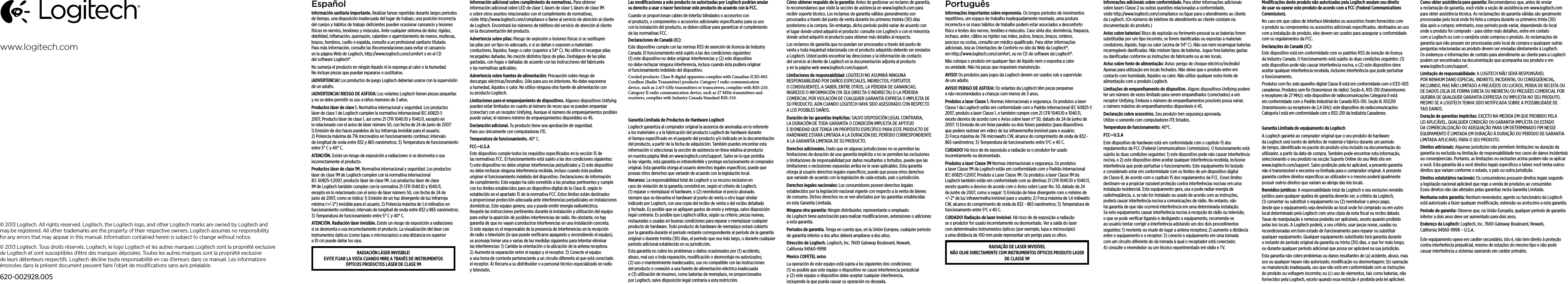 EspañolInformación sanitaria importante. Realizar tareas repetidas durante largos periodos de tiempo, una disposición inadecuada del lugar de trabajo, una posición incorrecta del cuerpo y hábitos de trabajo deﬁcientes pueden ocasionar cansancio y lesiones físicas en nervios, tendones y músculos. Ante cualquier síntoma de dolor, rigidez, debilidad, inﬂamación, quemazón, calambre o agarrotamiento de manos, muñecas, brazos, hombros, cuello o espalda, consulte a un profesional sanitario titulado. Para más información, consulte las Recomendaciones para evitar el cansancio en la página Web de Logitech, http://www.logitech.com/comfort o en el CD del software Logitech®.No sumerja el producto en ningún líquido ni lo exponga al calor o la humedad. No incluye piezas que puedan repararse o sustituirse. ¡ADVERTENCIA! Los productos de juego Logitech deberían usarse con la supervisión de un adulto.¡ADVERTENCIA! RIESGO DE ASFIXIA: Los volantes Logitech tienen piezas pequeñas y no se debe permitir su uso a niños menores de 3 años.Productos láser de clase 1. Normativa internacional y seguridad. Los productos láser de clase 1 de Logitech cumplen la normativa internacional IEC 60825-1: 2007, Producto láser de clase 1, así como 21 CFR 1040.10 y 1040.11, excepto en lo relacionado con el aviso de láser número 50, con fecha de 24 de junio de 2007: 1) Emisión de dos haces paralelos de luz infrarroja invisible para el usuario; 2) Potencia máxima de 716 microvatios en funcionamiento continuo; intervalo de longitud de onda entre 832 y 865 nanómetros; 3) Temperatura de funcionamiento entre 5° C y 40° C.ATENCIÓN. Existe un riesgo de exposición a radiaciones si se desmonta o usa incorrectamente el producto. Productos láser de clase 1M. Normativa internacional y seguridad. Los productos láser de clase 1M de Logitech cumplen con la normativa internacional IEC 60825-1:2007, producto láser de clase 1M. Los productos láser de clase 1M de Logitech también cumplen con la normativa 21 CFR 1040.10 y 1040.11, excepto en lo relacionado con el aviso de láser número 50, con fecha de 24 de junio de 2007, como se indica: 1) Emisión de un haz divergente de luz infrarroja mínima (+/-2°) invisible para el usuario; 2) Potencia máxima de 1,4 milivatios en funcionamiento continuo; intervalo de longitud de onda entre 832 y 865 nanómetros; 3) Temperatura de funcionamiento entre 5° C y 40° C.ATENCIÓN. Radiación láser invisible. Existe un riesgo de exposición a radiaciones si se desmonta o usa incorrectamente el producto. La visualización del láser con instrumentos ópticos (como lupas o microscopios) a una distancia no superior a 10 cm puede dañar los ojos.RADIACIÓN LÁSER INVISIBLE! EVITE FIJAR LA VISTA CUANDO MIRE A TRAVÉS DE INSTRUMENTOS ÓPTICOS PRODUCTOS LÁSER DE CLASE 1M Información adicional sobre cumplimiento de normativas. Para obtener información adicional sobre LED de clase 1, lásers de clase 1, lásers de clase 1M o sobre otros asuntos relacionados con el cumplimiento de normativas, visite http://www.logitech.com/compliance o llame al servicio de atención al cliente de Logitech. Encontrará los números de teléfono del servicio de atención al cliente en la documentación del producto.Advertencia sobre pilas: Riesgo de explosión o lesiones físicas si se sustituyen las pilas por un tipo no adecuado, o si se dañan o exponen a materiales conductores, líquidos, fuego o calor (superior a 54° C). No utilice ni recargue pilas recargables dañadas. No mezcle distintos tipos de pilas. Deshágase de las pilas gastadas, con fugas o dañadas de acuerdo con las instrucciones del fabricante y las normativas aplicables. Advertencia sobre fuentes de alimentación: Precaución sobre riesgo de descargas eléctricas/incendios. Sólo para uso en interiores. No debe exponerse a humedad, líquidos o calor. No utilice ninguna otra fuente de alimentación con su producto Logitech. Limitaciones para el emparejamiento de dispositivos. Algunos dispositivos Unifying pueden estar limitados en cuanto al número de veces que se pueden emparejar (conectar) con un receptor Unifying. Aunque el número de emparejamientos posibles puede variar, el número mínimo de emparejamientos disponibles es 45.Declaración adicional. Tu producto tiene una aprobación de seguridad. Para uso únicamente con computadoras ITE.Temperatura de funcionamiento. 40° C.FCC—U.S.AEste dispositivo cumple todos los requisitos especiﬁcados en la sección 15 de las normativas FCC. El funcionamiento está sujeto a las dos condiciones siguientes: 1) este dispositivo no debe originar interferencias perjudiciales y 2) este dispositivo no debe rechazar ninguna interferencia recibida, incluso cuando ésta pudiera originar el funcionamiento indebido del dispositivo. Declaraciones de información de cumplimiento: Este equipo ha sido sometido a las pruebas pertinentes y cumple con los límites establecidos para un dispositivo digital de la Clase B, según lo establecido en el apartado 15 de la normativa FCC. Estos límites están destinados a proporcionar protección adecuada ante interferencias perjudiciales en instalaciones domésticas. Este equipo genera, usa y puede emitir energía radioeléctrica. Respete las instrucciones pertinentes durante la instalación y utilización del equipo para evitar la aparición de posibles interferencias de radio. No obstante, no hay garantía de que no vayan a producirse interferencias en una instalación concreta. Si este equipo es el responsable de la presencia de interferencias en la recepción de radio o televisión (lo que puede veriﬁcarse apagando y encendiendo el equipo), se aconseja tomar una o varias de las medidas siguientes para intentar eliminar las interferencias: 1) Cambie la orientación o la ubicación de la antena receptora. 2) Aumente la separación entre el equipo y el receptor. 3) Conecte el equipo a una toma de corriente perteneciente a un circuito diferente al que está conectado el receptor. 4) Recurra a su distribuidor o a personal técnico especializado en radio y televisión.Las modiﬁcaciones a este producto no autorizadas por Logitech podrían anular su derecho a usar o hacer funcionar este producto de acuerdo con la FCC.Cuando se proporcionan cables de interfaz blindados o accesorios con el producto, o componentes o accesorios adicionales especiﬁcados para su uso con la instalación del producto, se deben utilizar para garantizar el cumplimiento de las normativas FCC.Declaraciones de Canadá (IC):  Este dispositivo cumple con las normas RSS de exención de licencia de Industry Canada. El funcionamiento está sujeto a las dos condiciones siguientes: (1) este dispositivo no debe originar interferencias y (2) este dispositivo no debe rechazar ninguna interferencia, incluso cuando ésta pudiera originar el funcionamiento indebido del dispositivo.Corded products: Class B digital apparatus complies with Canadian ICES-003. Cordless (Radio Transmitter) products: Category I radio communication device, such as 2.4/5 GHz transmitters or transceivers, complies with RSS-210. Category II radio communication device, such as 27 MHz transmitters and receivers, complies with Industry Canada Standard RSS-310. Garantía Limitada de Productos de Hardware LogitechLogitech garantiza al comprador original la ausencia de anomalías en lo referente a los materiales y a la fabricación del producto Logitech de hardware durante el tiempo especiﬁcado en el paquete del producto y/o indicado en la documentación del producto, a partir de la fecha de adquisición. También puedes encontrar esta información si seleccionas la sección de asistencia en línea relativa al producto en nuestra página Web en www.logitech.com/support. Salvo en lo que prohíba la ley vigente, esta garantía es intransferible y protege exclusivamente al comprador original. Esta garantía otorga al usuario derechos legales especíﬁcos; puede que poseas otros derechos que variarán de acuerdo con la legislación local. Recursos: La responsabilidad total de Logitech y su recurso exclusivo en caso de violación de la garantía consistirá en, según el criterio de Logitech, (1) reparar o reemplazar el hardware, o (2) reembolsar el precio abonado, siempre que se devuelva el hardware al punto de venta u otro lugar similar indicado por Logitech, con una copia del recibo de venta o del recibo detallado y fechado. Es posible que se apliquen gastos de envío y entrega, salvo disposición legal contraria. Es posible que Logitech utilice, según su criterio, piezas nuevas, restauradas o usadas en buenas condiciones para reparar o reemplazar cualquier producto de hardware. Todo producto de hardware de reemplazo estará cubierto por la garantía durante el período restante correspondiente al período de la garantía original o durante treinta (30) días, el período que sea más largo, o durante cualquier período adicional establecido en su jurisdicción.Esta garantía no cubre los problemas o daños ocasionados por (1) accidente, abuso, mal uso o toda reparación, modiﬁcación o desmontaje no autorizados; (2) uso o mantenimiento inadecuados, uso no compatible con las instrucciones del producto o conexión a una fuente de alimentación eléctrica inadecuada o (3) utilización de insumos, como baterías de reemplazo, no proporcionados por Logitech, salvo disposición legal contraria a esta restricción.Cómo obtener respaldo de la garantía: Antes de gestionar un reclamo de garantía, le recomendamos que visite la sección de asistencia en www.logitech.com para recibir soporte técnico. Los reclamos de garantía válidos generalmente son procesados a través del punto de venta durante los primeros treinta (30) días posteriores a la compra. Sin embargo, dicho período podrá variar de acuerdo con el lugar donde usted adquirió el producto: consulte con Logitech o con el minorista donde usted adquirió el producto para obtener más detalles al respecto. Los reclamos de garantía que no puedan ser procesados a través del punto de venta y toda inquietud relacionada con el producto adquirido deberán ser enviados a Logitech. Usted podrá encontrar las direcciones y la información de contacto del servicio al cliente de Logitech en la documentación adjunta al producto y en la página web www.logitech.com/support.Limitaciones de responsabilidad: LOGITECH NO ASUMIRÁ NINGUNA RESPONSABILIDAD POR DAÑOS ESPECIALES, INDIRECTOS, FORTUITOS O CONSIGUIENTES, A SABER, ENTRE OTROS, LA PÉRDIDA DE GANANCIAS, INGRESOS O INFORMACIÓN (YA SEA DIRECTA O INDIRECTA) O LA PÉRDIDA COMERCIAL POR VIOLACIÓN DE CUALQUIER GARANTÍA EXPRESA O IMPLÍCITA DE SU PRODUCTO, AÚN CUANDO LOGITECH HAYA SIDO ASESORADO CON RESPECTO A LOS POSIBLES DAÑOS. Duración de las garantías implícitas: SALVO DISPOSICIÓN LEGAL CONTRARIA, LA DURACIÓN DE TODA GARANTÍA O CONDICIÓN IMPLÍCITA DE APTITUD E IDONEIDAD QUE TENGA UN PROPÓSITO ESPECÍFICO PARA ESTE PRODUCTO DE HARDWARE ESTARÁ LIMITADA A LA DURACIÓN DEL PERÍODO CORRESPONDIENTE A LA GARANTÍA LIMITADA DE SU PRODUCTO. Derechos adicionales. Dado que en algunas jurisdicciones no se permiten las limitaciones de duración de una garantía implícita o no se permiten las exclusiones o limitaciones de responsabilidad por daños resultantes o fortuitos, puede que las limitaciones o exclusiones expuestas arriba no le sean aplicables. Esta garantía otorga al usuario derechos legales especíﬁcos; puede que posea otros derechos que variarán de acuerdo con la legislación de cada estado, país o jurisdicción.Derechos legales nacionales: Los consumidores poseen derechos legales establecidos por la legislación nacional vigente con respecto a la venta de bienes de consumo. Dichos derechos no se ven afectados por las garantías establecidas en esta Garantía Limitada.Ninguna otra garantía: Ningún distribuidor, representante o empleado de Logitech tiene autorización para realizar modiﬁcaciones, extensiones o adiciones a esta garantía.Periodos de garantía. Tenga en cuenta que, en la Unión Europea, cualquier periodo de garantía inferior a dos años deberá ampliarse a dos años.Dirección de Logitech. Logitech, Inc. 7600 Gateway Boulevard, Newark, California94560-9998 Mexico COFETEL avisoLa operación de este equipo está sujeta a las siguientes dos condiciones: (1)esposible que este equipo o dispositivo no cause interferencia perjudicial y(2)este equipo o dispositivo debe aceptar cualquier interferencia, incluyendolaque pueda causar su operación no deseada.PortuguêsInformações importantes sobre ergonomia. Os longos períodos de movimentos repetitivos, um espaço de trabalho inadequadamente montado, uma postura incorrecta e os maus hábitos de trabalho podem estar associados a desconforto físico e lesões dos nervos, tendões e músculos. Caso sinta dor, dormência, fraqueza, inchaço, ardor, cãibra ou rigidez nas mãos, pulsos, braços, braços, ombros, pescoço ou costas, consulte um médico qualiﬁcado. Para obter informações adicionais, leia as Orientações de Conforto no site da Web da Logitech®, em http://www.logitech.com/comfort, ou no CD do software da Logitech®.Não coloque o produto em qualquer tipo de líquido nem o exponha a calor ou umidade. Não há peças que requeiram manutenção.AVISO! Os produtos para jogos da Logitech devem ser usados sob a supervisão de um adulto.AVISO! PERIGO DE ASFIXIA: Os volantes da Logitech têm peças pequenas e não recomendados a crianças com menos de 3 anos.Produtos a laser Classe 1. Normas internacionais e segurança. Os produtos a laser Classe 1 da Logitech estão em conformidade com o Padrão Internacional IEC 60825-1: 2007, produto a laser Classe 1, e também cumpre com 21 CFR 1040.10 e 1040.11, exceto desvios de acordo com o Aviso sobre laser n° 50, datado de 24 de junho de 2007: 1) Emissão de um feixe paralelo ou dois feixes paralelos (para dispositivos que podem rastrear em vidro) de luz infravermelha invisível para o usuário; 2) Força máxima de 716 microwatts CW, alcance do comprimento de onda de 832 - 865 nanômetros; 3) Temperatura de funcionamento entre 5ºC e 40 C.CUIDADO! Há risco de de exposição a radiação se o produtor for usado incorretamente ou desmontado. Produtos a laser Classe 1M Normas internacionais e segurança. Os produtos a laser Classe 1M da Logitech estão em conformidade com o Padrão Internacional IEC 60825-1:2007, Produto a Laser Classe 1M. Os produtos a laser Classe 1M da Logitech também estão em conformidade com as diretivas 21 CFR 1040.10 e 1040.11, exceto quanto a desvios de acordo com o Aviso sobre Laser No. 50, datado de 24 de junho de 2007, como a seguir: 1) Emissão de feixe divergente com o mínimo de +/-2° de luz infravermelha invisível para o usuário; 2) Força máxima de 1,4 miliwatts CW, alcance do comprimento de onda de 832 - 865 nanômetros; 3) Temperatura de funcionamento entre 5ºC e 40 C.CUIDADO! Radiação de laser invisível. Há risco de de exposição a radiação se o produtor for usado incorretamente ou desmontado. Ver a saída do laser com determinados instrumentos ópticos (por exemplo, lupa e microscópio) a uma distância de 100 mm pode representar um perigo para os olhos. RADIAÇÃO DE LASER INVISÍVEL NÃO OLHE DIRECTAMENTE COM INSTRUMENTOS ÓPTICOS PRODUTO LASER DE CLASSE 1M Informações adicionais sobre conformidade. Para obter informações adicionais sobre lasers Classe 2 ou outras questões relacionadas a conformidade, visite http://www.logitech.com/compliance ou ligue para o atendimento ao cliente da Logitech. (Os números de telefone do atendimento ao cliente constam na documentação do produto.)Aviso sobre baterias! Risco de explosão ou ferimento pessoal se as baterias forem substituídas por um tipo incorreto, se forem daniﬁcadas ou expostas a materiais condutores, líquido, fogo ou calor (acima de 54° C). Não use nem recarregue baterias recarregáveis daniﬁcadas. Não misture tipos de baterias. Jogue fora baterias gastas ou daniﬁcadas conforme as instruções do fabricante ou as leis locais.Aviso sobre fonte de alimentação: Aviso: perigo de choque eléctrico/incêndio! Apenas para utilização em locais fechados. Não deixe que o produto entre em contacto com humidade, líquidos ou calor. Não utilize qualquer outra fonte de alimentação com o produto Logitech. Limitações de emparelhamento do dispositivo. Alguns dispositivos Unifying podem ter um número de vezes limitado para serem emparelhados (conectados) a um receptor Unifying. Embora o número de emparelhamentos possíveis possa variar, o número máximo de emparelhamentos disponíveis é 45.Declaração sobre acessórios. Seu produto tem segurança aprovada.  Utilize-o somente com computadores ITE listados.Temperatura de funcionamento: 40°C.FCC—U.S.AEste dispositivo de hardware está em conformidade com o capítulo 15 dos regulamentos da FCC (Federal Communications Commission). O funcionamento está sujeito às duas condições seguintes: 1) este dispositivo pode não causar interferência nociva, e 2) este dispositivo deve aceitar qualquer interferência recebida, inclusive interferência que pode perturbar o funcionamento. Este equipamento foi testado e considerado estar em conformidade com os limites de um dispositivo digital de Classe B, de acordo com o capítulo 15 dos regulamentos da FCC. Esses limites destinam-se a propiciar razoável proteção contra interferências nocivas em uma instalação residencial. Este equipamento gera, usa e pode radiar energia de radiofreqüência, e, se não for instalado ou usado de acordo com as instruções, poderá causar interferência nociva a comunicações de rádio. No entanto, não há garantia de que não ocorrerá interferência em uma determinada instalação. Se este equipamento causar interferência nociva à recepção de rádio ou televisão, o que se pode veriﬁcar ligando e desligando o equipamento, recomenda-se ao usuário tentar corrigir a interferência adotando um dos dois procedimentos seguintes: 1) reoriente ou mude de lugar a antena receptora; 2) aumente a distância entre o equipamento e o receptor; 3) conecte o equipamento em uma tomada com um circuito diferente do da tomada à qual o receptador está conectado; 4) consulte o revendedor ou um técnico experimentado em rádio e TV. Modiﬁcações deste produto não autorizadas pela Logitech anulam seu direito de usar ou operar este produto de acordo com a FCC (Federal Communications Commission).No caso em que cabos de interface blindados ou acessórios foram fornecidos com o produto ou componentes ou acessórios adicionais especiﬁcados, destinados ao uso com a instalação do produto, eles devem ser usados para assegurar a conformidade com os regulamentos da FCC.Declarações do Canadá (IC):    Este dispositivo está em conformidade com os padrões RSS de isenção de licença da Industry Canada. O funcionamento está sujeito às duas condições seguintes: (1) este dispositivo pode não causar interferência nociva, e (2) este dispositivo deve aceitar qualquer interferência recebida, inclusive interferência que pode perturbar o funcionamento.Produtos com ﬁo: este aparelho digital Classe B está em conformidade com o ICES-003 canadense. Produtos sem ﬁo (transmissor de rádio): Seção A. RSS-310 (transmissores e receptores de 27 MHz): este dispositivo de radiocomunicações Categoria II está em conformidade com o Padrão Industrial do Canadá RSS-310. Seção B. RSS210 (transmissores ou receptores de 2,4 GHz): este dispositivo de radiocomunicações Categoria I está em conformidade com o RSS-210 da Indústria Canadense.Garantia Limitada de equipamento da Logitech A Logitech garante ao comprador original que o seu produto de hardware da Logitech será isento de defeitos de material e fabrico durante um período de tempo, identiﬁcado no pacote do produto e/ou incluído na documentação do utilizador, a partir da data de compra. Também pode encontrar esta informação, seleccionando o seu produto na secção Suporte Online do seu Web site em www.logitech.com/support. Salvo proibição pela lei aplicável, a presente garantia não é transmissível e encontra-se limitada para o comprador original. A presente garantia confere direitos especíﬁcos ao utilizador e o mesmo poderá igualmente possuir outros direitos que variam ao abrigo das leis locais.Remédios jurídicos: A responsabilidade total da Logitech e seu exclusivo remédio jurídico para qualquer quebra de garantia deverão ser, a critério da Logitech, (1) consertar ou substituir o equipamento ou (2) reembolsar o preço pago, desde que o equipamento seja devolvido ao local onde foi comprado ou em outro local determinado pela Logitech com uma cópia da nota ﬁscal ou recibo datado. Taxas de manipulação e remessa poderão ser aplicáveis, exceto quando proibido pelas leis locais. A Logitech poderá, a seu critério, usar peças novas, usadas ou recondicionadas em bom estado de funcionamento para reparar ou substituir qualquer equipamento. Qualquer equipamento substituído terá garantia durante o restante do período original da garantia ou trinta (30) dias, o que for mais longo, ou durante qualquer período adicional que possa ser aplicável na sua jurisdição. Esta garantia não cobre problemas ou danos resultantes de (a) acidente, abuso, mau uso ou qualquer reparo não autorizado, modiﬁcação ou desmontagem; (b) operação ou manutenção inadequada, uso que não está em conformidade com as instruções do produto ou voltagem incorreta; ou (c) uso de elementos, tais como baterias, não fornecidos pela Logitech, exceto quando essa restrição é proibida pela lei aplicável. Como obter assistência para garantia: Recomendamos que, antes de enviar a reclamação de garantia, você visite a seção de assistência em www.logitech.com para obter assistência técnica. As reclamações de garantia válidas são geralmente processadas pelo local onde foi feita a compra durante os primeiros trinta (30) dias após a compra; entretanto, esse período pode variar, dependendo do local onde o produto foi comprado - para obter mais detalhes, entre em contato com a Logitech ou com o varejista onde comprou o produto. As reclamações de garantia que não possam ser processadas pelo local de compra e quaisquer outras perguntas relacionadas ao produto devem ser enviadas diretamente à Logitech. Os endereços e informações de contato para atendimento ao cliente para a Logitech podem ser encontrados na documentação que acompanha seu produto e em www.logitech.com/support. Limitação de responsabilidade: A LOGITECH NÃO SERÁ RESPONSÁVEL POR NENHUM DANO ESPECIAL, INDIRETO, INCIDENTAL OU CONSEQÜENCIAL, INCLUINDO, MAS NÃO LIMITADO A PREJUÍZOS OU LUCROS, PERDA DE RECEITA OU DE DADOS (SEJA DE FORMA DIRETA OU INDIRETA) OU PREJUÍZO COMERCIAL POR QUEBRA DE QUALQUER GARANTIA EXPRESSA OU IMPLÍCITA NO SEU PRODUTO, MESMO SE A LOGITECH TENHA SIDO NOTIFICADA SOBRE A POSSIBILIDADE DE TAIS DANOS. Duração de garantias implícitas: EXCETO NA MEDIDA EM QUE PROIBIDO PELA LEI APLICÁVEL, QUALQUER CONDIÇÃO OU GARANTIA IMPLÍCITA OU ESTADO DA COMERCIALIZAÇÃO OU ADEQUAÇÃO PARA UM DETERMINADO FIM NESSE EQUIPAMENTO É LIMITADA EM DURAÇÃO À DURAÇÃO DO PERÍODO DE GARANTIA LIMITADA APLICÁVEL PARA O SEU PRODUTO. Direitos adicionais: Algumas jurisdições não permitem limitações na duração da garantia ou exclusão ou limitação de responsabilidade nos casos de danos incidentais ou conseqüenciais. Portanto, as limitações ou exclusões acima podem não se aplicar a você. Esta garantia dá a você direitos legais especíﬁcos e talvez você tenha outros direitos que variam conforme o estado, o país ou outra jurisdição.Direitos estatutários nacionais: Os consumidores possuem direitos legais segundo a legislação nacional aplicável que rege a venda de produtos ao consumidor. Esses direitos não são afetados pelas garantias nesta Garantia Limitada. Nenhuma outra garantia: Nenhum revendedor, agente ou funcionário da Logitech está autorizado a fazer qualquer modiﬁcação, extensão ou acréscimo a esta garantia. Período de garantia: Observe que, na União Européia, qualquer período de garantia inferior a dois anos deve ser aumentado para dois anos.Endereço da Logitech: Logitech, Inc. 7600 Gateway Boulevard, Newark, California 94560-9998 – U.S.A.Este equipamento opera em caráter secundário, isto é, não tem direito à proteção contra interferência prejudicial, mesmo de estações do mesmo tipo e não pode causar interferência a sistemas operando em caráter primário.www.logitech.com© 2013 Logitech. All rights reserved. Logitech, the Logitech logo, and other Logitech marks are owned by Logitech and maybe registered. All other trademarks are the property of their respective owners. Logitech assumes no responsibility forany errors that may appear in this manual. Information contained herein is subject to change without notice.© 2013 Logitech. Tous droits réservés. Logitech, le logo Logitech et les autres marques Logitech sont la propriété exclusive de Logitech et sont susceptibles d’être des marques déposées. Toutes les autres marques sont la propriété exclusive de leurs détenteurs respectifs. Logitech décline toute responsabilité en cas d’erreurs dans ce manuel. Les informations énoncées dans le présent document peuvent faire l’objet de modiﬁcations sans avis préalable.620-002928.005