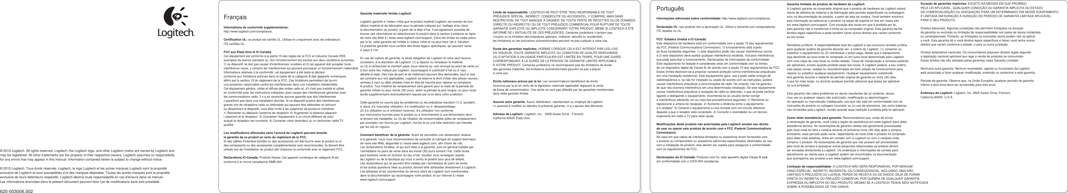                     © 2010 Logitech. All rights reserved. Logitech, the Logitech logo, and other Logitech marks are owned by Logitech and may be registered. All other trademarks are the property of their respective owners. Logitech assumes no responsibility for any errors that may appear in this manual. Information contained herein is subject to change without notice.  © 2010 Logitech. Tous droits réservés. Logitech, le logo Logitech et les autres marques Logitech sont la propriété exclusive de Logitech et sont susceptibles d’re des marques déposées. Toutes les autres marques sont la propriété exclusive de leurs détenteurs respectifs. Logitech décline toute responsabilité en cas d&apos;erreurs dans ce manuel. Les informations énoncées dans le présent document peuvent faire l’jet de modifications sans avis préalable.  620-003006.002     Français  Informations de conformité supplémentaires: http://www.logitech.com/compliance.  Certification UL: ce produit est certifié UL. Utilisez-le uniquement avec les ordinateurs ITE certifiés UL.  FCC aux États-Unis et IC-Canada Cet équipement est conforme à la partie 15 des règles de la FCC et Industrie Canada RSS  exemptes de licence standard (s). Son fonctionnement est soumis aux deux conditions suivantes:  1) ce dispositif ne doit pas causer d&apos;interférences nuisibles et 2) cet appareil doit accepter toute  interférence reçue, y compris les interférences qui peuvent provoquer un fonctionnement indésirable. Informations relatives à la conformité: cet équipement a été testé et déclaré conforme aux limitations prévues dans le cadre de la catégorie B des appareils numériques défini par la section 15 du règlement de la FCC. Ces limitations permettent de fournir une protection raisonnable contre les interférences dans une installation résidentielle. Cet équipement génère, utilise et diffuse des ondes radio et, s&apos;il n&apos;est pas installé et utilisé en conformité avec les instructions indiquées, peut causer des interférences gênantes avec les communications radio. Il n’a en revanche aucune garantie que des interférences n’paraîtront pas dans une installation donnée. Si ce dispositif produit des interférences graves lors de réceptions radio ou télévisées qui peuvent être détectées en activant ou désactivant le dispositif, vous êtes invité à les supprimer de plusieurs manières: 1) Réorienter ou déplacer l&apos;antenne de réception. 2) Augmenter la distance séparant l’uipement et le récepteur. 3) Connecter l&apos;équipement à un circuit différent de celui auquel le récepteur est connecté. 4) Contacter votre revendeur ou un technicien radio/TV qualifié.  Les modifications effectuées sans l&apos;accord de Logitech peuvent annuler la garantie de ce produit en vertu du règlement de la FCC. Si des câbles d&apos;interface blindés ou des accessoires ont été fournis avec le produit ou si des composants ou des accessoires complémentaires sont recommandés, ils doivent être utilisés lors de l&apos;installation du produit afin d&apos;assurer la conformité avec le règlement FCC.  Déclarations IC-Canada: Produits filaires: Cet appareil numérique de catégorie B est conforme à la norme canadienne NMB-003.         Garantie matérielle limitée Logitech  Logitech garantit à l’heteur initial que le produit matériel Logitech est exempt de tout défaut matériel et de fabrication pour la période indiquée sur l’ballage et/ou dans la documentation du produit, à partir de la date d’hat. Il est également possible de trouver ces informations en sélectionnant le produit dans la section d’sistance en ligne de notre site Web à l’resse www.logitech.com/support. Dans les limites du cadre prévu par la loi, cette garantie est limitée à l’heteur initial et ne peut faire l’jet d’ transfert. La présente garantie vous confère des droits légaux spécifiques, qui peuvent varier d’ pays à l’tre.  En cas de rupture de garantie, la seule obligation de Logitech et votre seul recours consistent, à la discrétion de Logitech, (1) à réparer ou remplacer le matériel, ou (2) à rembourser le montant payé, sous réserve qu’ soit renvoyé au point de vente ou à tout autre lieu indiqué par Logitech, accompagné d’ justificatif d’hat ou d’ reçu détaillé et daté. Des frais de port et de traitement peuvent être demandés, sauf si cela est contraire aux lois applicables. Logitech se réserve le droit d’iliser des pièces neuves, remises à neuf ou déjà utilisées mais en état de marche pour réparer ou remplacer le produit. Tout matériel de remplacement sera garanti pour le reste de la période de garantie initiale ou pour trente (30) jours, selon la période la plus longue, ou pour toute durée supplémentaire éventuellement requise par la loi dans votre juridiction.  Cette garantie ne couvre pas les problèmes ou les préjudices résultant (1) d’ accident, d’ abus, d’e mauvaise utilisation, d’e modification ou d’ désassemblage; (2) d’e utilisation ou d’ entretien incorrect, d’e utilisation non conforme aux instructions fournies avec le produit ou d’ branchement à une alimentation dont la tension est inadaptée; ou (3) de l’ilisation de consommables (piles de remplacement, par exemple) non fournis par Logitech, hormis là où une telle restriction est interdite par les lois en vigueur.  Comment bénéficier de la garantie: Avant de soumettre une réclamation relative à la garantie, nous vous recommandons de consulter la rubrique de support technique de notre site Web, disponible à l’resse www.logitech.com, afin d’tenir de l’de. Les réclamations fondées, et qui sont liées à la garantie, sont en général traitées par l’termédiaire du point de vente dans les trente (30) jours suivant l’hat. Cette durée peut toutefois varier en fonction du lieu d’hat. Veuillez vous renseigner auprès de Logitech ou de la boutique qui vous a vendu le produit pour plus de détails. Les réclamations qui ne peuvent être traitées par l’termédiaire du point de vente, et les autres questions liées au produit, doivent être adressées directement à Logitech. Les adresses et les coordonnées du service client de Logitech sont mentionnées dans la documentation qui accompagne votre produit, et sur Internet à l’resse www.logitech.com/support.          Limite de responsabilité. LOGITECH NE PEUT ÊTRE TENU RESPONSABLE DE TOUT PRÉJUDICE SPÉCIAL, INDIRECT, CONSÉCUTIF OU ACCIDENTEL, Y COMPRIS, MAIS SANS RESTRICTION, DE TOUT MANQUE À GAGNER, DE TOUTE PERTE DE RECETTES OU DE DONNÉES (DIRECTE OU INDIRECTE) OU DE TOUT PRÉJUDICE COMMERCIAL POUR RUPTURE DE TOUTE GARANTIE EXPLICITE OU IMPLICITE CONCERNANT VOTRE PRODUIT, MÊME SI LOGITECH A ÉTÉ INFORMÉ DE L’ENTUALITÉ DE CES PRÉJUDICES. Certaines juridictions n’torisant pas l’clusion ou la limitation des préjudices spéciaux, indirects, sécutifs ou accidentels, les limitations ou les exclusions susmentionnées peuvent ne pas s’pliquer à votre cas.  Durée des garanties implicites. HORMIS LORSQUE CELA EST INTERDIT PAR LES LOIS EN VIGUEUR, TOUTE GARANTIE IMPLICITE OU CONDITION DE QUALITÉ MARCHANDE OU D’APTATION À UN USAGE PARTICULIER EST LIMITÉE EN TEMPS, POUR UNE DURÉE CORRESPONDANT À LA DURÉE DE LA PÉRIODE DE GARANTIE LIMITÉE APPLICABLE À VOTRE PRODUIT. Certaines juridictions ne reconnaissant pas les limitations de durée des garanties implicites, les limitations susmentionnées peuvent ne pas s’pliquer à votre cas.  Droits nationaux prévus par la loi. Les consommateurs bénéficient de droits reconnus par la loi en vertu de la législation nationale applicable régissant la vente de biens de consommation. Ces droits ne sont pas affectés par les garanties mentionnées dans cette garantie limitée.  Aucune autre garantie. Aucun distributeur, représentant ou employé de Logitech n’t autorisé à modifier ou étendre la présente garantie, ni à y ajouter des éléments.  Adresse de Logitech. Logitech, Inc. - 6505 Kaiser Drive - Fremont, Californie 94555 États-Unis   Português  Informações adicionais sobre conformidade: http://www.logitech.com/compliance.  Declaração UL: seu produto tem a aprovação UL. Utilize-o somente com computadores ITE listados no UL.  FCC  Estados Unidos e IC-Canadá: Este dispositivo de hardware está em conformidade com a seção 15 dos regulamentos da FCC (Federal Communications Commission). O funcionamento está sujeito às duas condições seguintes: 1) este dispositivo pode não causar interferência nociva, e 2) este dispositivo deve aceitar qualquer interferência recebida, inclusive interferência que pode perturbar o funcionamento. Declarações de informações de conformidade: Este equipamento foi testado e considerado estar em conformidade com os limites de um dispositivo digital de Classe B, de acordo com a seção 15 dos regulamentos da FCC. Esses limites destinam-se a propiciar razoável proteção contra interferências prejudiciais em uma instalação residencial. Este equipamento gera, usa e pode radiar energia de radiofreqüência e, se não for instalado ou usado de acordo com as instruções, poderá causar interferência prejudicial a comunicações de rádio. No entanto, não há garantia de que não ocorrerá interferência em uma determinada instalação. Se este equipamento causar interferência prejudicial à recepção de rádio ou televisão, o que se pode verificar ligando e desligando o equipamento, recomenda-se ao usuário tentar corrigir a interferência adotando um ou mais dos procedimentos seguintes: 1) Reoriente ou reposicione a antena de recepção. 2) Aumente a distância entre o equipamento e o receptor. 3) Conecte o equipamento a uma tomada com um circuito diferente daquele a que o receptor está conectado. 4) Consulte o revendedor ou um técnico experiente em rádio e TV para obter ajuda.  Modificações deste produto não autorizadas pela Logitech anulam seu direito de usar ou operar este produto de acordo com a FCC (Federal Communications Commission). No caso em que cabos de interface blindados ou acessórios foram fornecidos com o produto ou componentes ou acessórios adicionais especificados, destinados ao uso com a instalação do produto, eles devem ser usados para assegurar a conformidade com os regulamentos da FCC.  Declarações do IC-Canadá: Produtos com fio: este aparelho digital Classe B está em conformidade com o ICES-003 canadense.    Garantia limitada do produto de hardware da Logitech A Logitech garante ao comprador original que o produto de hardware da Logitech estará isento de defeitos de material e de fabricação pelo período especificado na embalagem e/ou na documentação do produto, a partir da data da compra. Você também encontra esta informação ao selecionar o produto na seção de suporte on-line em nosso site em www.logitech.com/support. Com exceção dos locais em que é proibida por lei, esta garantia não é transferível e limita-se ao comprador original. Esta garantia dá-lhe direitos legais específicos e pode também haver outros direitos que variam conforme as leis locais.  Remédios jurídicos: A responsabilidade total da Logitech e seu exclusivo remédio jurídico para qualquer quebra de garantia deverão ser, a critério da Logitech, (1) consertar ou substituir o equipamento ou (2) reembolsar o preço pago, desde que o equipamento seja devolvido ao local onde foi comprado ou em outro local determinado pela Logitech com uma cópia da nota fiscal ou recibo datado. Taxas de manipulação e remessa poderão ser aplicáveis, exceto quando proibido pelas leis locais. A Logitech poderá, a seu critério, usar peças novas, usadas ou recondicionadas em bom estado de funcionamento para reparar ou substituir qualquer equipamento. Qualquer equipamento substituído terá garantia durante o restante do período original da garantia ou trinta (30) dias, o que for mais longo, ou durante qualquer período adicional que possa ser aplicável na sua jurisdição.  Esta garantia não cobre problemas ou danos resultantes de (a) acidente, abuso, mau uso ou qualquer reparo não autorizado, modificação ou desmontagem; (b) operação ou manutenção inadequada, uso que não está em conformidade com as instruções do produto ou voltagem incorreta; ou (c) uso de elementos, tais como baterias, não fornecidos pela Logitech, exceto quando essa restrição é proibida pela lei aplicável.  Como obter assistência para garantia: Recomendamos que, antes de enviar a reclamação de garantia, você visite a seção de assistência em www.logitech para obter assistência técnica. As reclamações de garantia válidas são geralmente processadas pelo local onde foi feita a compra durante os primeiros trinta (30) dias após a compra; entretanto, esse período pode variar, dependendo do local onde o produto foi comprado - para obter mais detalhes, entre em contato com a Logitech ou com o varejista onde comprou o produto. As reclamações de garantia que não possam ser processadas pelo local de compra e quaisquer outras perguntas relacionadas ao produto devem ser enviadas diretamente à Logitech. Os endereços e informações de contato para atendimento ao cliente para a Logitech podem ser encontrados na documentação que acompanha seu produto e em www.logitech.com/support.  Limitação de responsabilidade: A LOGITECH NÃO SERÁ RESPONSÁVEL POR NENHUM DANO ESPECIAL, INDIRETO, INCIDENTAL OU CONSEQÜENCIAL, INCLUINDO, MAS NÃO LIMITADO A PREJUÍZOS OU LUCROS, PERDA DE RECEITA OU DE DADOS (SEJA DE FORMA DIRETA OU INDIRETA) OU PREJUÍZO COMERCIAL POR QUEBRA DE QUALQUER GARANTIA EXPRESSA OU IMPLÍCITA NO SEU PRODUTO, MESMO SE A LOGITECH TENHA SIDO NOTIFICADA SOBRE A POSSIBILIDADE DE TAIS DANOS.         Duração de garantias implícitas: EXCETO NA MEDIDA EM QUE PROIBIDO PELA LEI APLICÁVEL, QUALQUER CONDIÇÃO OU GARANTIA IMPLÍCITA OU ESTADO DA COMERCIALIZAÇÃO OU ADEQUAÇÃO PARA UM DETERMINADO FIM NESSE EQUIPAMENTO É LIMITADA EM DURAÇÃO À DURAÇÃO DO PERÍODO DE GARANTIA LIMITADA APLICÁVEL PARA O SEU PRODUTO.  Direitos adicionais: Algumas jurisdições não permitem limitações na duração da garantia ou exclusão ou limitação de responsabilidade nos casos de danos incidentais ou conseqüenciais. Portanto, as limitações ou exclusões acima podem não se aplicar a você. Esta garantia dá a você direitos legais específicos e talvez você tenha outros direitos que variam conforme o estado, o país ou outra jurisdição.  Direitos estatutários nacionais: Os consumidores possuem direitos legais segundo a legislação nacional aplicável que rege a venda de produtos ao consumidor. Esses direitos não são afetados pelas garantias nesta Garantia Limitada.  Nenhuma outra garantia: Nenhum revendedor, agente ou funcionário da Logitech está autorizado a fazer qualquer modificação, extensão ou acréscimo a esta garantia.  Período de garantia: Observe que, na União Européia, qualquer período de garantia inferior a dois anos deve ser aumentado para dois anos.  Endereço da Logitech: Logitech, Inc. 6505 Kaiser Drive, Fremont, California 94555  U.S.A.       