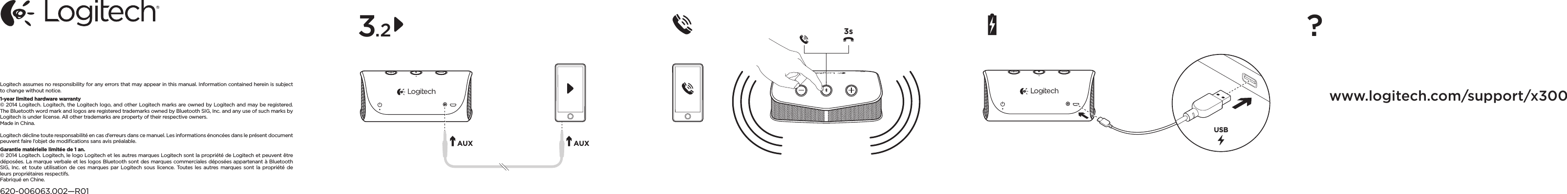 AUX AUX3sUSBLogitech assumes no responsibility for any errors that may appear in this manual. Informationcontained herein is subject to change without notice.1-year limited hardware warranty© 2014 Logitech. Logitech, the Logitech logo, and other Logitech marks are owned by Logitech and may be registered. The Bluetooth word mark and logos are registered trademarks owned by Bluetooth SIG, Inc. and any use of such marks by Logitech is under license. All other trademarks are property of their respective owners. Made in China. Logitech décline toute responsabilité en cas d’erreurs dans ce manuel. Les informations énoncées dans le présent document peuvent faire l’objet de modiﬁcations sans avis préalable.Garantie matérielle limitée de 1 an.© 2014 Logitech. Logitech, le logo Logitech et les autres marques Logitech sont la propriété de Logitech et peuvent être déposées. La marque verbale et les logos Bluetooth sont desmarques commerciales déposées appartenant à Bluetooth SIG, Inc. et toute utilisation deces marques par Logitech sous licence. Toutes les autres marques sont la propriété de leurspropriétaires respectifs. Fabriqué en Chine.620-006063.002—R013.2 ?www.logitech.com/support/x300