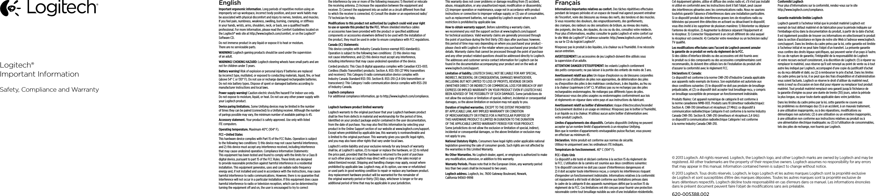 EnglishImportant ergonomic information. Long periods of repetitive motion using an improperly set-up workspace, incorrect body position, and poor work habits may be associated with physical discomfort and injury to nerves, tendons, and muscles. If you feel pain, numbness, weakness, swelling, burning, cramping, or stiness in your hands, wrists, arms, shoulders, neck, or back, see a qualiﬁed health professional. For more information, please read the Comfort Guidelines located on the Logitech® web site at http://www.logitech.com/comfort, or on the Logitech® Software CD.Do not immerse product in any liquid or expose it to heat or moisture. There are no serviceable parts.WARNING! Logitech gaming products should be used under the supervision of an adult. WARNING! CHOKING HAZARD: Logitech steering wheels have small parts and are not for children under 3 years. Battery warning! Risk of explosion or personal injury if batteries are replaced by incorrect type, mutilated, or exposed to conducting materials, liquid, ﬁre, or heat (above 54° C or 130° F). Do not use or recharge damaged rechargeable batteries. Do not mix battery types. Dispose of spent or damaged batteries according to manufacturer instructions and local laws.Power supply warning! Caution electric shock/ﬁre hazard! For indoor use only. Do not expose to moisture, liquid, or heat. Do not use any other power supply with your Logitech product. Device paring limitations. Some Unifying devices may be limited in the number of times they can be paired (connected) to a Unifying receiver. Although the number of parings possible may vary, the minimum number of available pairings is 45.Accessory statement. Your product is safety approved. Use only with listed ITE computers.Operating temperature. Maximum 40°C (104° F).FCC—United States This hardware device complies with Part 15 of the FCC Rules. Operation is subject  to the following two conditions: 1) this device may not cause harmful interference, and 2) this device must accept any interference received, including interference  that may cause undesired operation. Compliance Information Statements: This equipment has been tested and found to comply with the limits for a Class B digital device, pursuant to part 15 of the FCC Rules. These limits are designed to provide reasonable protection against harmful interference in a residential installation. This equipment generates, uses and can radiate radio frequency energy and, if not installed and used in accordance with the instructions, may cause harmful interference to radio communications. However, there is no guarantee that interference will not occur in a particular installation. If this equipment does cause harmful interference to radio or television reception, which can be determined by turning the equipment o and on, the user is encouraged to try to correct the interference by one or more of the following measures: 1) Reorient or relocate the receiving antenna. 2) Increase the separation between the equipment and receiver. 3) Connect the equipment into an outlet on a circuit dierent from that to which the receiver is connected. 4) Consult the dealer or an experienced radio/TV technician for help.Modiﬁcations to this product not authorized by Logitech could void  your right to use or operate this product by the FCC. Where shielded interface cables or accessories have been provided with the product or speciﬁed additional components or accessories elsewhere deﬁned to be used  with the installation of the product, they must be used in order to ensure compliance with FCC regulations.Canada (IC) Statements:  This device complies with Industry Canada licence-exempt RSS standard(s). Operation is subject to the following two conditions:  (1) this device may not cause interference, and (2) this device must accept any interference, including interference that may cause undesired operation of the device. Corded products: This Class B digital apparatus complies with Canadian ICES-003. Cordless (Radio Transmitter) products: Section A. RSS-310 (27 MHz transmitters and receivers): This Category II radio communication device complies with Industry Canada Standard RSS-310. Section B. RSS-210 (2.4 GHz transmitters or transceivers): This Category I radio communication device complies with RSS-210 of Industry Canada.Logitech compliance For additional compliance information, go to http://www.logitech.com/compliance.Logitech hardware product limited warrantyLogitech warrants to the original purchaser that your Logitech hardware product shall be free from defects in material and workmanship for the period of time, identiﬁed on your product package and/or contained in the user documentation, from the date of purchase. You may also ﬁnd this information by selecting your product in the Online Support section of our website at www.logitech.com/support. Except where prohibited by applicable law, this warranty is nontransferable and is limited to the original purchaser. This warranty gives you speciﬁc legal rights, and you may also have other rights that vary under local laws. Logitech’s entire liability and your exclusive remedy for any breach of warranty shall be, at Logitech’s option, (1) to repair or replace the hardware, or (2) to refund the price paid, provided that the hardware is returned to the point of purchase or such other place as Logitech may direct with a copy of the sales receipt or dated itemized receipt. Shipping and handling charges may apply, except where prohibited by applicable law. Logitech may, at its option, use new or refurbished or used parts in good working condition to repair or replace any hardware product. Any replacement hardware product will be warranted for the remainder of the original warranty period or thirty (30) days, whichever is longer or for any additional period of time that may be applicable in your jurisdiction.This warranty does not cover problems or damage resulting from (1) accident, abuse, misapplication, or any unauthorized repair, modiﬁcation or disassembly; (2) improper operation or maintenance, usage not in accordance with product instructions or connection to improper voltage supply; or (3) use of consumables, such as replacement batteries, not supplied by Logitech except where such restriction is prohibited by applicable law.How to obtain warranty support. Before submitting a warranty claim, we recommend you visit the support section at www.logitech.com/support for technical assistance. Valid warranty claims are generally processed through the point of purchase during the ﬁrst thirty (30) days after purchase; however, this period of time may vary depending on where you purchased your product - please check with Logitech or the retailer where you purchased your product for details. Warranty claims that cannot be processed through the point of purchase and any other product related questions should be addressed directly to Logitech. The addresses and customer service contact information for Logitech can be found in the documentation accompanying your product and on the web at www.logitech.com/support.Limitation of liability. LOGITECH SHALL NOT BE LIABLE FOR ANY SPECIAL, INDIRECT, INCIDENTAL OR CONSEQUENTIAL DAMAGES WHATSOEVER, INCLUDING BUT NOT LIMITED TO LOSS OF PROFITS, REVENUE OR DATA (WHETHER DIRECT OR INDIRECT) OR COMMERCIAL LOSS FOR BREACH OF ANY EXPRESS OR IMPLIED WARRANTY ON YOUR PRODUCT EVEN IF LOGITECH HAS BEEN ADVISED OF THE POSSIBILITY OF SUCH DAMAGES. Some jurisdictions do not allow the exclusion or limitation of special, indirect, incidental or consequential damages, so the above limitation or exclusion may not apply to you.Duration of implied warranties. EXCEPT TO THE EXTENT PROHIBITED BY APPLICABLE LAW, ANY IMPLIED WARRANTY OR CONDITION OF MERCHANTABILITY OR FITNESS FOR A PARTICULAR PURPOSE OF THIS HARDWARE PRODUCT IS LIMITED IN DURATION TO THE DURATION OF THE APPLICABLE LIMITED WARRANTY PERIOD FOR YOUR PRODUCT. Some jurisdictions do not allow the exclusion or limitation of special, indirect, incidental or consequential damages, so the above limitation or exclusion may not apply to you.National Statutory Rights. Consumers have legal rights under applicable national legislation governing the sale of consumer goods. Such rights are not aected by the warranties in this Limited Warranty.No Other Warranties. No Logitech dealer, agent, or employee is authorized to make any modiﬁcation, extension, or addition to this warranty.Warranty Periods. Please note that in the European Union, any warranty period less than two years shall be increased to two years.Logitech address. Logitech, Inc. 7600 Gateway Boulevard, Newark, California 94560-9998FrançaisInformations importantes relatives au confort. Des tâches répétitives eectuées pendant de longues périodes et un espace de travail mal agencé peuvent entraîner de l’inconfort, voire des blessures au niveau des nerfs, des tendons et des muscles. Si vous ressentez des douleurs, des engourdissements, des gonﬂements, des crampes, des raideurs ou des sensations de brûlure, au niveau des mains, des poignets, des bras, des épaules, du cou ou du dos, consultez votre médecin. Pour plus d’informations, veuillez consulter le guide Logitech et votre confort sur le site Web de Logitech® à l’adresse suivante: http://www.logitech.com/comfort, ou sur le CD du logiciel Logitech®. N’exposez pas le produit à des liquides, à la chaleur ou à l’humidité. Il ne nécessite aucun entretien.AVERTISSEMENT! Les accessoires de jeu Logitech doivent être utilisés sous la supervision d’un adulte.ATTENTION! DANGER D’ETOUFFEMENT: les volants Logitech contiennent des petits composants; ne pas laisser à la portée des enfants de moins de 3 ans. Avertissement relatif aux piles Un risque d’explosion ou de blessures corporelles existe en cas d’utilisation de piles non appropriées, de détérioration des piles ou d’exposition des piles à des matériaux conducteurs, à des liquides, au feu ou à la chaleur (supérieure à 54° C). N’utilisez pas ou ne rechargez pas des piles rechargeables endommagées. Ne mélangez pas diérents types de piles. Débarrassez-vous des piles usagées ou endommagées conformément aux lois et règlements en vigueur dans votre pays et aux instructions du fabricant.Avertissement relatif au boîtier d’alimentation: risque d’électrocution/incendie! Exclusivement destiné à un usage en intérieur. N’exposez pas le boîtier à l’humidité, à un liquide ou à la chaleur. N’utilisez aucun autre boîtier d’alimentation avec votre produit Logitech. Limites d’appariements des dispositifs. Certains dispositifs Unifying ne peuvent accepter qu’un nombre limité d’appariements à un récepteur Unifying. Bien que le nombre d’appariements envisageables puisse ﬂuctuer, vous pouvez en eectuer au minimum 45.Déclaration. Votre produit est conforme aux normes de sécurité.  Utilisez-le uniquement avec les ordinateurs ITE indiqués.Température de fonctionnement. 40° C (104° F).FCC—Etats-Unis Ce dispositif a été testé et déclaré conforme à la section 15 du règlement de la FCC. L’utilisation de la caméra est soumise aux deux conditions suivantes: 1) le dispositif concerné ne doit pas causer d’interférences dangereuses et 2) il doit accepter toute interférence reçue, y compris les interférences risquant d’engendrer un fonctionnement indésirable. Informations relatives à la conformité: cet équipement a été testé et déclaré conforme aux limitations prévues dans le cadre de la catégorie B des appareils numériques déﬁni par la section 15 du règlement de la FCC. Ces limitations ont été conçues pour fournir une protection raisonnable contre tout brouillage nuisible au sein d’une installation résidentielle. Cet équipement génère, utilise et diuse des ondes radio et, s’il n’est pas installé ni utilisé en conformité avec les instructions dont il fait l’objet, peut causer des interférences gênantes avec les communications radio. Nous ne saurions toutefois garantir l’absence d’interférences dans une installation particulière. Si ce dispositif produit des interférences graves lors de réceptions radio ou télévisées qui peuvent être détectées en activant ou désactivant le dispositif, vous êtes invité à les supprimer de plusieurs manières: 1) Réorienter ou déplacer l’antenne de réception. 2) Augmenter la distance séparant l’équipement et le récepteur. 3) Connecter l’équipement à un circuit diérent de celui auquel le récepteur est connecté. 4) Contacter votre revendeur ou un technicien radio/TV qualiﬁé. Les modiﬁcations eectuées sans l’accord de Logitech peuvent annuler la garantie de ce produit en vertu du règlement de la FCC. Si des câbles d’interface blindés ou des accessoires ont été fournis avec le produit ou si des composants ou des accessoires complémentaires sont recommandés, ils doivent être utilisés lors de l’installation du produit aﬁn d’assurer la conformité avec le règlement FCC.Déclarations IC Canada: Ce dispositif est conforme à la norme CNR-210 d’Industrie Canada applicable aux appareils radio exempts de licence. Son exploitation est autorisée aux deux conditions suivantes: (1) le dispositif ne doit pas produire de brouillage préjudiciable, et (2) ce dispositif doit accepter tout brouillage reçu, y compris un brouillage susceptible de provoquer un fonctionnement indésirable. Produits ﬁlaires: Cet appareil numérique de catégorie B est conforme à la norme canadienne NMB-003. Produits sans ﬁl (émetteur radioélectrique): Section A. CNR-310 (émetteurs et récepteurs 27 MHz): ce dispositif à communication radioélectrique Catégorie II est conforme à la norme Industry Canada CNR-310. Section B. CNR-210 (émetteurs et récepteurs 2,4 GHz): ce dispositif à communication radioélectrique Catégorie I est conforme à la norme Industry Canada CNR-210.Conformité Logitech Pour plus d’informations sur la conformité, rendez-vous sur le site http://www.logitech.com/compliance.Garantie matérielle limitée LogitechLogitech garantit à l’acheteur initial que le produit matériel Logitech est exempt de tout défaut matériel et de fabrication pour la période indiquée sur l’emballage et/ou dans la documentation du produit, à partir de la date d’achat. Il est également possible de trouver ces informations en sélectionnant le produit dans la section d’assistance en ligne de notre site Web à l’adresse www.logitech.com/support. Dans les limites du cadre prévu par la loi, cette garantie est limitée à l’acheteur initial et ne peut faire l’objet d’un transfert. La présente garantie vous confère des droits légaux spéciﬁques, qui peuvent varier d’un pays à l’autre. En cas de rupture de garantie, l’intégralité de la responsabilité de Logitech et votre recours exclusif consisteront, à la discrétion de Logitech: (1) à réparer ou remplacer le matériel, sous réserve qu’il soit renvoyé au point de vente ou à tout autre lieu indiqué par Logitech, accompagné d’une copie du justiﬁcatif d’achat ou du reçu détaillé et daté, ou (2) à rembourser le prix d’achat. Dans les limites du cadre prévu par la loi, il se peut que des frais d’expédition et d’administration vous soient facturés. Logitech se réserve le droit d’utiliser du matériel neuf, remis à neuf ou d’occasion en bon état pour réparer ou remplacer tout produit matériel. Tout produit matériel remplacé sera garanti jusqu’à l’échéance de la garantie d’origine ou pour une durée de trente (30) jours, selon la période la plus longue, ou pour toute durée applicable dans votre juridiction.Dans les limites du cadre prévu par la loi, cette garantie ne couvre pas les problèmes ou dommages dus (1) à un accident, à un mauvais traitement, à une utilisation inappropriée, ou à des réparations, modiﬁcations ou démontages non autorisés; (2) à une utilisation ou un entretien inappropriés, à une utilisation non conforme aux instructions relatives au produit ou à une alimentation électrique inadéquate; ou (3) à l’utilisation de consommables, tels des piles de rechange, non fournis par Logitech.Logitech®Important InformationSafety, Compliance and Warranty© 2013 Logitech. All rights reserved. Logitech, the Logitech logo, and other Logitech marks are owned by Logitech and maybe registered. All other trademarks are the property of their respective owners. Logitech assumes no responsibility forany errors that may appear in this manual. Information contained herein is subject to change without notice.© 2013 Logitech. Tous droits réservés. Logitech, le logo Logitech et les autres marques Logitech sont la propriété exclusive de Logitech et sont susceptibles d’être des marques déposées. Toutes les autres marques sont la propriété exclusive de leursdétenteurs respectifs. Logitech décline toute responsabilité en cas d’erreurs dans ce manuel. Les informations énoncées dans le présent document peuvent faire l’objet de modiﬁcations sans avis préalable.620-005388.002