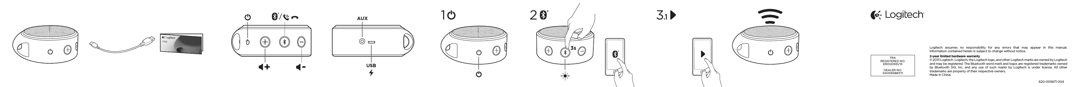 AUXUSB-+/3s1 3.12Logitech assumes no responsibility for any errors that may appear in this manual. Informationcontained herein is subject to change without notice.2-year limited hardware warranty© 2013 Logitech. Logitech, the Logitech logo, and other Logitech marks are owned by Logitech and may be registered. The Bluetooth word mark and logos are registered trademarks owned by Bluetooth SIG, Inc. and any use of such marks by Logitech is under license. All other trademarks are property of their respective owners. Made in China. 620-005671 004TRAREGISTERED NO:ER0120551/13DEALER NO:DA0065887/11