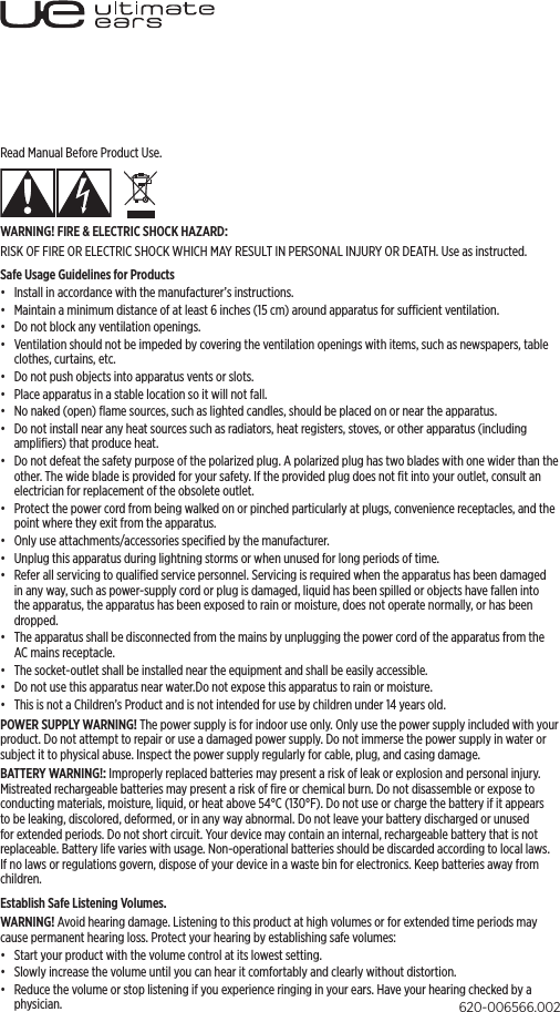 Read Manual Before Product Use. WARNING! FIRE &amp; ELECTRIC SHOCK HAZARD:RISK OF FIRE OR ELECTRIC SHOCK WHICH MAY RESULT IN PERSONAL INJURY OR DEATH. Use as instructed.Safe Usage Guidelines for Products•  Install in accordance with the manufacturer’s instructions.•  Maintain a minimum distance of at least 6 inches (15 cm) around apparatus for sucient ventilation.•  Do not block any ventilation openings. •  Ventilation should not be impeded by covering the ventilation openings with items, such as newspapers, table clothes, curtains, etc.•  Do not push objects into apparatus vents or slots.•  Place apparatus in a stable location so it will not fall.•  No naked (open) ﬂame sources, such as lighted candles, should be placed on or near the apparatus.•  Do not install near any heat sources such as radiators, heat registers, stoves, or other apparatus (including ampliﬁers) that produce heat.•  Do not defeat the safety purpose of the polarized plug. A polarized plug has two blades with one wider than the other. The wide blade is provided for your safety. If the provided plug does not ﬁt into your outlet, consult an electrician for replacement of the obsolete outlet.•  Protect the power cord from being walked on or pinched particularly at plugs, convenience receptacles, and the point where they exit from the apparatus.•  Only use attachments/accessories speciﬁed by the manufacturer.•  Unplug this apparatus during lightning storms or when unused for long periods of time.•  Refer all servicing to qualiﬁed service personnel. Servicing is required when the apparatus has been damaged in any way, such as power-supply cord or plug is damaged, liquid has been spilled or objects have fallen into the apparatus, the apparatus has been exposed to rain or moisture, does not operate normally, or has been dropped.•  The apparatus shall be disconnected from the mains by unplugging the power cord of the apparatus from the AC mains receptacle.•  The socket-outlet shall be installed near the equipment and shall be easily accessible.•  Do not use this apparatus near water.Do not expose this apparatus to rain or moisture. •  This is not a Children’s Product and is not intended for use by children under 14 years old.POWER SUPPLY WARNING! The power supply is for indoor use only. Only use the power supply included with your product. Do not attempt to repair or use a damaged power supply. Do not immerse the power supply in water or subject it to physical abuse. Inspect the power supply regularly for cable, plug, and casing damage.BATTERY WARNING!: Improperly replaced batteries may present a risk of leak or explosion and personal injury. Mistreated rechargeable batteries may present a risk of ﬁre or chemical burn. Do not disassemble or expose to conducting materials, moisture, liquid, or heat above 54°C (130°F). Do not use or charge the battery if it appears to be leaking, discolored, deformed, or in any way abnormal. Do not leave your battery discharged or unused for extended periods. Do not short circuit. Your device may contain an internal, rechargeable battery that is not replaceable. Battery life varies with usage. Non-operational batteries should be discarded according to local laws. If no laws or regulations govern, dispose of your device in a waste bin for electronics. Keep batteries away from children.Establish Safe Listening Volumes.WARNING! Avoid hearing damage. Listening to this product at high volumes or for extended time periods may cause permanent hearing loss. Protect your hearing by establishing safe volumes:•  Start your product with the volume control at its lowest setting.•  Slowly increase the volume until you can hear it comfortably and clearly without distortion.•  Reduce the volume or stop listening if you experience ringing in your ears. Have your hearing checked by a physician. 620-006566.002