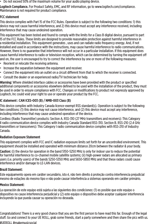 •  Do not exceed 50% of the maximum volume for your audio playing device.Logitech Compliance. For Product Safety, EMC, and RF information, go to www.logitech.com/compliance. Maintenance is not required for product compliance.FCC statement This device complies with Part 15 of the FCC Rules. Operation is subject to the following two conditions: 1) this device may not cause harmful interference, and 2) this device must accept any interference received, including interference that may cause undesired operation. This equipment has been tested and found to comply with the limits for a Class B digital device, pursuant to part 15 of the FCC Rules. These limits are designed to provide reasonable protection against harmful interference in a residential installation. This equipment generates , uses and can radiate radio frequency energy. And, if not installed and used in accordance with the instructions, may cause harmful interference to radio communications. However, there is no guarantee that interference will not occur in a particular installation. If this equipment does cause harmful interference to radio or television reception, which can be determined by turning the equipment o and on, the user is encouraged to try to correct the interference by one or more of the following measures:•  Reorient or relocate the receiving antenna.•  Increase the separation between the equipment and receiver.•  Connect the equipment into an outlet on a circuit dierent from that to which the receiver is connected. •  Consult the dealer or an experienced radio/TV technician for help.Warning: Where shielded interface cables or accessories have been provided with the product or speciﬁed additional components or accessories elsewhere deﬁned to be used with the installation of the product, they must be used in order to ensure compliance with FCC. Changes or modiﬁcations to product not expressly approved by Logitech, Inc could void your right to use or operate your product by the FCC.IC statement : CAN ICES-003 (B) / NMB-003 Class (B)This device complies with Industry Canada licence-exempt RSS standard(s). Operation is subject to the following two conditions: (1) this device may not cause interference, and (2) this device must accept any interference, including interference that may cause undesired operation of the device.Cordless (Radio Transmitter) products: Section A. RSS-310 (27 MHz transmitters and receivers): This Category II radio communication device complies with Industry Canada Standard RSS-310. Section B. RSS-210 (2.4 GHz transmitters or transceivers): This Category I radio communication device complies with RSS-210 of Industry Canada.Radiation Exposure StatementThis equipment complies with FCC and IC radiation exposure limits set forth for an uncontrolled environment. This equipment should be installed and operated with minimum distance 20cm between the radiator &amp; your body.Caution: (i) the device for operation in the band 5150-5250 MHz is only for indoor use to reduce the potential for harmful interference to co-channel mobile satellite systems; (ii) high-power radars are allocated as primary users (i.e. priority users) of the bands 5250-5350 MHz and 5650-5850 MHz and that these radars could cause interference and/or damage to LE-LAN devices.Brazil Statement: Este equipamento opera em caráter secundário, isto é, não tem direito á proteção contra interferencia prejudicial mesmo de estações do mesmo tipo e não pode causar interferência a sistemas operando em caráter primário.Mexico Statement:La operación de este equipo está sujeta a las siguientes dos condiciones: (1) es posible que este equipo o dispositivo no cause interferencia perjudicial y (2) este equipo o dispositivo debe aceptar cualquier interferencia incluyendo la que pueda causar su operación no deseada.Congratulations! There is a very good chance that you are the ﬁrst person to have read this far. Enough of the legal stu. Go and connect to your UE ROLL, grab some friends, start a party somewhere and then share the pics with us. #UEROLL #makemusicsocial